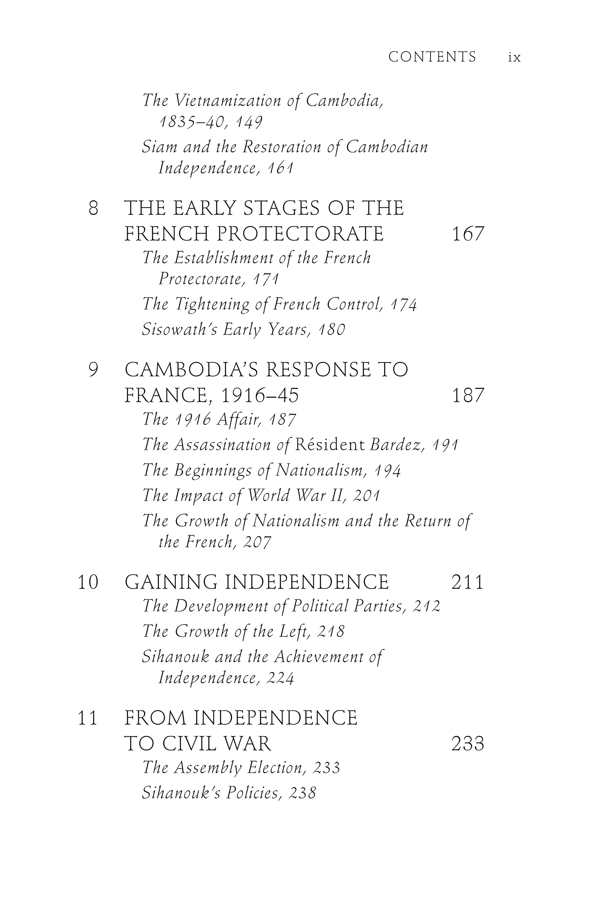 The Vietnamization of Cambodia,
1835–40, 149
Siam and the Restoration of Cambodian
Independence, 161
8 THE EARLY STAGES OF THE
FRENCH PROTECTORATE 167
The Establishment of the French
Protectorate, 171
The Tightening of French Control, 174
Sisowath’s Early Years, 180
9 CAMBODIA’S RESPONSE TO
FRANCE, 1916–45 187
The 1916 Affair, 187
The Assassination of Résident Bardez, 191
The Beginnings of Nationalism, 194
The Impact of World War II, 201
The Growth of Nationalism and the Return of
the French, 207
10 GAINING INDEPENDENCE 211
The Development of Political Parties, 212
The Growth of the Left, 218
Sihanouk and the Achievement of
Independence, 224
11 FROM INDEPENDENCE
TO CIVIL WAR 233
The Assembly Election, 233
Sihanouk’s Policies, 238
CONTENTS ix
 
