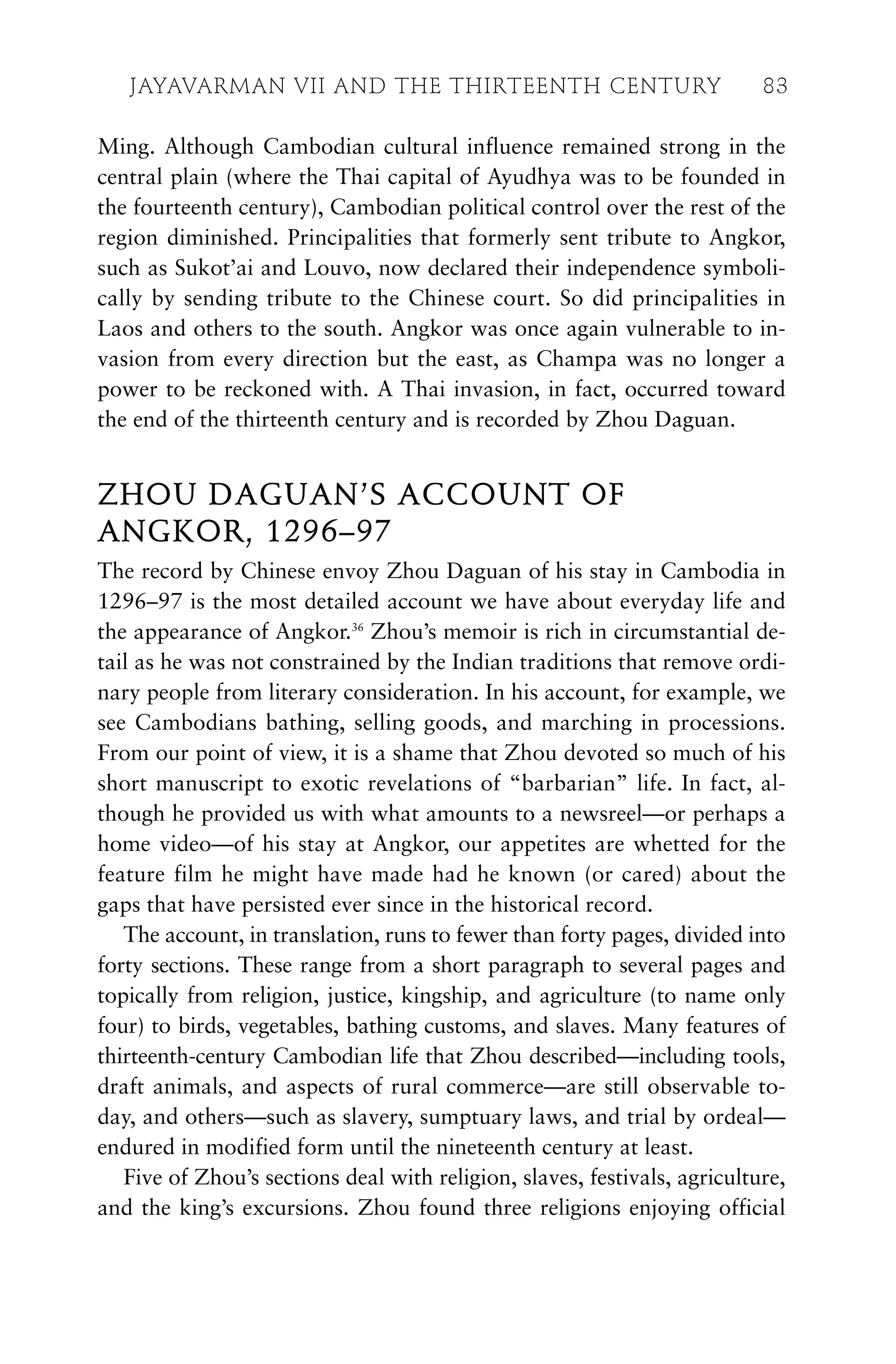 Ming. Although Cambodian cultural influence remained strong in the
central plain (where the Thai capital of Ayudhya was to be founded in
the fourteenth century), Cambodian political control over the rest of the
region diminished. Principalities that formerly sent tribute to Angkor,
such as Sukot’ai and Louvo, now declared their independence symboli-
cally by sending tribute to the Chinese court. So did principalities in
Laos and others to the south. Angkor was once again vulnerable to in-
vasion from every direction but the east, as Champa was no longer a
power to be reckoned with. A Thai invasion, in fact, occurred toward
the end of the thirteenth century and is recorded by Zhou Daguan.
ZHOU DAGUAN’S ACCOUNT OF
ANGKOR, 1296–97
The record by Chinese envoy Zhou Daguan of his stay in Cambodia in
1296–97 is the most detailed account we have about everyday life and
the appearance of Angkor.36
Zhou’s memoir is rich in circumstantial de-
tail as he was not constrained by the Indian traditions that remove ordi-
nary people from literary consideration. In his account, for example, we
see Cambodians bathing, selling goods, and marching in processions.
From our point of view, it is a shame that Zhou devoted so much of his
short manuscript to exotic revelations of “barbarian” life. In fact, al-
though he provided us with what amounts to a newsreel—or perhaps a
home video—of his stay at Angkor, our appetites are whetted for the
feature film he might have made had he known (or cared) about the
gaps that have persisted ever since in the historical record.
The account, in translation, runs to fewer than forty pages, divided into
forty sections. These range from a short paragraph to several pages and
topically from religion, justice, kingship, and agriculture (to name only
four) to birds, vegetables, bathing customs, and slaves. Many features of
thirteenth-century Cambodian life that Zhou described—including tools,
draft animals, and aspects of rural commerce—are still observable to-
day, and others—such as slavery, sumptuary laws, and trial by ordeal—
endured in modified form until the nineteenth century at least.
Five of Zhou’s sections deal with religion, slaves, festivals, agriculture,
and the king’s excursions. Zhou found three religions enjoying official
JAYAVARMAN VII AND THE THIRTEENTH CENTURY 83
 