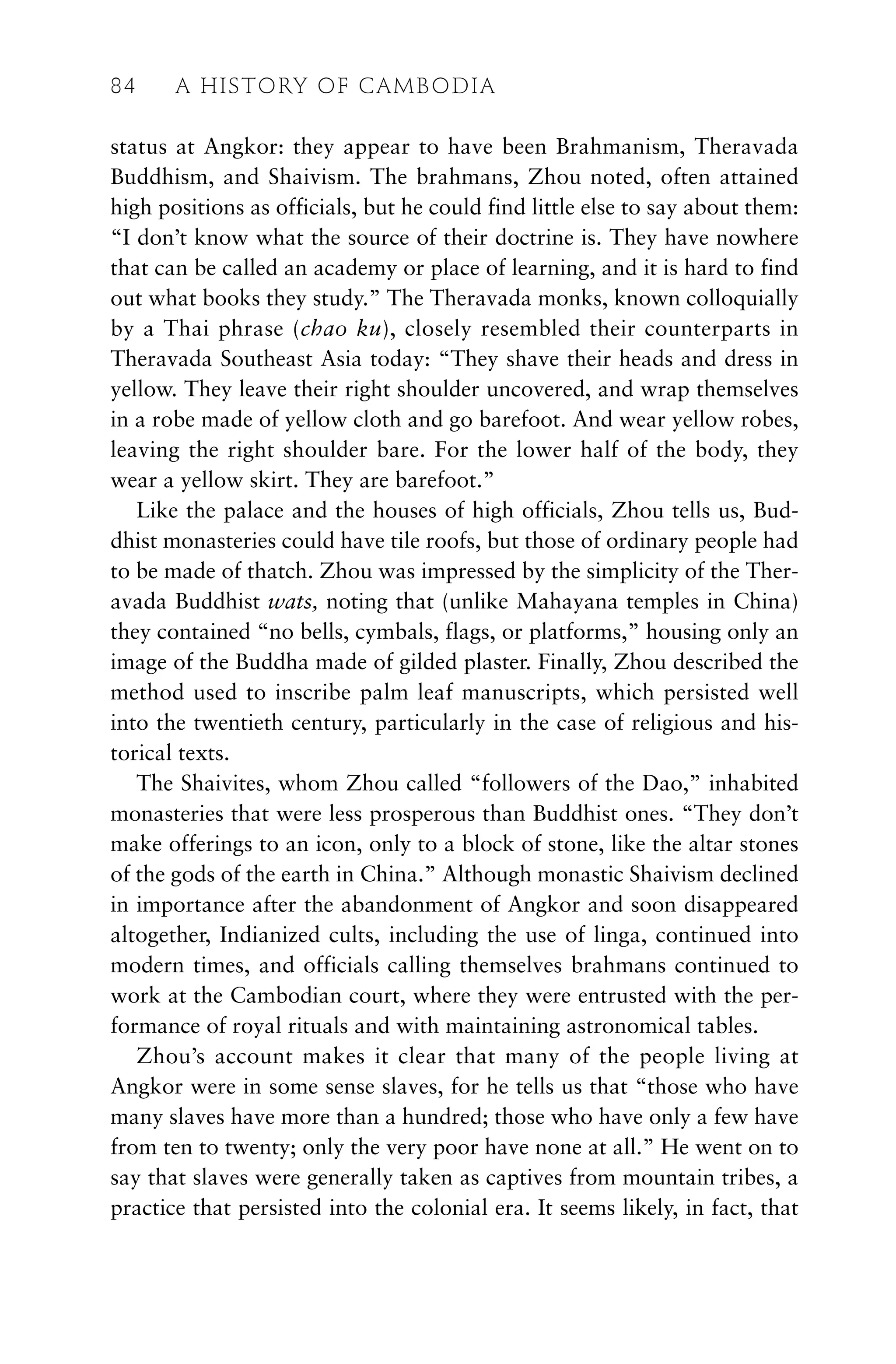 status at Angkor: they appear to have been Brahmanism, Theravada
Buddhism, and Shaivism. The brahmans, Zhou noted, often attained
high positions as officials, but he could find little else to say about them:
“I don’t know what the source of their doctrine is. They have nowhere
that can be called an academy or place of learning, and it is hard to find
out what books they study.” The Theravada monks, known colloquially
by a Thai phrase (chao ku), closely resembled their counterparts in
Theravada Southeast Asia today: “They shave their heads and dress in
yellow. They leave their right shoulder uncovered, and wrap themselves
in a robe made of yellow cloth and go barefoot. And wear yellow robes,
leaving the right shoulder bare. For the lower half of the body, they
wear a yellow skirt. They are barefoot.”
Like the palace and the houses of high officials, Zhou tells us, Bud-
dhist monasteries could have tile roofs, but those of ordinary people had
to be made of thatch. Zhou was impressed by the simplicity of the Ther-
avada Buddhist wats, noting that (unlike Mahayana temples in China)
they contained “no bells, cymbals, flags, or platforms,” housing only an
image of the Buddha made of gilded plaster. Finally, Zhou described the
method used to inscribe palm leaf manuscripts, which persisted well
into the twentieth century, particularly in the case of religious and his-
torical texts.
The Shaivites, whom Zhou called “followers of the Dao,” inhabited
monasteries that were less prosperous than Buddhist ones. “They don’t
make offerings to an icon, only to a block of stone, like the altar stones
of the gods of the earth in China.” Although monastic Shaivism declined
in importance after the abandonment of Angkor and soon disappeared
altogether, Indianized cults, including the use of linga, continued into
modern times, and officials calling themselves brahmans continued to
work at the Cambodian court, where they were entrusted with the per-
formance of royal rituals and with maintaining astronomical tables.
Zhou’s account makes it clear that many of the people living at
Angkor were in some sense slaves, for he tells us that “those who have
many slaves have more than a hundred; those who have only a few have
from ten to twenty; only the very poor have none at all.” He went on to
say that slaves were generally taken as captives from mountain tribes, a
practice that persisted into the colonial era. It seems likely, in fact, that
84 A HISTORY OF CAMBODIA
 