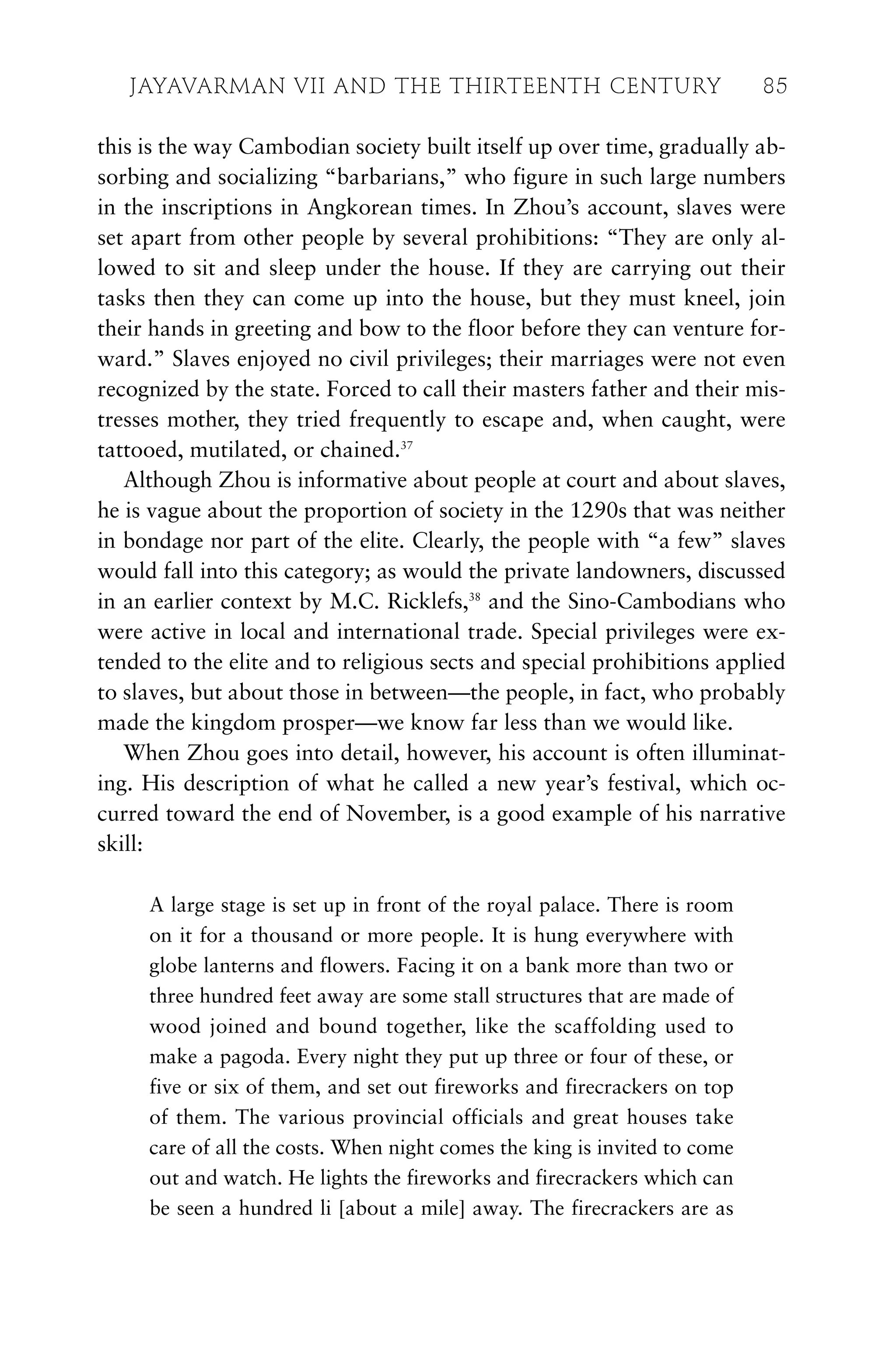 this is the way Cambodian society built itself up over time, gradually ab-
sorbing and socializing “barbarians,” who figure in such large numbers
in the inscriptions in Angkorean times. In Zhou’s account, slaves were
set apart from other people by several prohibitions: “They are only al-
lowed to sit and sleep under the house. If they are carrying out their
tasks then they can come up into the house, but they must kneel, join
their hands in greeting and bow to the floor before they can venture for-
ward.” Slaves enjoyed no civil privileges; their marriages were not even
recognized by the state. Forced to call their masters father and their mis-
tresses mother, they tried frequently to escape and, when caught, were
tattooed, mutilated, or chained.37
Although Zhou is informative about people at court and about slaves,
he is vague about the proportion of society in the 1290s that was neither
in bondage nor part of the elite. Clearly, the people with “a few” slaves
would fall into this category; as would the private landowners, discussed
in an earlier context by M.C. Ricklefs,38
and the Sino-Cambodians who
were active in local and international trade. Special privileges were ex-
tended to the elite and to religious sects and special prohibitions applied
to slaves, but about those in between—the people, in fact, who probably
made the kingdom prosper—we know far less than we would like.
When Zhou goes into detail, however, his account is often illuminat-
ing. His description of what he called a new year’s festival, which oc-
curred toward the end of November, is a good example of his narrative
skill:
A large stage is set up in front of the royal palace. There is room
on it for a thousand or more people. It is hung everywhere with
globe lanterns and flowers. Facing it on a bank more than two or
three hundred feet away are some stall structures that are made of
wood joined and bound together, like the scaffolding used to
make a pagoda. Every night they put up three or four of these, or
five or six of them, and set out fireworks and firecrackers on top
of them. The various provincial officials and great houses take
care of all the costs. When night comes the king is invited to come
out and watch. He lights the fireworks and firecrackers which can
be seen a hundred li [about a mile] away. The firecrackers are as
JAYAVARMAN VII AND THE THIRTEENTH CENTURY 85
 