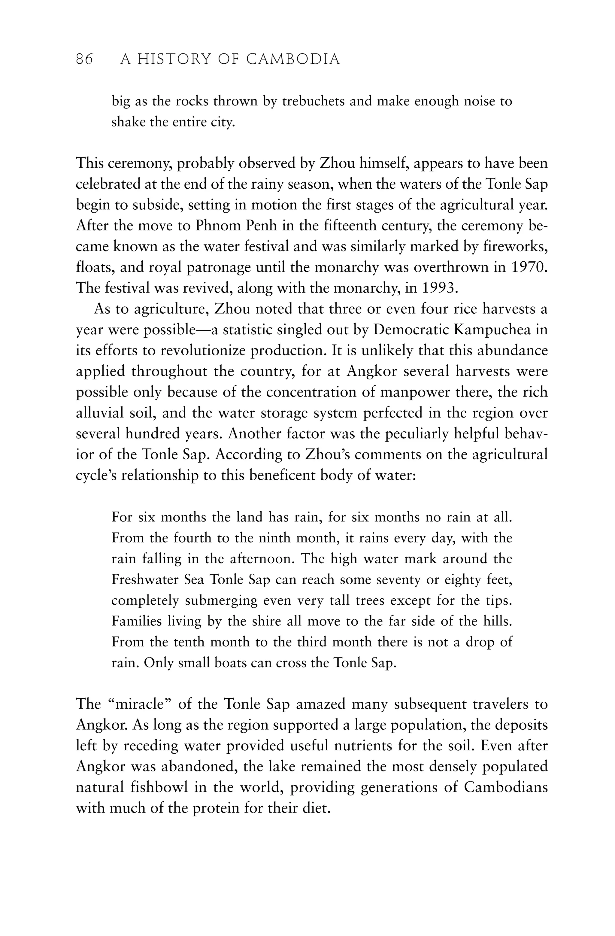big as the rocks thrown by trebuchets and make enough noise to
shake the entire city.
This ceremony, probably observed by Zhou himself, appears to have been
celebrated at the end of the rainy season, when the waters of the Tonle Sap
begin to subside, setting in motion the first stages of the agricultural year.
After the move to Phnom Penh in the fifteenth century, the ceremony be-
came known as the water festival and was similarly marked by fireworks,
floats, and royal patronage until the monarchy was overthrown in 1970.
The festival was revived, along with the monarchy, in 1993.
As to agriculture, Zhou noted that three or even four rice harvests a
year were possible—a statistic singled out by Democratic Kampuchea in
its efforts to revolutionize production. It is unlikely that this abundance
applied throughout the country, for at Angkor several harvests were
possible only because of the concentration of manpower there, the rich
alluvial soil, and the water storage system perfected in the region over
several hundred years. Another factor was the peculiarly helpful behav-
ior of the Tonle Sap. According to Zhou’s comments on the agricultural
cycle’s relationship to this beneficent body of water:
For six months the land has rain, for six months no rain at all.
From the fourth to the ninth month, it rains every day, with the
rain falling in the afternoon. The high water mark around the
Freshwater Sea Tonle Sap can reach some seventy or eighty feet,
completely submerging even very tall trees except for the tips.
Families living by the shire all move to the far side of the hills.
From the tenth month to the third month there is not a drop of
rain. Only small boats can cross the Tonle Sap.
The “miracle” of the Tonle Sap amazed many subsequent travelers to
Angkor. As long as the region supported a large population, the deposits
left by receding water provided useful nutrients for the soil. Even after
Angkor was abandoned, the lake remained the most densely populated
natural fishbowl in the world, providing generations of Cambodians
with much of the protein for their diet.
86 A HISTORY OF CAMBODIA
 