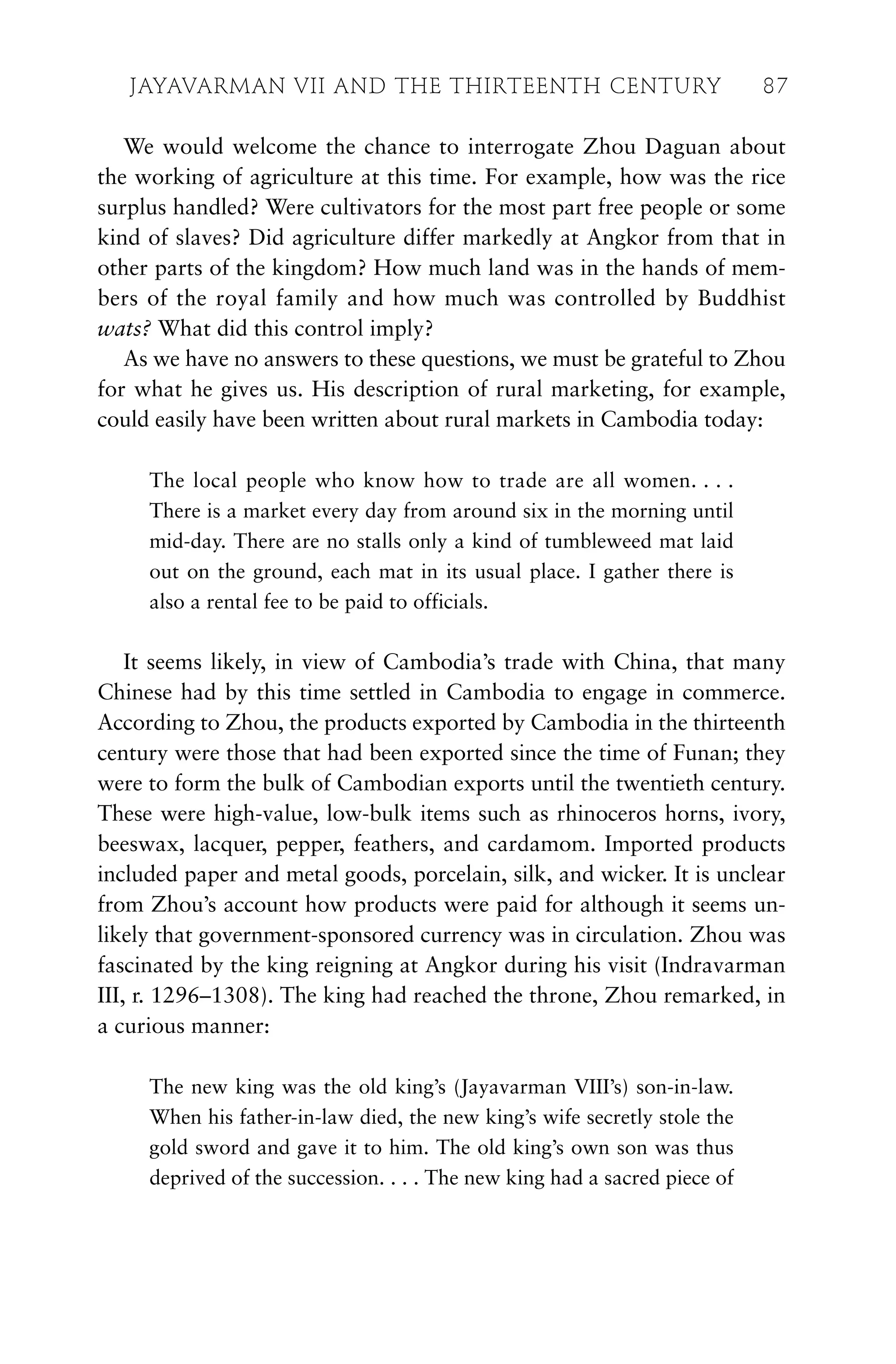 We would welcome the chance to interrogate Zhou Daguan about
the working of agriculture at this time. For example, how was the rice
surplus handled? Were cultivators for the most part free people or some
kind of slaves? Did agriculture differ markedly at Angkor from that in
other parts of the kingdom? How much land was in the hands of mem-
bers of the royal family and how much was controlled by Buddhist
wats? What did this control imply?
As we have no answers to these questions, we must be grateful to Zhou
for what he gives us. His description of rural marketing, for example,
could easily have been written about rural markets in Cambodia today:
The local people who know how to trade are all women. . . .
There is a market every day from around six in the morning until
mid-day. There are no stalls only a kind of tumbleweed mat laid
out on the ground, each mat in its usual place. I gather there is
also a rental fee to be paid to officials.
It seems likely, in view of Cambodia’s trade with China, that many
Chinese had by this time settled in Cambodia to engage in commerce.
According to Zhou, the products exported by Cambodia in the thirteenth
century were those that had been exported since the time of Funan; they
were to form the bulk of Cambodian exports until the twentieth century.
These were high-value, low-bulk items such as rhinoceros horns, ivory,
beeswax, lacquer, pepper, feathers, and cardamom. Imported products
included paper and metal goods, porcelain, silk, and wicker. It is unclear
from Zhou’s account how products were paid for although it seems un-
likely that government-sponsored currency was in circulation. Zhou was
fascinated by the king reigning at Angkor during his visit (Indravarman
III, r. 1296–1308). The king had reached the throne, Zhou remarked, in
a curious manner:
The new king was the old king’s (Jayavarman VIII’s) son-in-law.
When his father-in-law died, the new king’s wife secretly stole the
gold sword and gave it to him. The old king’s own son was thus
deprived of the succession. . . . The new king had a sacred piece of
JAYAVARMAN VII AND THE THIRTEENTH CENTURY 87
 
