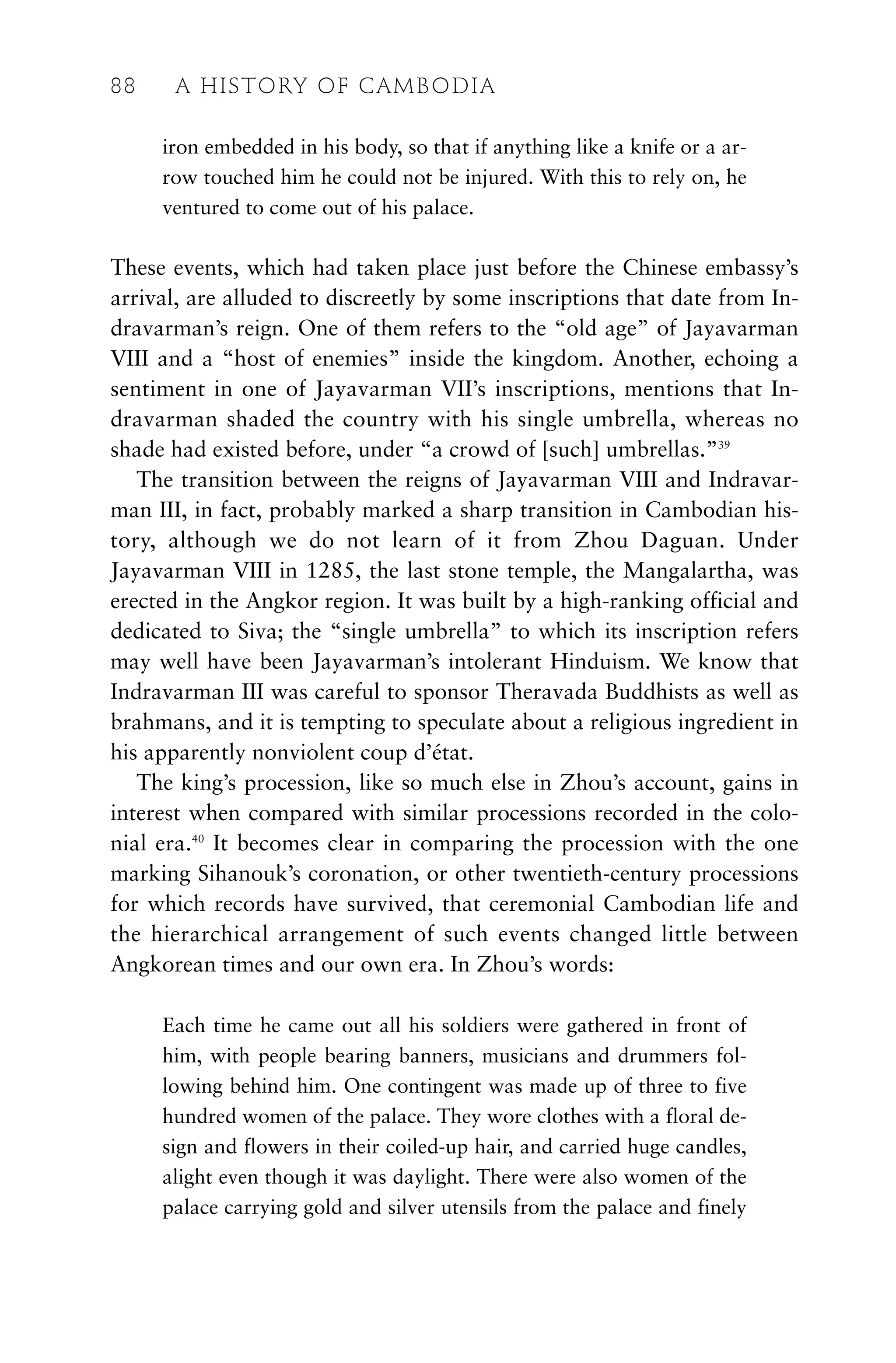 iron embedded in his body, so that if anything like a knife or a ar-
row touched him he could not be injured. With this to rely on, he
ventured to come out of his palace.
These events, which had taken place just before the Chinese embassy’s
arrival, are alluded to discreetly by some inscriptions that date from In-
dravarman’s reign. One of them refers to the “old age” of Jayavarman
VIII and a “host of enemies” inside the kingdom. Another, echoing a
sentiment in one of Jayavarman VII’s inscriptions, mentions that In-
dravarman shaded the country with his single umbrella, whereas no
shade had existed before, under “a crowd of [such] umbrellas.”39
The transition between the reigns of Jayavarman VIII and Indravar-
man III, in fact, probably marked a sharp transition in Cambodian his-
tory, although we do not learn of it from Zhou Daguan. Under
Jayavarman VIII in 1285, the last stone temple, the Mangalartha, was
erected in the Angkor region. It was built by a high-ranking official and
dedicated to Siva; the “single umbrella” to which its inscription refers
may well have been Jayavarman’s intolerant Hinduism. We know that
Indravarman III was careful to sponsor Theravada Buddhists as well as
brahmans, and it is tempting to speculate about a religious ingredient in
his apparently nonviolent coup d’état.
The king’s procession, like so much else in Zhou’s account, gains in
interest when compared with similar processions recorded in the colo-
nial era.40
It becomes clear in comparing the procession with the one
marking Sihanouk’s coronation, or other twentieth-century processions
for which records have survived, that ceremonial Cambodian life and
the hierarchical arrangement of such events changed little between
Angkorean times and our own era. In Zhou’s words:
Each time he came out all his soldiers were gathered in front of
him, with people bearing banners, musicians and drummers fol-
lowing behind him. One contingent was made up of three to five
hundred women of the palace. They wore clothes with a floral de-
sign and flowers in their coiled-up hair, and carried huge candles,
alight even though it was daylight. There were also women of the
palace carrying gold and silver utensils from the palace and finely
88 A HISTORY OF CAMBODIA
 