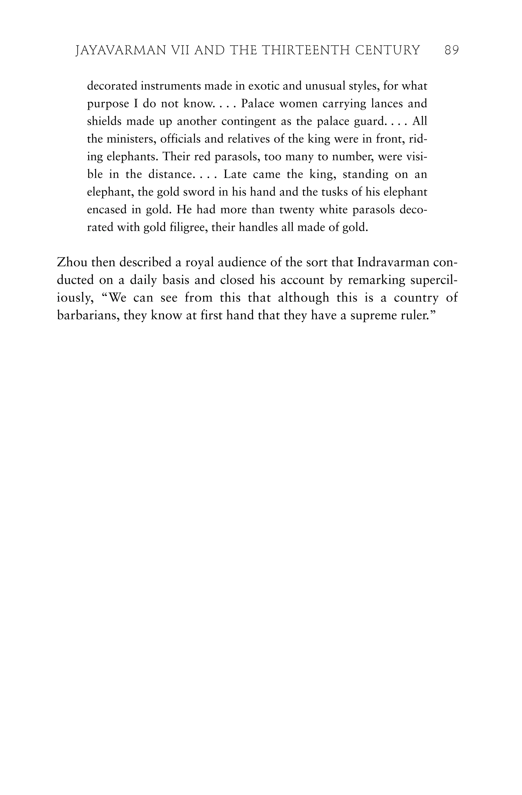 decorated instruments made in exotic and unusual styles, for what
purpose I do not know. . . . Palace women carrying lances and
shields made up another contingent as the palace guard. . . . All
the ministers, officials and relatives of the king were in front, rid-
ing elephants. Their red parasols, too many to number, were visi-
ble in the distance. . . . Late came the king, standing on an
elephant, the gold sword in his hand and the tusks of his elephant
encased in gold. He had more than twenty white parasols deco-
rated with gold filigree, their handles all made of gold.
Zhou then described a royal audience of the sort that Indravarman con-
ducted on a daily basis and closed his account by remarking supercil-
iously, “We can see from this that although this is a country of
barbarians, they know at first hand that they have a supreme ruler.”
JAYAVARMAN VII AND THE THIRTEENTH CENTURY 89
 