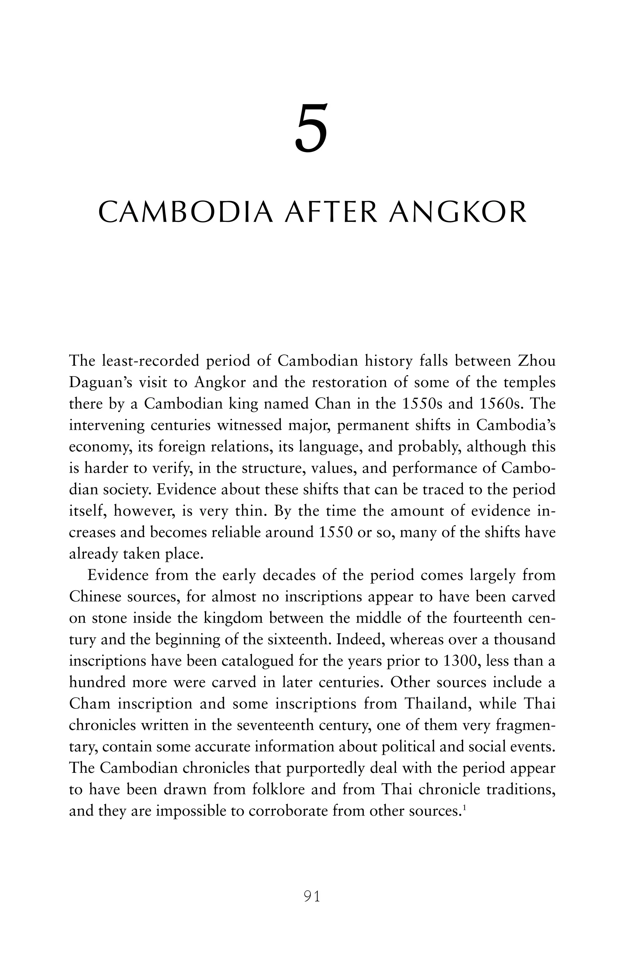 5
CAMBODIA AFTER ANGKOR
The least-recorded period of Cambodian history falls between Zhou
Daguan’s visit to Angkor and the restoration of some of the temples
there by a Cambodian king named Chan in the 1550s and 1560s. The
intervening centuries witnessed major, permanent shifts in Cambodia’s
economy, its foreign relations, its language, and probably, although this
is harder to verify, in the structure, values, and performance of Cambo-
dian society. Evidence about these shifts that can be traced to the period
itself, however, is very thin. By the time the amount of evidence in-
creases and becomes reliable around 1550 or so, many of the shifts have
already taken place.
Evidence from the early decades of the period comes largely from
Chinese sources, for almost no inscriptions appear to have been carved
on stone inside the kingdom between the middle of the fourteenth cen-
tury and the beginning of the sixteenth. Indeed, whereas over a thousand
inscriptions have been catalogued for the years prior to 1300, less than a
hundred more were carved in later centuries. Other sources include a
Cham inscription and some inscriptions from Thailand, while Thai
chronicles written in the seventeenth century, one of them very fragmen-
tary, contain some accurate information about political and social events.
The Cambodian chronicles that purportedly deal with the period appear
to have been drawn from folklore and from Thai chronicle traditions,
and they are impossible to corroborate from other sources.1
91
 