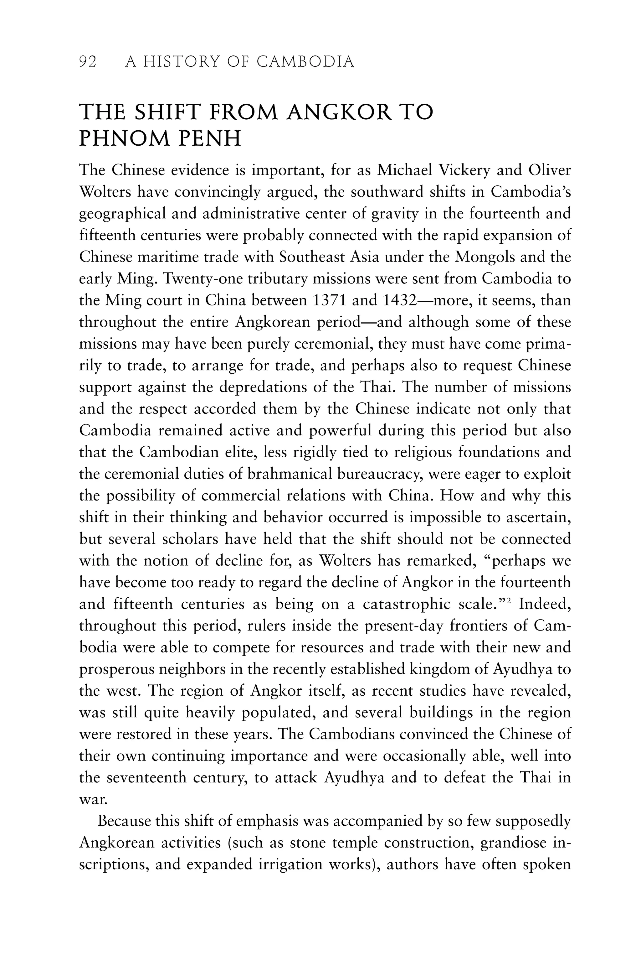 THE SHIFT FROM ANGKOR TO
PHNOM PENH
The Chinese evidence is important, for as Michael Vickery and Oliver
Wolters have convincingly argued, the southward shifts in Cambodia’s
geographical and administrative center of gravity in the fourteenth and
fifteenth centuries were probably connected with the rapid expansion of
Chinese maritime trade with Southeast Asia under the Mongols and the
early Ming. Twenty-one tributary missions were sent from Cambodia to
the Ming court in China between 1371 and 1432—more, it seems, than
throughout the entire Angkorean period—and although some of these
missions may have been purely ceremonial, they must have come prima-
rily to trade, to arrange for trade, and perhaps also to request Chinese
support against the depredations of the Thai. The number of missions
and the respect accorded them by the Chinese indicate not only that
Cambodia remained active and powerful during this period but also
that the Cambodian elite, less rigidly tied to religious foundations and
the ceremonial duties of brahmanical bureaucracy, were eager to exploit
the possibility of commercial relations with China. How and why this
shift in their thinking and behavior occurred is impossible to ascertain,
but several scholars have held that the shift should not be connected
with the notion of decline for, as Wolters has remarked, “perhaps we
have become too ready to regard the decline of Angkor in the fourteenth
and fifteenth centuries as being on a catastrophic scale.”2
Indeed,
throughout this period, rulers inside the present-day frontiers of Cam-
bodia were able to compete for resources and trade with their new and
prosperous neighbors in the recently established kingdom of Ayudhya to
the west. The region of Angkor itself, as recent studies have revealed,
was still quite heavily populated, and several buildings in the region
were restored in these years. The Cambodians convinced the Chinese of
their own continuing importance and were occasionally able, well into
the seventeenth century, to attack Ayudhya and to defeat the Thai in
war.
Because this shift of emphasis was accompanied by so few supposedly
Angkorean activities (such as stone temple construction, grandiose in-
scriptions, and expanded irrigation works), authors have often spoken
92 A HISTORY OF CAMBODIA
 
