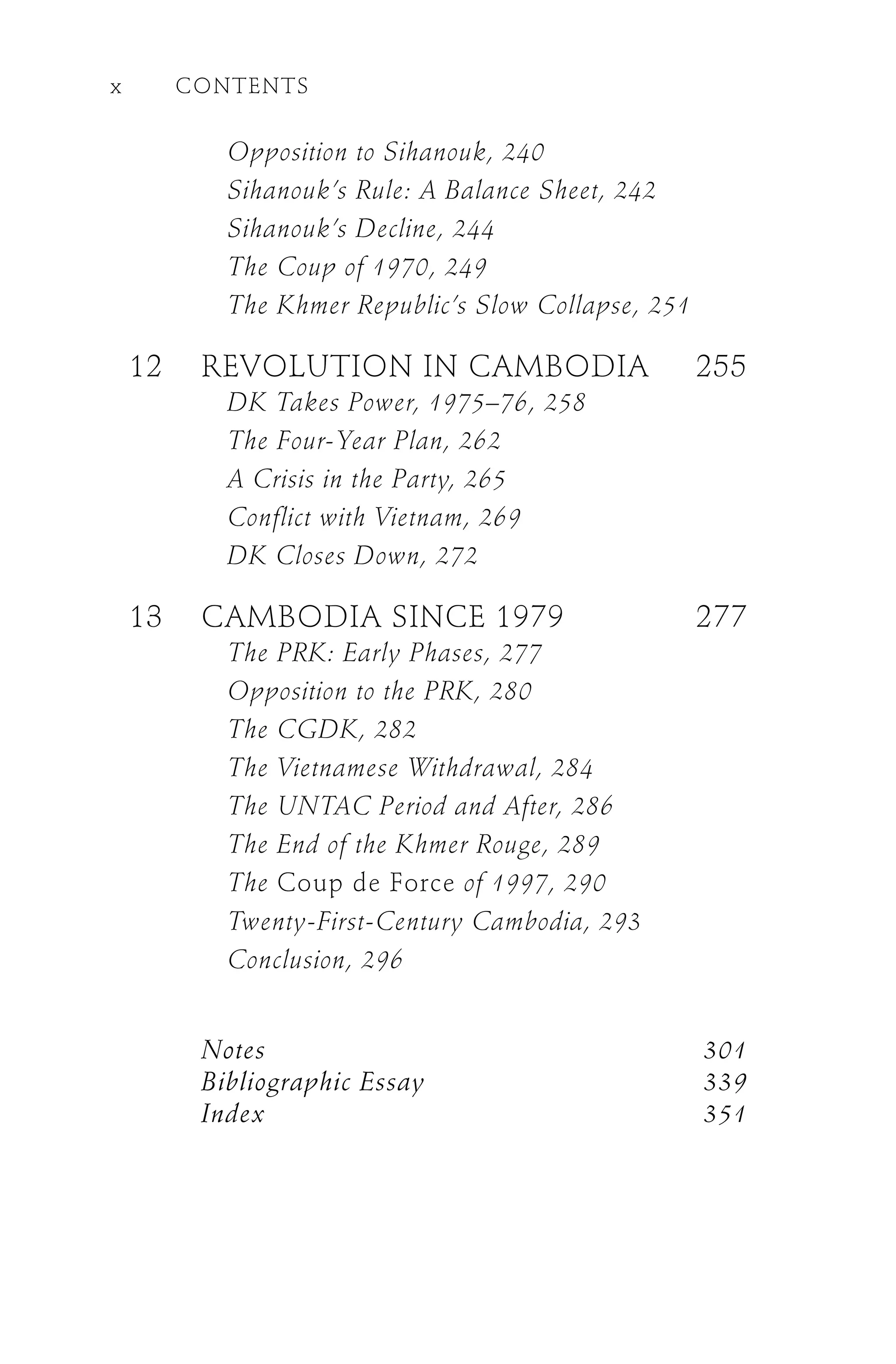 Opposition to Sihanouk, 240
Sihanouk’s Rule: A Balance Sheet, 242
Sihanouk’s Decline, 244
The Coup of 1970, 249
The Khmer Republic’s Slow Collapse, 251
12 REVOLUTION IN CAMBODIA 255
DK Takes Power, 1975–76, 258
The Four-Year Plan, 262
A Crisis in the Party, 265
Conflict with Vietnam, 269
DK Closes Down, 272
13 CAMBODIA SINCE 1979 277
The PRK: Early Phases, 277
Opposition to the PRK, 280
The CGDK, 282
The Vietnamese Withdrawal, 284
The UNTAC Period and After, 286
The End of the Khmer Rouge, 289
The Coup de Force of 1997, 290
Twenty-First-Century Cambodia, 293
Conclusion, 296
Notes 301
Bibliographic Essay 339
Index 351
x CONTENTS
 