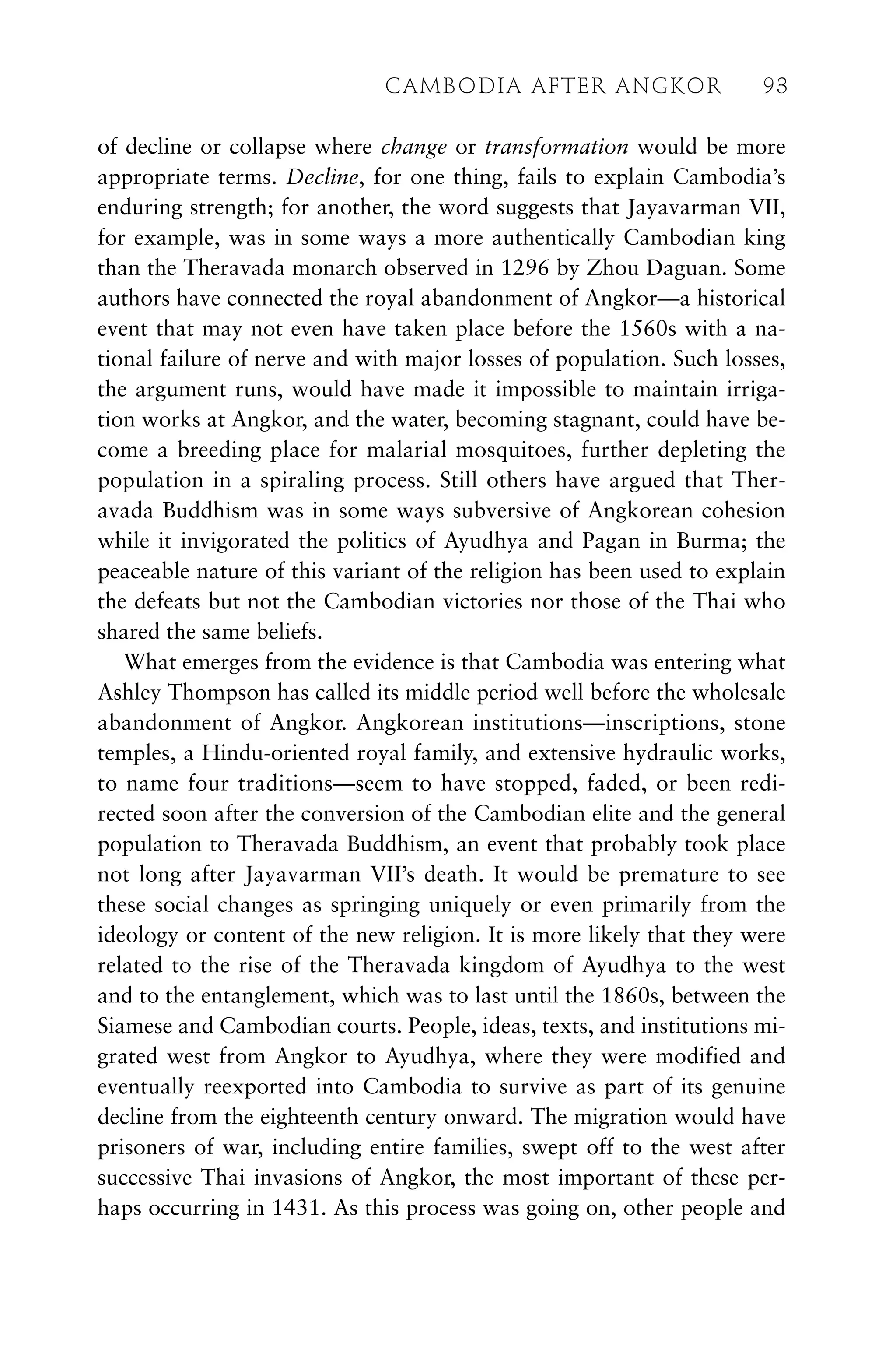 of decline or collapse where change or transformation would be more
appropriate terms. Decline, for one thing, fails to explain Cambodia’s
enduring strength; for another, the word suggests that Jayavarman VII,
for example, was in some ways a more authentically Cambodian king
than the Theravada monarch observed in 1296 by Zhou Daguan. Some
authors have connected the royal abandonment of Angkor—a historical
event that may not even have taken place before the 1560s with a na-
tional failure of nerve and with major losses of population. Such losses,
the argument runs, would have made it impossible to maintain irriga-
tion works at Angkor, and the water, becoming stagnant, could have be-
come a breeding place for malarial mosquitoes, further depleting the
population in a spiraling process. Still others have argued that Ther-
avada Buddhism was in some ways subversive of Angkorean cohesion
while it invigorated the politics of Ayudhya and Pagan in Burma; the
peaceable nature of this variant of the religion has been used to explain
the defeats but not the Cambodian victories nor those of the Thai who
shared the same beliefs.
What emerges from the evidence is that Cambodia was entering what
Ashley Thompson has called its middle period well before the wholesale
abandonment of Angkor. Angkorean institutions—inscriptions, stone
temples, a Hindu-oriented royal family, and extensive hydraulic works,
to name four traditions—seem to have stopped, faded, or been redi-
rected soon after the conversion of the Cambodian elite and the general
population to Theravada Buddhism, an event that probably took place
not long after Jayavarman VII’s death. It would be premature to see
these social changes as springing uniquely or even primarily from the
ideology or content of the new religion. It is more likely that they were
related to the rise of the Theravada kingdom of Ayudhya to the west
and to the entanglement, which was to last until the 1860s, between the
Siamese and Cambodian courts. People, ideas, texts, and institutions mi-
grated west from Angkor to Ayudhya, where they were modified and
eventually reexported into Cambodia to survive as part of its genuine
decline from the eighteenth century onward. The migration would have
prisoners of war, including entire families, swept off to the west after
successive Thai invasions of Angkor, the most important of these per-
haps occurring in 1431. As this process was going on, other people and
CAMBODIA AFTER ANGKOR 93
 