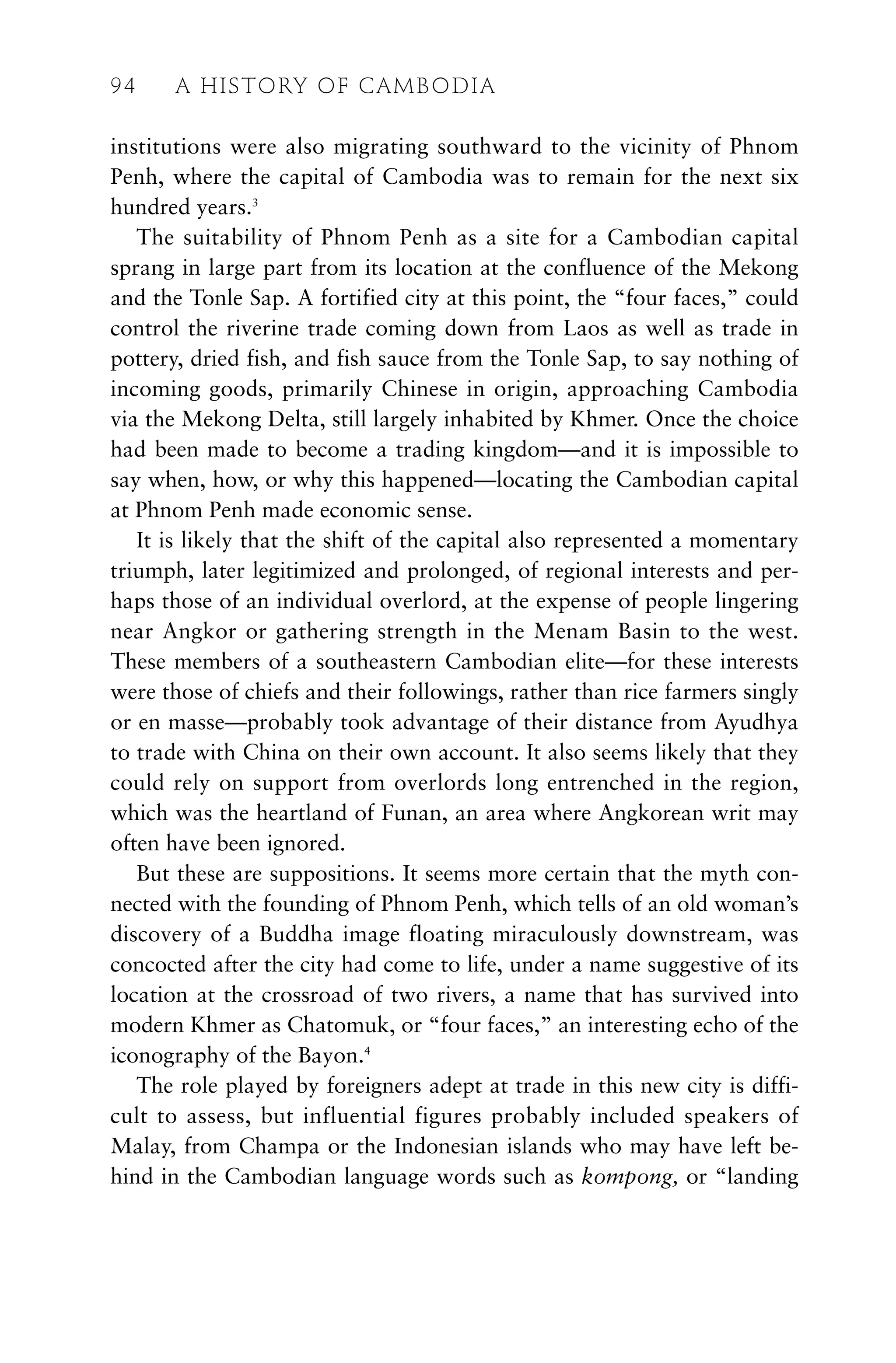 institutions were also migrating southward to the vicinity of Phnom
Penh, where the capital of Cambodia was to remain for the next six
hundred years.3
The suitability of Phnom Penh as a site for a Cambodian capital
sprang in large part from its location at the confluence of the Mekong
and the Tonle Sap. A fortified city at this point, the “four faces,” could
control the riverine trade coming down from Laos as well as trade in
pottery, dried fish, and fish sauce from the Tonle Sap, to say nothing of
incoming goods, primarily Chinese in origin, approaching Cambodia
via the Mekong Delta, still largely inhabited by Khmer. Once the choice
had been made to become a trading kingdom—and it is impossible to
say when, how, or why this happened—locating the Cambodian capital
at Phnom Penh made economic sense.
It is likely that the shift of the capital also represented a momentary
triumph, later legitimized and prolonged, of regional interests and per-
haps those of an individual overlord, at the expense of people lingering
near Angkor or gathering strength in the Menam Basin to the west.
These members of a southeastern Cambodian elite—for these interests
were those of chiefs and their followings, rather than rice farmers singly
or en masse—probably took advantage of their distance from Ayudhya
to trade with China on their own account. It also seems likely that they
could rely on support from overlords long entrenched in the region,
which was the heartland of Funan, an area where Angkorean writ may
often have been ignored.
But these are suppositions. It seems more certain that the myth con-
nected with the founding of Phnom Penh, which tells of an old woman’s
discovery of a Buddha image floating miraculously downstream, was
concocted after the city had come to life, under a name suggestive of its
location at the crossroad of two rivers, a name that has survived into
modern Khmer as Chatomuk, or “four faces,” an interesting echo of the
iconography of the Bayon.4
The role played by foreigners adept at trade in this new city is diffi-
cult to assess, but influential figures probably included speakers of
Malay, from Champa or the Indonesian islands who may have left be-
hind in the Cambodian language words such as kompong, or “landing
94 A HISTORY OF CAMBODIA
 