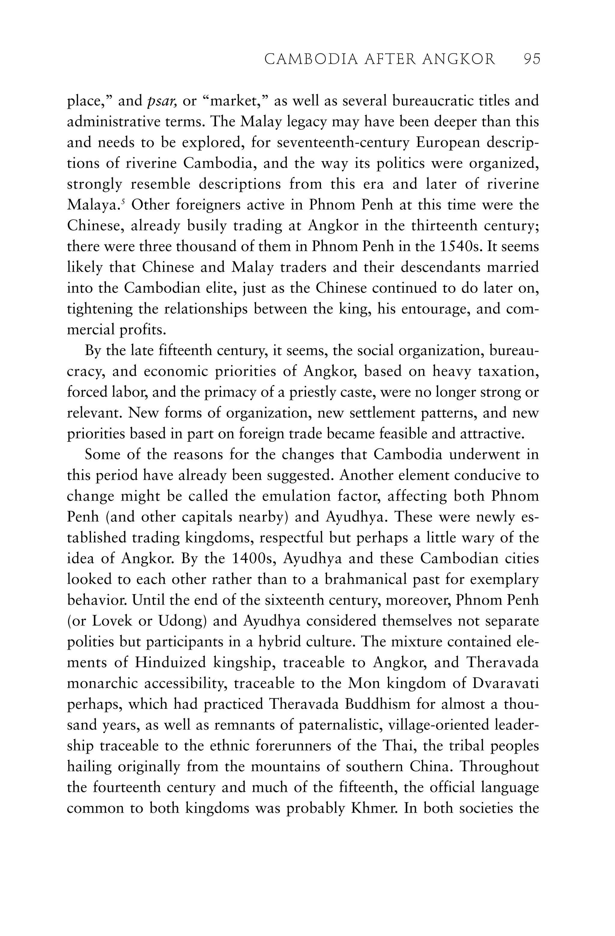 place,” and psar, or “market,” as well as several bureaucratic titles and
administrative terms. The Malay legacy may have been deeper than this
and needs to be explored, for seventeenth-century European descrip-
tions of riverine Cambodia, and the way its politics were organized,
strongly resemble descriptions from this era and later of riverine
Malaya.5
Other foreigners active in Phnom Penh at this time were the
Chinese, already busily trading at Angkor in the thirteenth century;
there were three thousand of them in Phnom Penh in the 1540s. It seems
likely that Chinese and Malay traders and their descendants married
into the Cambodian elite, just as the Chinese continued to do later on,
tightening the relationships between the king, his entourage, and com-
mercial profits.
By the late fifteenth century, it seems, the social organization, bureau-
cracy, and economic priorities of Angkor, based on heavy taxation,
forced labor, and the primacy of a priestly caste, were no longer strong or
relevant. New forms of organization, new settlement patterns, and new
priorities based in part on foreign trade became feasible and attractive.
Some of the reasons for the changes that Cambodia underwent in
this period have already been suggested. Another element conducive to
change might be called the emulation factor, affecting both Phnom
Penh (and other capitals nearby) and Ayudhya. These were newly es-
tablished trading kingdoms, respectful but perhaps a little wary of the
idea of Angkor. By the 1400s, Ayudhya and these Cambodian cities
looked to each other rather than to a brahmanical past for exemplary
behavior. Until the end of the sixteenth century, moreover, Phnom Penh
(or Lovek or Udong) and Ayudhya considered themselves not separate
polities but participants in a hybrid culture. The mixture contained ele-
ments of Hinduized kingship, traceable to Angkor, and Theravada
monarchic accessibility, traceable to the Mon kingdom of Dvaravati
perhaps, which had practiced Theravada Buddhism for almost a thou-
sand years, as well as remnants of paternalistic, village-oriented leader-
ship traceable to the ethnic forerunners of the Thai, the tribal peoples
hailing originally from the mountains of southern China. Throughout
the fourteenth century and much of the fifteenth, the official language
common to both kingdoms was probably Khmer. In both societies the
CAMBODIA AFTER ANGKOR 95
 