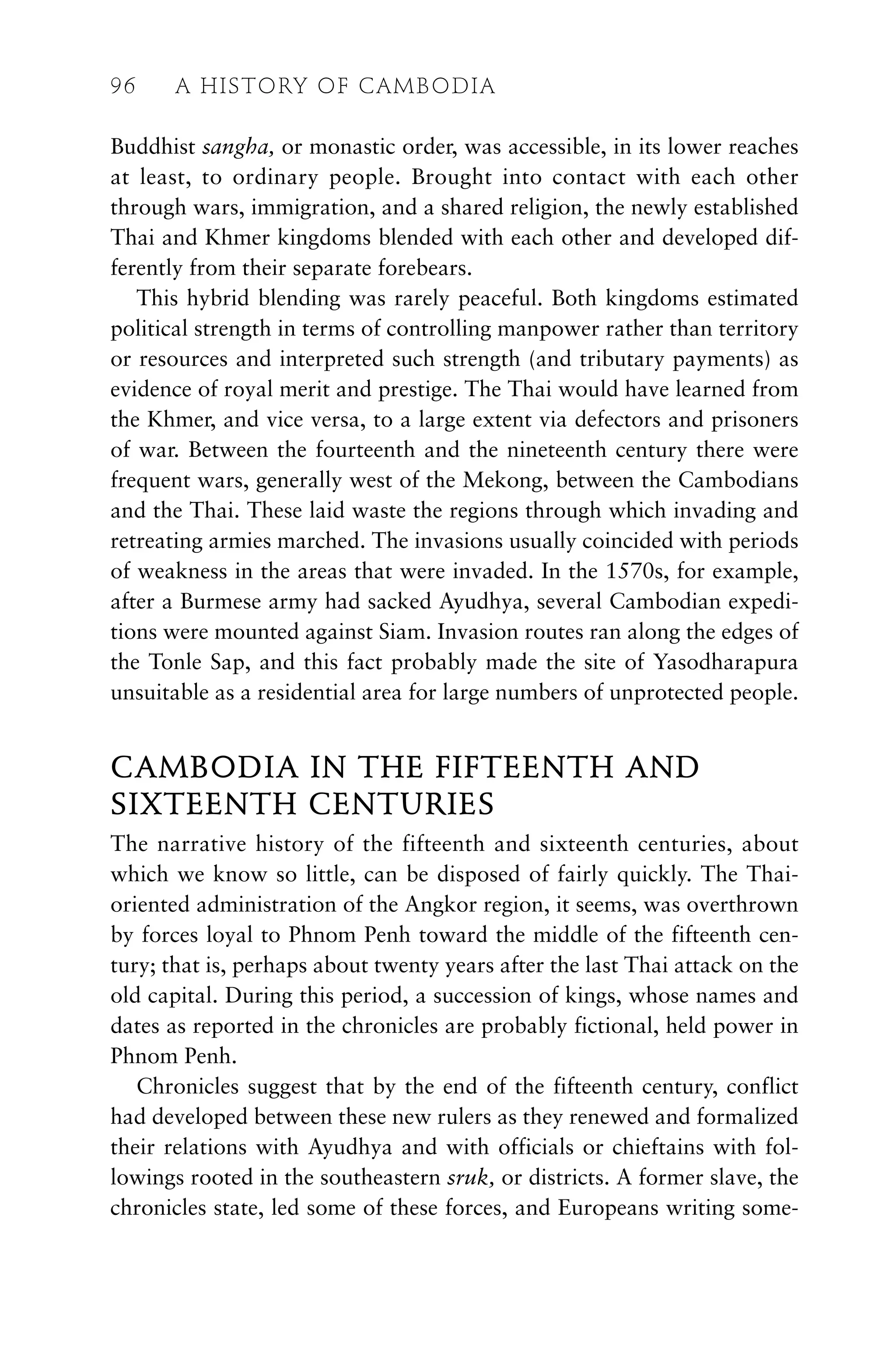 Buddhist sangha, or monastic order, was accessible, in its lower reaches
at least, to ordinary people. Brought into contact with each other
through wars, immigration, and a shared religion, the newly established
Thai and Khmer kingdoms blended with each other and developed dif-
ferently from their separate forebears.
This hybrid blending was rarely peaceful. Both kingdoms estimated
political strength in terms of controlling manpower rather than territory
or resources and interpreted such strength (and tributary payments) as
evidence of royal merit and prestige. The Thai would have learned from
the Khmer, and vice versa, to a large extent via defectors and prisoners
of war. Between the fourteenth and the nineteenth century there were
frequent wars, generally west of the Mekong, between the Cambodians
and the Thai. These laid waste the regions through which invading and
retreating armies marched. The invasions usually coincided with periods
of weakness in the areas that were invaded. In the 1570s, for example,
after a Burmese army had sacked Ayudhya, several Cambodian expedi-
tions were mounted against Siam. Invasion routes ran along the edges of
the Tonle Sap, and this fact probably made the site of Yasodharapura
unsuitable as a residential area for large numbers of unprotected people.
CAMBODIA IN THE FIFTEENTH AND
SIXTEENTH CENTURIES
The narrative history of the fifteenth and sixteenth centuries, about
which we know so little, can be disposed of fairly quickly. The Thai-
oriented administration of the Angkor region, it seems, was overthrown
by forces loyal to Phnom Penh toward the middle of the fifteenth cen-
tury; that is, perhaps about twenty years after the last Thai attack on the
old capital. During this period, a succession of kings, whose names and
dates as reported in the chronicles are probably fictional, held power in
Phnom Penh.
Chronicles suggest that by the end of the fifteenth century, conflict
had developed between these new rulers as they renewed and formalized
their relations with Ayudhya and with officials or chieftains with fol-
lowings rooted in the southeastern sruk, or districts. A former slave, the
chronicles state, led some of these forces, and Europeans writing some-
96 A HISTORY OF CAMBODIA
 