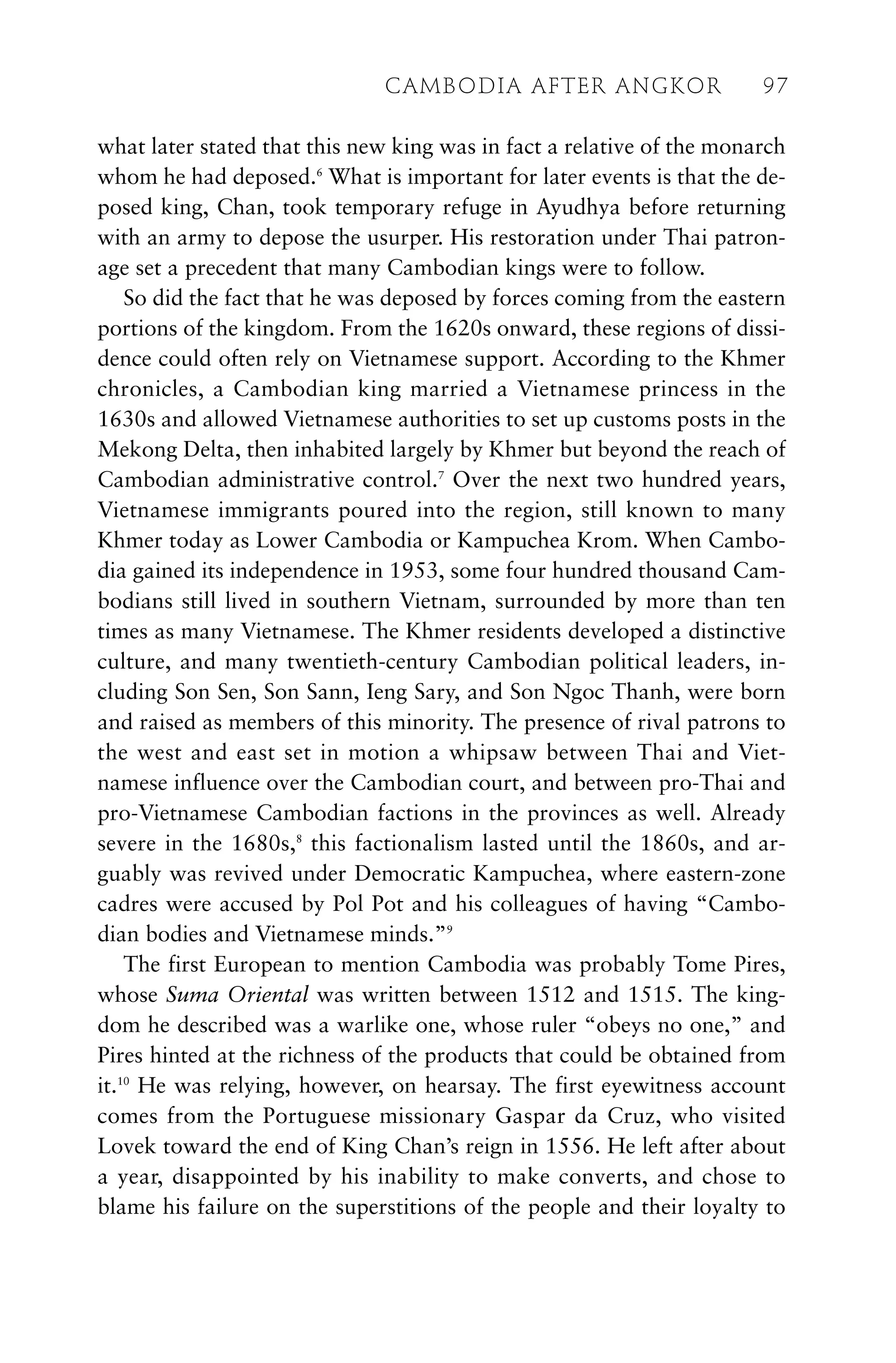 what later stated that this new king was in fact a relative of the monarch
whom he had deposed.6
What is important for later events is that the de-
posed king, Chan, took temporary refuge in Ayudhya before returning
with an army to depose the usurper. His restoration under Thai patron-
age set a precedent that many Cambodian kings were to follow.
So did the fact that he was deposed by forces coming from the eastern
portions of the kingdom. From the 1620s onward, these regions of dissi-
dence could often rely on Vietnamese support. According to the Khmer
chronicles, a Cambodian king married a Vietnamese princess in the
1630s and allowed Vietnamese authorities to set up customs posts in the
Mekong Delta, then inhabited largely by Khmer but beyond the reach of
Cambodian administrative control.7
Over the next two hundred years,
Vietnamese immigrants poured into the region, still known to many
Khmer today as Lower Cambodia or Kampuchea Krom. When Cambo-
dia gained its independence in 1953, some four hundred thousand Cam-
bodians still lived in southern Vietnam, surrounded by more than ten
times as many Vietnamese. The Khmer residents developed a distinctive
culture, and many twentieth-century Cambodian political leaders, in-
cluding Son Sen, Son Sann, Ieng Sary, and Son Ngoc Thanh, were born
and raised as members of this minority. The presence of rival patrons to
the west and east set in motion a whipsaw between Thai and Viet-
namese influence over the Cambodian court, and between pro-Thai and
pro-Vietnamese Cambodian factions in the provinces as well. Already
severe in the 1680s,8
this factionalism lasted until the 1860s, and ar-
guably was revived under Democratic Kampuchea, where eastern-zone
cadres were accused by Pol Pot and his colleagues of having “Cambo-
dian bodies and Vietnamese minds.”9
The first European to mention Cambodia was probably Tome Pires,
whose Suma Oriental was written between 1512 and 1515. The king-
dom he described was a warlike one, whose ruler “obeys no one,” and
Pires hinted at the richness of the products that could be obtained from
it.10
He was relying, however, on hearsay. The first eyewitness account
comes from the Portuguese missionary Gaspar da Cruz, who visited
Lovek toward the end of King Chan’s reign in 1556. He left after about
a year, disappointed by his inability to make converts, and chose to
blame his failure on the superstitions of the people and their loyalty to
CAMBODIA AFTER ANGKOR 97
 