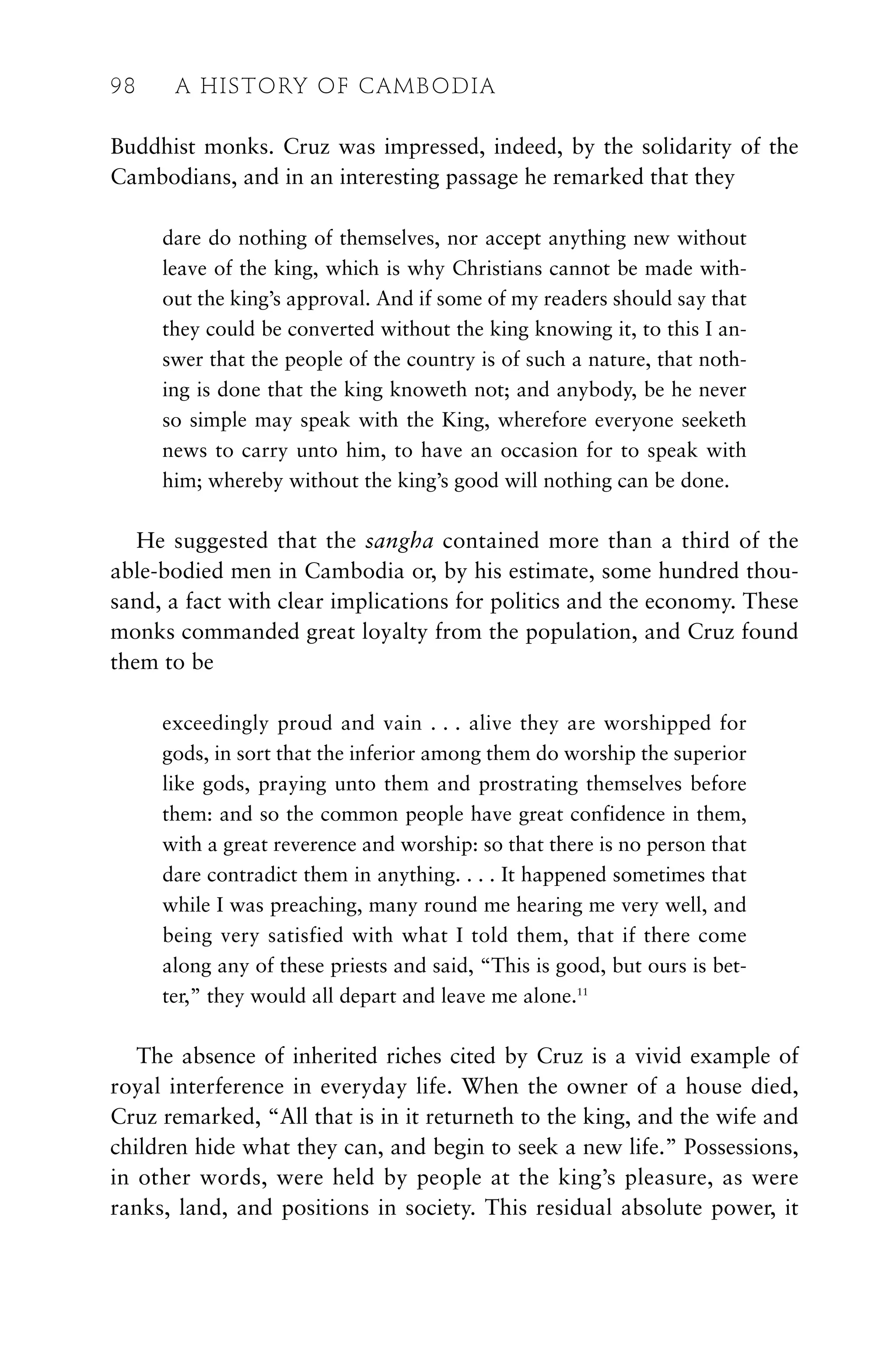 Buddhist monks. Cruz was impressed, indeed, by the solidarity of the
Cambodians, and in an interesting passage he remarked that they
dare do nothing of themselves, nor accept anything new without
leave of the king, which is why Christians cannot be made with-
out the king’s approval. And if some of my readers should say that
they could be converted without the king knowing it, to this I an-
swer that the people of the country is of such a nature, that noth-
ing is done that the king knoweth not; and anybody, be he never
so simple may speak with the King, wherefore everyone seeketh
news to carry unto him, to have an occasion for to speak with
him; whereby without the king’s good will nothing can be done.
He suggested that the sangha contained more than a third of the
able-bodied men in Cambodia or, by his estimate, some hundred thou-
sand, a fact with clear implications for politics and the economy. These
monks commanded great loyalty from the population, and Cruz found
them to be
exceedingly proud and vain . . . alive they are worshipped for
gods, in sort that the inferior among them do worship the superior
like gods, praying unto them and prostrating themselves before
them: and so the common people have great confidence in them,
with a great reverence and worship: so that there is no person that
dare contradict them in anything. . . . It happened sometimes that
while I was preaching, many round me hearing me very well, and
being very satisfied with what I told them, that if there come
along any of these priests and said, “This is good, but ours is bet-
ter,” they would all depart and leave me alone.11
The absence of inherited riches cited by Cruz is a vivid example of
royal interference in everyday life. When the owner of a house died,
Cruz remarked, “All that is in it returneth to the king, and the wife and
children hide what they can, and begin to seek a new life.” Possessions,
in other words, were held by people at the king’s pleasure, as were
ranks, land, and positions in society. This residual absolute power, it
98 A HISTORY OF CAMBODIA
 