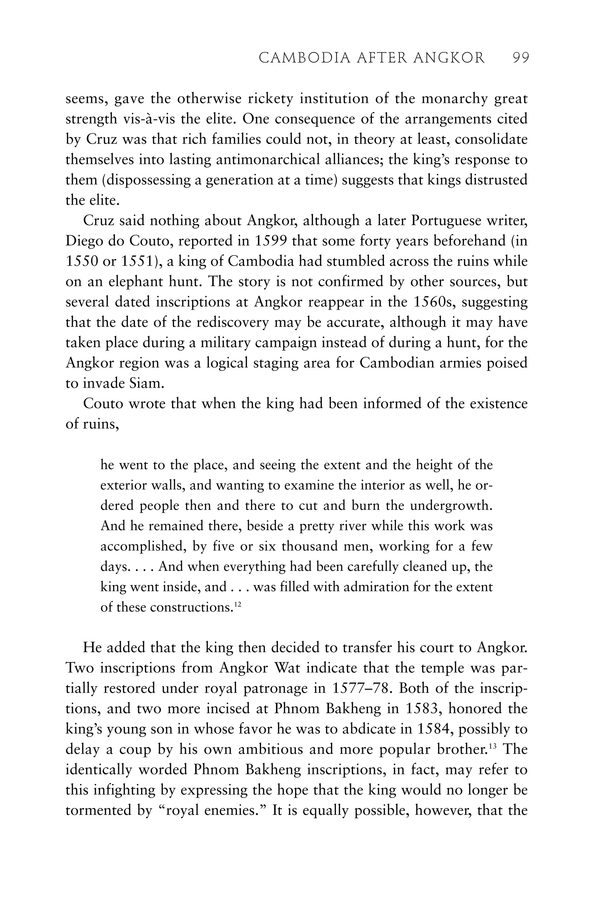 seems, gave the otherwise rickety institution of the monarchy great
strength vis-à-vis the elite. One consequence of the arrangements cited
by Cruz was that rich families could not, in theory at least, consolidate
themselves into lasting antimonarchical alliances; the king’s response to
them (dispossessing a generation at a time) suggests that kings distrusted
the elite.
Cruz said nothing about Angkor, although a later Portuguese writer,
Diego do Couto, reported in 1599 that some forty years beforehand (in
1550 or 1551), a king of Cambodia had stumbled across the ruins while
on an elephant hunt. The story is not confirmed by other sources, but
several dated inscriptions at Angkor reappear in the 1560s, suggesting
that the date of the rediscovery may be accurate, although it may have
taken place during a military campaign instead of during a hunt, for the
Angkor region was a logical staging area for Cambodian armies poised
to invade Siam.
Couto wrote that when the king had been informed of the existence
of ruins,
he went to the place, and seeing the extent and the height of the
exterior walls, and wanting to examine the interior as well, he or-
dered people then and there to cut and burn the undergrowth.
And he remained there, beside a pretty river while this work was
accomplished, by five or six thousand men, working for a few
days. . . . And when everything had been carefully cleaned up, the
king went inside, and . . . was filled with admiration for the extent
of these constructions.12
He added that the king then decided to transfer his court to Angkor.
Two inscriptions from Angkor Wat indicate that the temple was par-
tially restored under royal patronage in 1577–78. Both of the inscrip-
tions, and two more incised at Phnom Bakheng in 1583, honored the
king’s young son in whose favor he was to abdicate in 1584, possibly to
delay a coup by his own ambitious and more popular brother.13
The
identically worded Phnom Bakheng inscriptions, in fact, may refer to
this infighting by expressing the hope that the king would no longer be
tormented by “royal enemies.” It is equally possible, however, that the
CAMBODIA AFTER ANGKOR 99
 