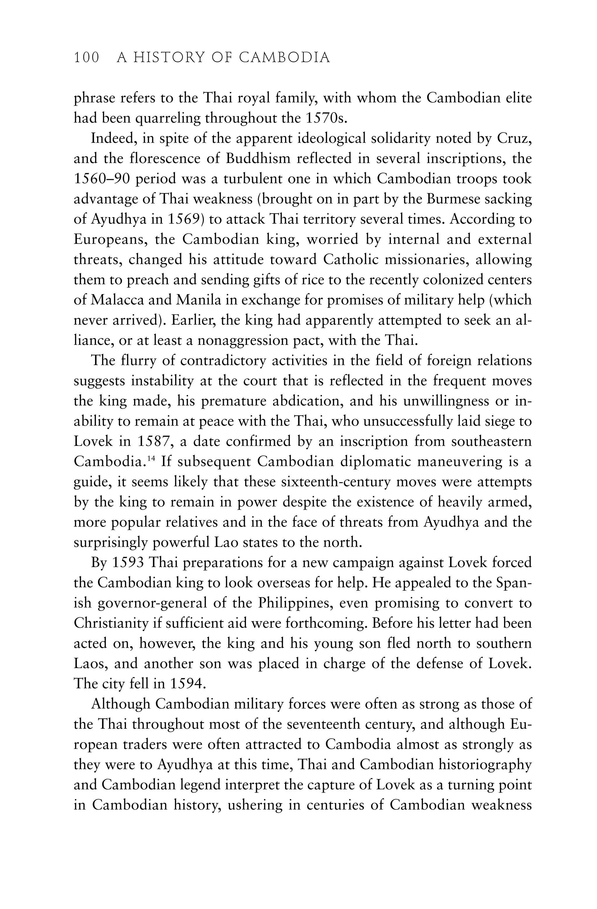 phrase refers to the Thai royal family, with whom the Cambodian elite
had been quarreling throughout the 1570s.
Indeed, in spite of the apparent ideological solidarity noted by Cruz,
and the florescence of Buddhism reflected in several inscriptions, the
1560–90 period was a turbulent one in which Cambodian troops took
advantage of Thai weakness (brought on in part by the Burmese sacking
of Ayudhya in 1569) to attack Thai territory several times. According to
Europeans, the Cambodian king, worried by internal and external
threats, changed his attitude toward Catholic missionaries, allowing
them to preach and sending gifts of rice to the recently colonized centers
of Malacca and Manila in exchange for promises of military help (which
never arrived). Earlier, the king had apparently attempted to seek an al-
liance, or at least a nonaggression pact, with the Thai.
The flurry of contradictory activities in the field of foreign relations
suggests instability at the court that is reflected in the frequent moves
the king made, his premature abdication, and his unwillingness or in-
ability to remain at peace with the Thai, who unsuccessfully laid siege to
Lovek in 1587, a date confirmed by an inscription from southeastern
Cambodia.14
If subsequent Cambodian diplomatic maneuvering is a
guide, it seems likely that these sixteenth-century moves were attempts
by the king to remain in power despite the existence of heavily armed,
more popular relatives and in the face of threats from Ayudhya and the
surprisingly powerful Lao states to the north.
By 1593 Thai preparations for a new campaign against Lovek forced
the Cambodian king to look overseas for help. He appealed to the Span-
ish governor-general of the Philippines, even promising to convert to
Christianity if sufficient aid were forthcoming. Before his letter had been
acted on, however, the king and his young son fled north to southern
Laos, and another son was placed in charge of the defense of Lovek.
The city fell in 1594.
Although Cambodian military forces were often as strong as those of
the Thai throughout most of the seventeenth century, and although Eu-
ropean traders were often attracted to Cambodia almost as strongly as
they were to Ayudhya at this time, Thai and Cambodian historiography
and Cambodian legend interpret the capture of Lovek as a turning point
in Cambodian history, ushering in centuries of Cambodian weakness
100 A HISTORY OF CAMBODIA
 