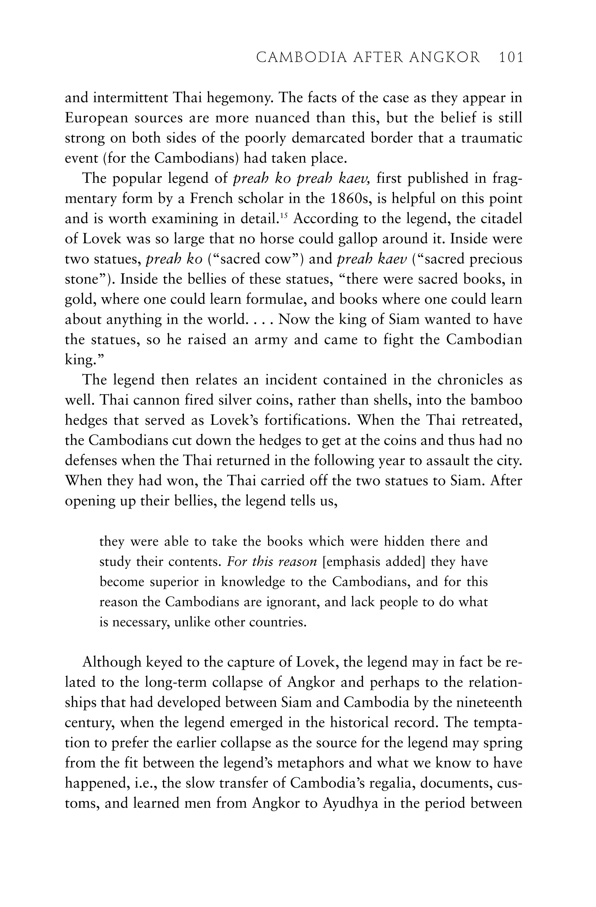 and intermittent Thai hegemony. The facts of the case as they appear in
European sources are more nuanced than this, but the belief is still
strong on both sides of the poorly demarcated border that a traumatic
event (for the Cambodians) had taken place.
The popular legend of preah ko preah kaev, first published in frag-
mentary form by a French scholar in the 1860s, is helpful on this point
and is worth examining in detail.15
According to the legend, the citadel
of Lovek was so large that no horse could gallop around it. Inside were
two statues, preah ko (“sacred cow”) and preah kaev (“sacred precious
stone”). Inside the bellies of these statues, “there were sacred books, in
gold, where one could learn formulae, and books where one could learn
about anything in the world. . . . Now the king of Siam wanted to have
the statues, so he raised an army and came to fight the Cambodian
king.”
The legend then relates an incident contained in the chronicles as
well. Thai cannon fired silver coins, rather than shells, into the bamboo
hedges that served as Lovek’s fortifications. When the Thai retreated,
the Cambodians cut down the hedges to get at the coins and thus had no
defenses when the Thai returned in the following year to assault the city.
When they had won, the Thai carried off the two statues to Siam. After
opening up their bellies, the legend tells us,
they were able to take the books which were hidden there and
study their contents. For this reason [emphasis added] they have
become superior in knowledge to the Cambodians, and for this
reason the Cambodians are ignorant, and lack people to do what
is necessary, unlike other countries.
Although keyed to the capture of Lovek, the legend may in fact be re-
lated to the long-term collapse of Angkor and perhaps to the relation-
ships that had developed between Siam and Cambodia by the nineteenth
century, when the legend emerged in the historical record. The tempta-
tion to prefer the earlier collapse as the source for the legend may spring
from the fit between the legend’s metaphors and what we know to have
happened, i.e., the slow transfer of Cambodia’s regalia, documents, cus-
toms, and learned men from Angkor to Ayudhya in the period between
CAMBODIA AFTER ANGKOR 101
 