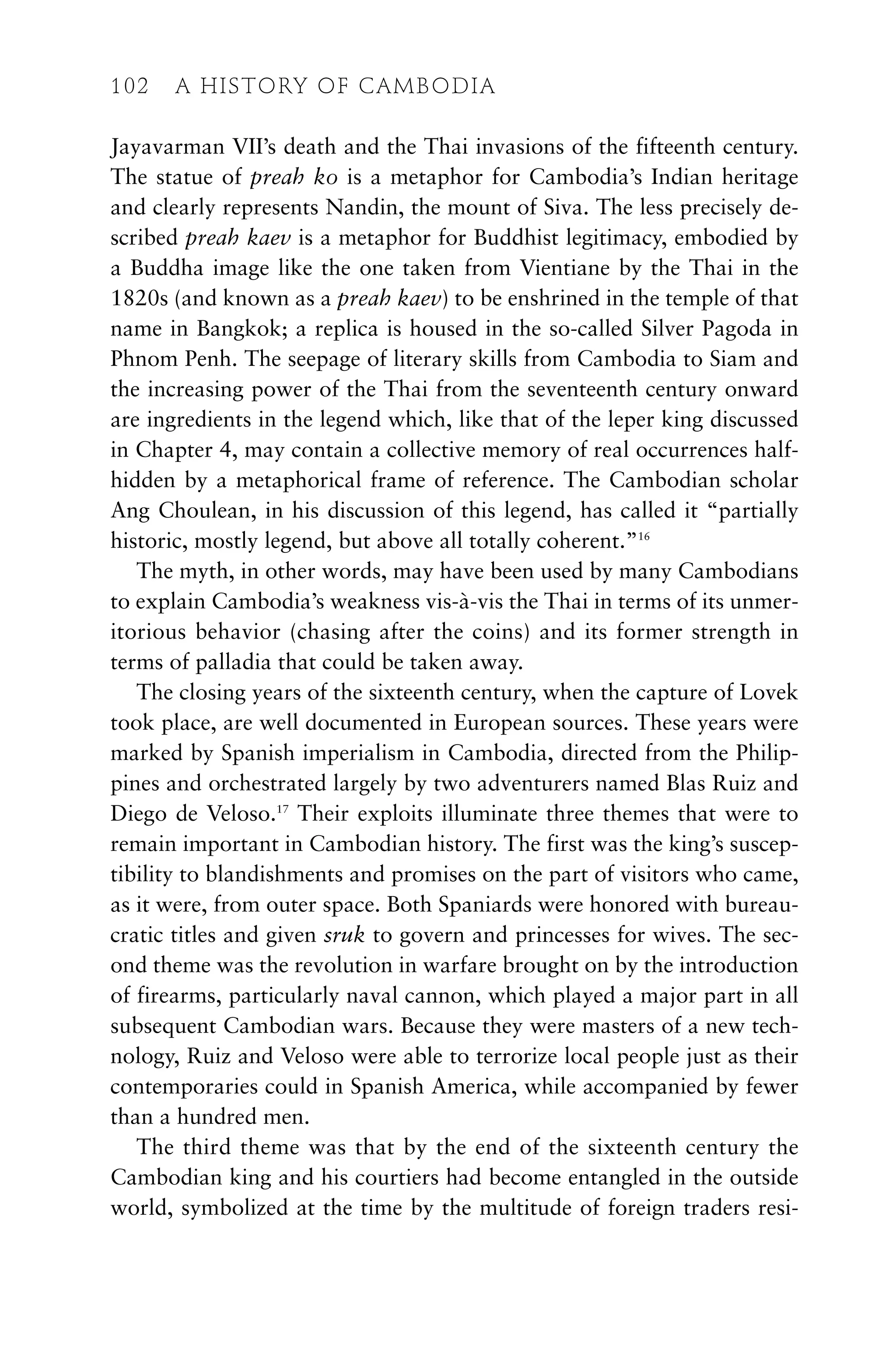 Jayavarman VII’s death and the Thai invasions of the fifteenth century.
The statue of preah ko is a metaphor for Cambodia’s Indian heritage
and clearly represents Nandin, the mount of Siva. The less precisely de-
scribed preah kaev is a metaphor for Buddhist legitimacy, embodied by
a Buddha image like the one taken from Vientiane by the Thai in the
1820s (and known as a preah kaev) to be enshrined in the temple of that
name in Bangkok; a replica is housed in the so-called Silver Pagoda in
Phnom Penh. The seepage of literary skills from Cambodia to Siam and
the increasing power of the Thai from the seventeenth century onward
are ingredients in the legend which, like that of the leper king discussed
in Chapter 4, may contain a collective memory of real occurrences half-
hidden by a metaphorical frame of reference. The Cambodian scholar
Ang Choulean, in his discussion of this legend, has called it “partially
historic, mostly legend, but above all totally coherent.”16
The myth, in other words, may have been used by many Cambodians
to explain Cambodia’s weakness vis-à-vis the Thai in terms of its unmer-
itorious behavior (chasing after the coins) and its former strength in
terms of palladia that could be taken away.
The closing years of the sixteenth century, when the capture of Lovek
took place, are well documented in European sources. These years were
marked by Spanish imperialism in Cambodia, directed from the Philip-
pines and orchestrated largely by two adventurers named Blas Ruiz and
Diego de Veloso.17
Their exploits illuminate three themes that were to
remain important in Cambodian history. The first was the king’s suscep-
tibility to blandishments and promises on the part of visitors who came,
as it were, from outer space. Both Spaniards were honored with bureau-
cratic titles and given sruk to govern and princesses for wives. The sec-
ond theme was the revolution in warfare brought on by the introduction
of firearms, particularly naval cannon, which played a major part in all
subsequent Cambodian wars. Because they were masters of a new tech-
nology, Ruiz and Veloso were able to terrorize local people just as their
contemporaries could in Spanish America, while accompanied by fewer
than a hundred men.
The third theme was that by the end of the sixteenth century the
Cambodian king and his courtiers had become entangled in the outside
world, symbolized at the time by the multitude of foreign traders resi-
102 A HISTORY OF CAMBODIA
 