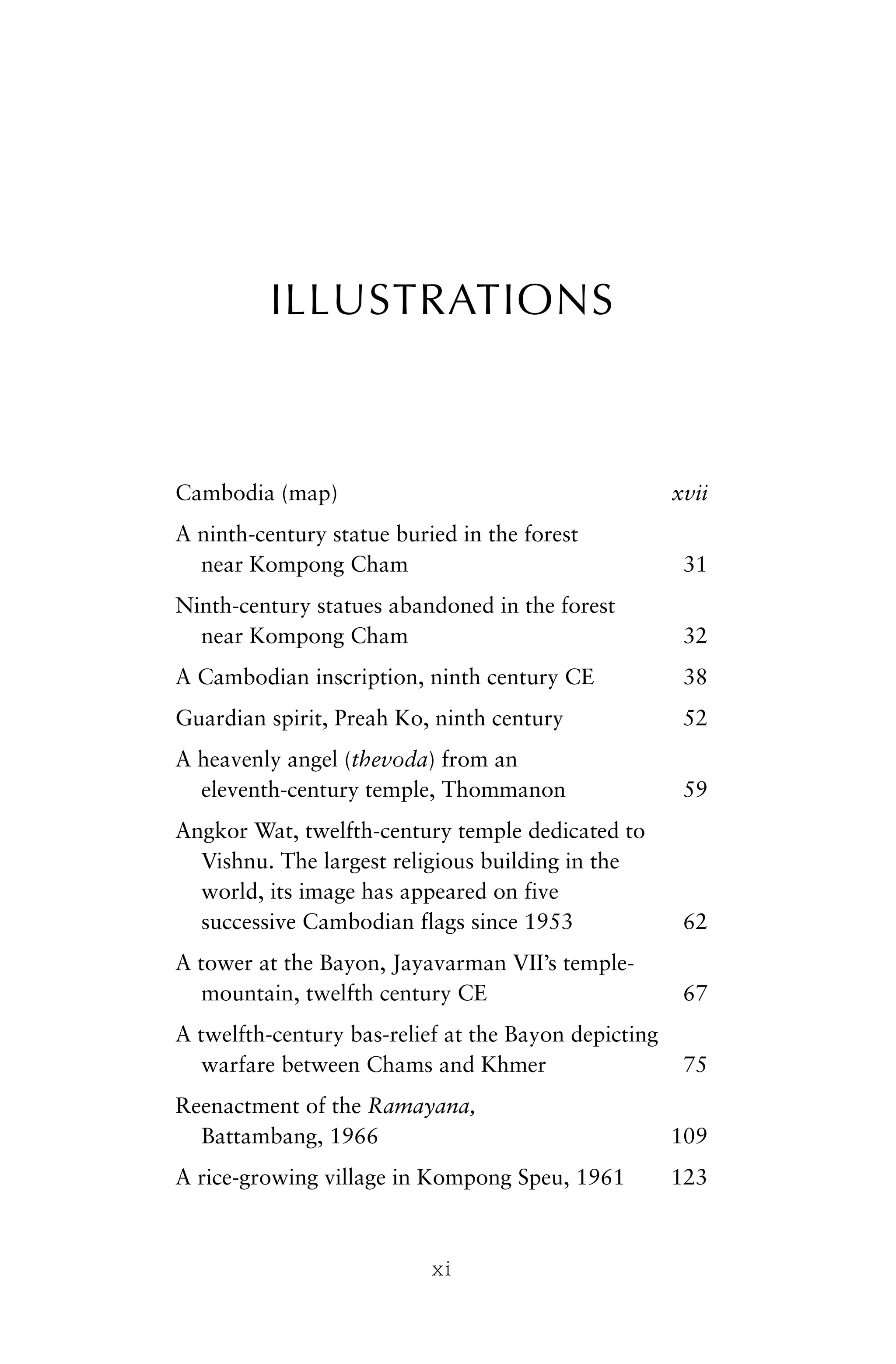 ILLUSTRATIONS
Cambodia (map) xvii
A ninth-century statue buried in the forest
near Kompong Cham 31
Ninth-century statues abandoned in the forest
near Kompong Cham 32
A Cambodian inscription, ninth century CE 38
Guardian spirit, Preah Ko, ninth century 52
A heavenly angel (thevoda) from an
eleventh-century temple, Thommanon 59
Angkor Wat, twelfth-century temple dedicated to
Vishnu. The largest religious building in the
world, its image has appeared on five
successive Cambodian flags since 1953 62
A tower at the Bayon, Jayavarman VII’s temple-
mountain, twelfth century CE 67
A twelfth-century bas-relief at the Bayon depicting
warfare between Chams and Khmer 75
Reenactment of the Ramayana,
Battambang, 1966 109
A rice-growing village in Kompong Speu, 1961 123
xi
 
