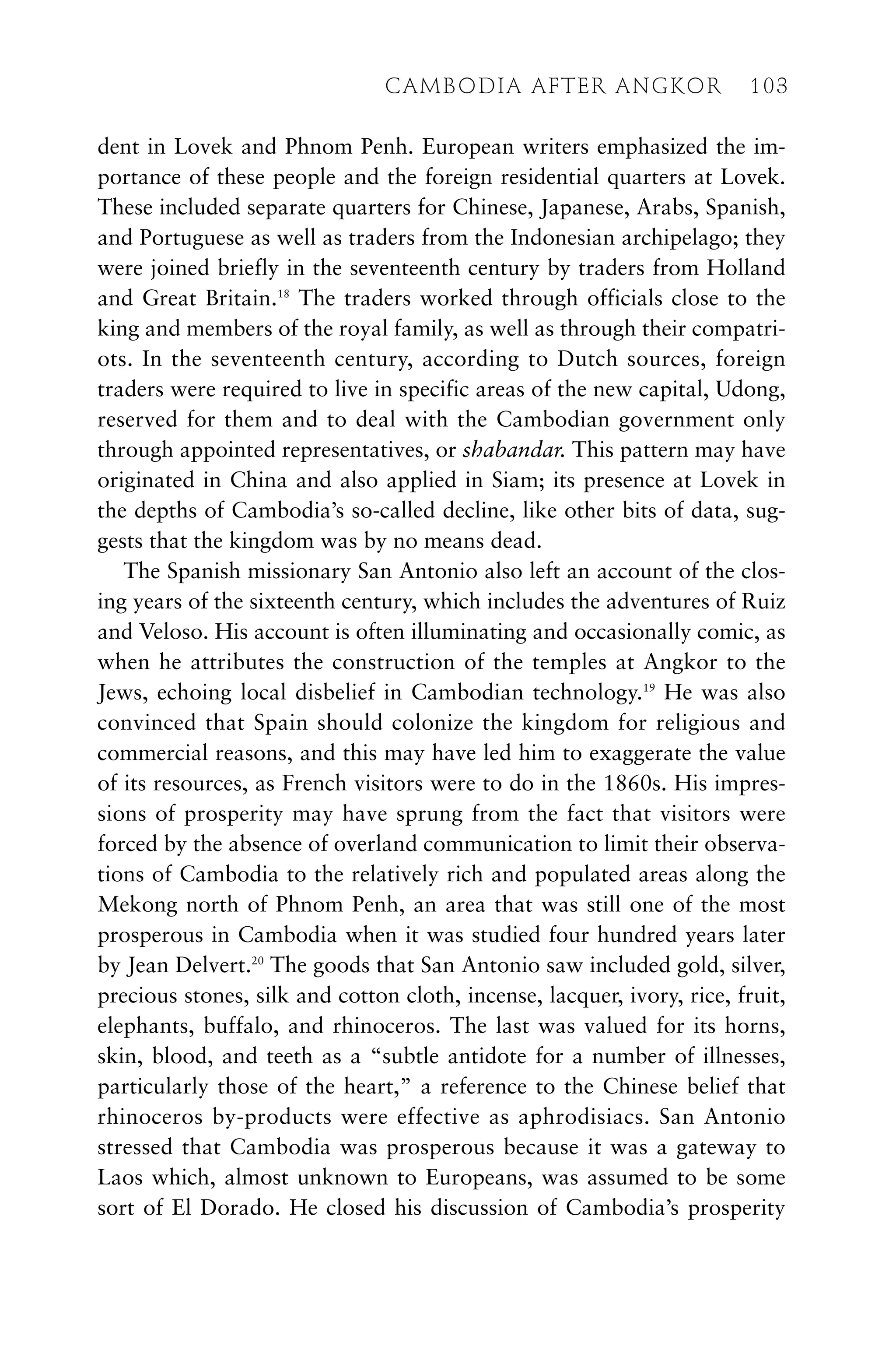 dent in Lovek and Phnom Penh. European writers emphasized the im-
portance of these people and the foreign residential quarters at Lovek.
These included separate quarters for Chinese, Japanese, Arabs, Spanish,
and Portuguese as well as traders from the Indonesian archipelago; they
were joined briefly in the seventeenth century by traders from Holland
and Great Britain.18
The traders worked through officials close to the
king and members of the royal family, as well as through their compatri-
ots. In the seventeenth century, according to Dutch sources, foreign
traders were required to live in specific areas of the new capital, Udong,
reserved for them and to deal with the Cambodian government only
through appointed representatives, or shabandar. This pattern may have
originated in China and also applied in Siam; its presence at Lovek in
the depths of Cambodia’s so-called decline, like other bits of data, sug-
gests that the kingdom was by no means dead.
The Spanish missionary San Antonio also left an account of the clos-
ing years of the sixteenth century, which includes the adventures of Ruiz
and Veloso. His account is often illuminating and occasionally comic, as
when he attributes the construction of the temples at Angkor to the
Jews, echoing local disbelief in Cambodian technology.19
He was also
convinced that Spain should colonize the kingdom for religious and
commercial reasons, and this may have led him to exaggerate the value
of its resources, as French visitors were to do in the 1860s. His impres-
sions of prosperity may have sprung from the fact that visitors were
forced by the absence of overland communication to limit their observa-
tions of Cambodia to the relatively rich and populated areas along the
Mekong north of Phnom Penh, an area that was still one of the most
prosperous in Cambodia when it was studied four hundred years later
by Jean Delvert.20
The goods that San Antonio saw included gold, silver,
precious stones, silk and cotton cloth, incense, lacquer, ivory, rice, fruit,
elephants, buffalo, and rhinoceros. The last was valued for its horns,
skin, blood, and teeth as a “subtle antidote for a number of illnesses,
particularly those of the heart,” a reference to the Chinese belief that
rhinoceros by-products were effective as aphrodisiacs. San Antonio
stressed that Cambodia was prosperous because it was a gateway to
Laos which, almost unknown to Europeans, was assumed to be some
sort of El Dorado. He closed his discussion of Cambodia’s prosperity
CAMBODIA AFTER ANGKOR 103
 