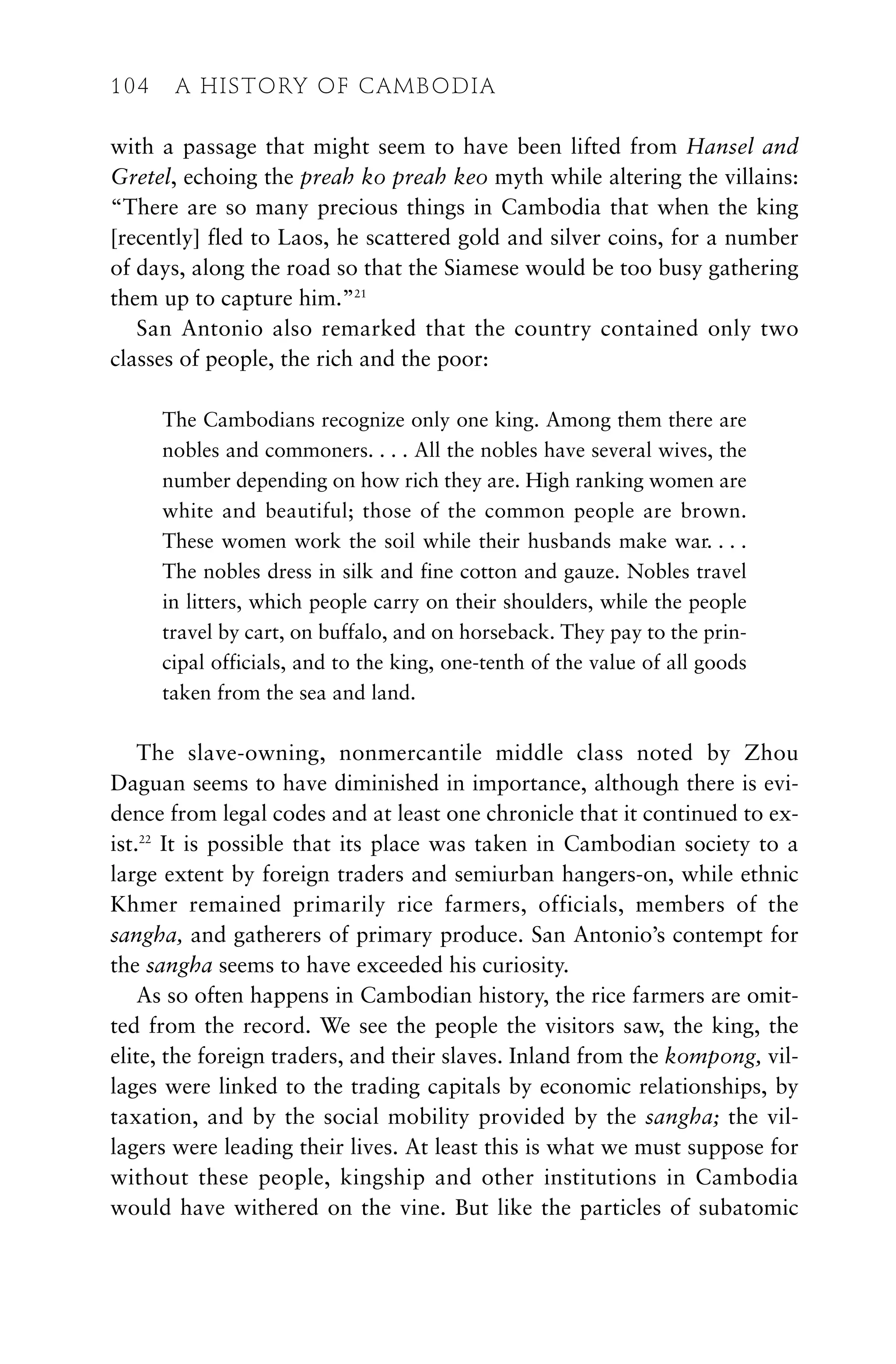 with a passage that might seem to have been lifted from Hansel and
Gretel, echoing the preah ko preah keo myth while altering the villains:
“There are so many precious things in Cambodia that when the king
[recently] fled to Laos, he scattered gold and silver coins, for a number
of days, along the road so that the Siamese would be too busy gathering
them up to capture him.”21
San Antonio also remarked that the country contained only two
classes of people, the rich and the poor:
The Cambodians recognize only one king. Among them there are
nobles and commoners. . . . All the nobles have several wives, the
number depending on how rich they are. High ranking women are
white and beautiful; those of the common people are brown.
These women work the soil while their husbands make war. . . .
The nobles dress in silk and fine cotton and gauze. Nobles travel
in litters, which people carry on their shoulders, while the people
travel by cart, on buffalo, and on horseback. They pay to the prin-
cipal officials, and to the king, one-tenth of the value of all goods
taken from the sea and land.
The slave-owning, nonmercantile middle class noted by Zhou
Daguan seems to have diminished in importance, although there is evi-
dence from legal codes and at least one chronicle that it continued to ex-
ist.22
It is possible that its place was taken in Cambodian society to a
large extent by foreign traders and semiurban hangers-on, while ethnic
Khmer remained primarily rice farmers, officials, members of the
sangha, and gatherers of primary produce. San Antonio’s contempt for
the sangha seems to have exceeded his curiosity.
As so often happens in Cambodian history, the rice farmers are omit-
ted from the record. We see the people the visitors saw, the king, the
elite, the foreign traders, and their slaves. Inland from the kompong, vil-
lages were linked to the trading capitals by economic relationships, by
taxation, and by the social mobility provided by the sangha; the vil-
lagers were leading their lives. At least this is what we must suppose for
without these people, kingship and other institutions in Cambodia
would have withered on the vine. But like the particles of subatomic
104 A HISTORY OF CAMBODIA
 