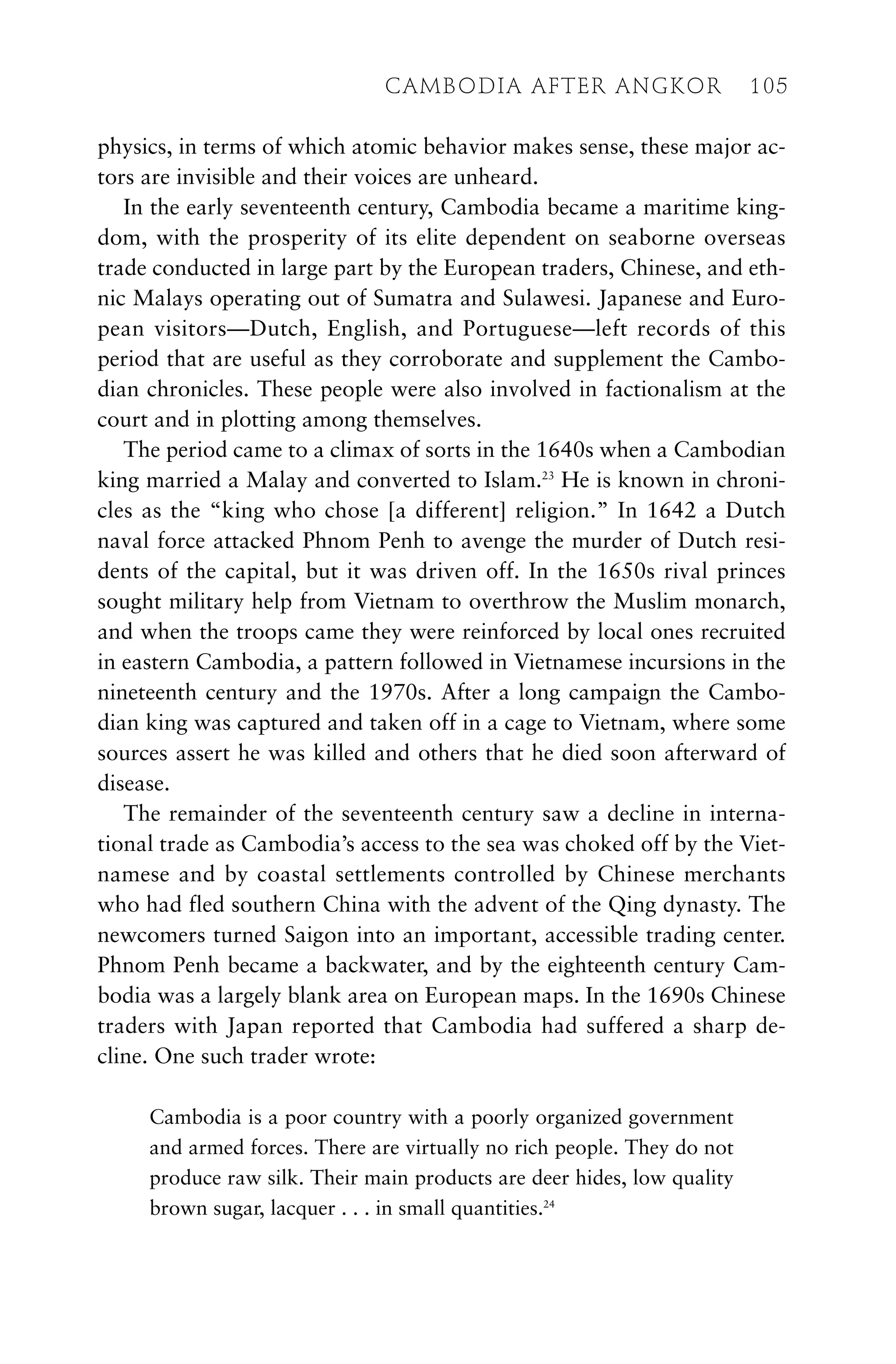 physics, in terms of which atomic behavior makes sense, these major ac-
tors are invisible and their voices are unheard.
In the early seventeenth century, Cambodia became a maritime king-
dom, with the prosperity of its elite dependent on seaborne overseas
trade conducted in large part by the European traders, Chinese, and eth-
nic Malays operating out of Sumatra and Sulawesi. Japanese and Euro-
pean visitors—Dutch, English, and Portuguese—left records of this
period that are useful as they corroborate and supplement the Cambo-
dian chronicles. These people were also involved in factionalism at the
court and in plotting among themselves.
The period came to a climax of sorts in the 1640s when a Cambodian
king married a Malay and converted to Islam.23
He is known in chroni-
cles as the “king who chose [a different] religion.” In 1642 a Dutch
naval force attacked Phnom Penh to avenge the murder of Dutch resi-
dents of the capital, but it was driven off. In the 1650s rival princes
sought military help from Vietnam to overthrow the Muslim monarch,
and when the troops came they were reinforced by local ones recruited
in eastern Cambodia, a pattern followed in Vietnamese incursions in the
nineteenth century and the 1970s. After a long campaign the Cambo-
dian king was captured and taken off in a cage to Vietnam, where some
sources assert he was killed and others that he died soon afterward of
disease.
The remainder of the seventeenth century saw a decline in interna-
tional trade as Cambodia’s access to the sea was choked off by the Viet-
namese and by coastal settlements controlled by Chinese merchants
who had fled southern China with the advent of the Qing dynasty. The
newcomers turned Saigon into an important, accessible trading center.
Phnom Penh became a backwater, and by the eighteenth century Cam-
bodia was a largely blank area on European maps. In the 1690s Chinese
traders with Japan reported that Cambodia had suffered a sharp de-
cline. One such trader wrote:
Cambodia is a poor country with a poorly organized government
and armed forces. There are virtually no rich people. They do not
produce raw silk. Their main products are deer hides, low quality
brown sugar, lacquer . . . in small quantities.24
CAMBODIA AFTER ANGKOR 105
 