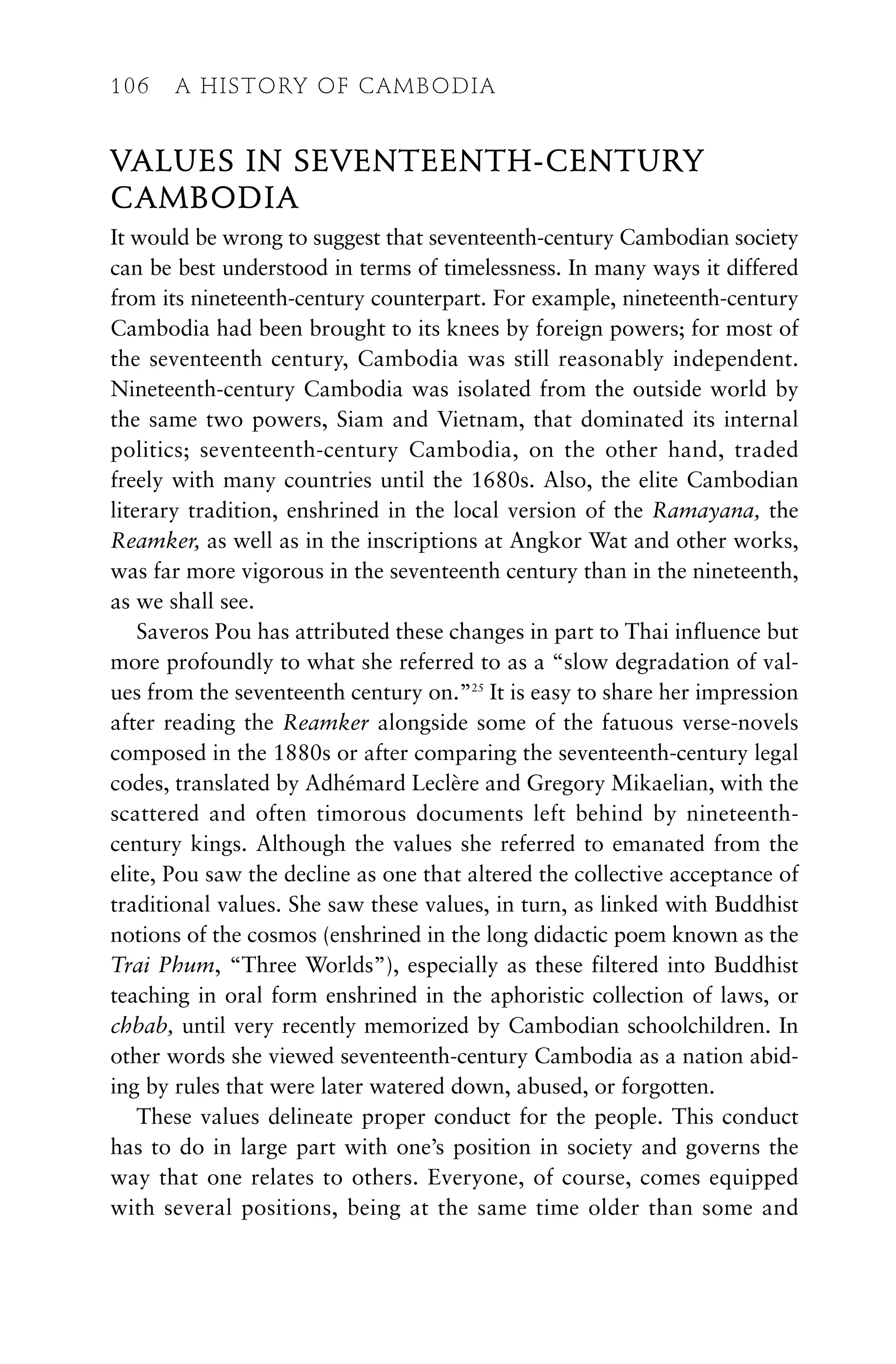 VALUES IN SEVENTEENTH-CENTURY
CAMBODIA
It would be wrong to suggest that seventeenth-century Cambodian society
can be best understood in terms of timelessness. In many ways it differed
from its nineteenth-century counterpart. For example, nineteenth-century
Cambodia had been brought to its knees by foreign powers; for most of
the seventeenth century, Cambodia was still reasonably independent.
Nineteenth-century Cambodia was isolated from the outside world by
the same two powers, Siam and Vietnam, that dominated its internal
politics; seventeenth-century Cambodia, on the other hand, traded
freely with many countries until the 1680s. Also, the elite Cambodian
literary tradition, enshrined in the local version of the Ramayana, the
Reamker, as well as in the inscriptions at Angkor Wat and other works,
was far more vigorous in the seventeenth century than in the nineteenth,
as we shall see.
Saveros Pou has attributed these changes in part to Thai influence but
more profoundly to what she referred to as a “slow degradation of val-
ues from the seventeenth century on.”25
It is easy to share her impression
after reading the Reamker alongside some of the fatuous verse-novels
composed in the 1880s or after comparing the seventeenth-century legal
codes, translated by Adhémard Leclère and Gregory Mikaelian, with the
scattered and often timorous documents left behind by nineteenth-
century kings. Although the values she referred to emanated from the
elite, Pou saw the decline as one that altered the collective acceptance of
traditional values. She saw these values, in turn, as linked with Buddhist
notions of the cosmos (enshrined in the long didactic poem known as the
Trai Phum, “Three Worlds”), especially as these filtered into Buddhist
teaching in oral form enshrined in the aphoristic collection of laws, or
chbab, until very recently memorized by Cambodian schoolchildren. In
other words she viewed seventeenth-century Cambodia as a nation abid-
ing by rules that were later watered down, abused, or forgotten.
These values delineate proper conduct for the people. This conduct
has to do in large part with one’s position in society and governs the
way that one relates to others. Everyone, of course, comes equipped
with several positions, being at the same time older than some and
106 A HISTORY OF CAMBODIA
 