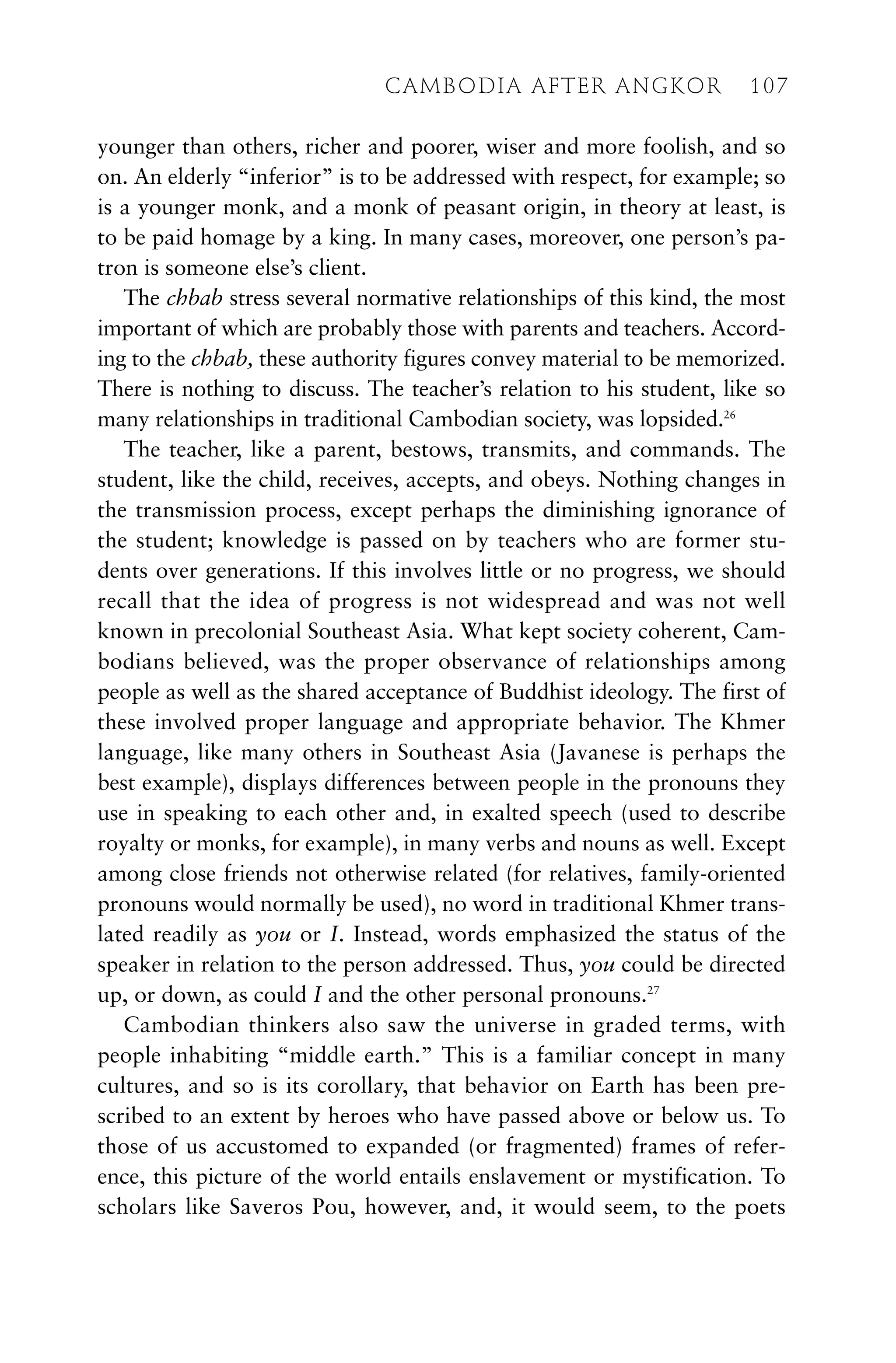 younger than others, richer and poorer, wiser and more foolish, and so
on. An elderly “inferior” is to be addressed with respect, for example; so
is a younger monk, and a monk of peasant origin, in theory at least, is
to be paid homage by a king. In many cases, moreover, one person’s pa-
tron is someone else’s client.
The chbab stress several normative relationships of this kind, the most
important of which are probably those with parents and teachers. Accord-
ing to the chbab, these authority figures convey material to be memorized.
There is nothing to discuss. The teacher’s relation to his student, like so
many relationships in traditional Cambodian society, was lopsided.26
The teacher, like a parent, bestows, transmits, and commands. The
student, like the child, receives, accepts, and obeys. Nothing changes in
the transmission process, except perhaps the diminishing ignorance of
the student; knowledge is passed on by teachers who are former stu-
dents over generations. If this involves little or no progress, we should
recall that the idea of progress is not widespread and was not well
known in precolonial Southeast Asia. What kept society coherent, Cam-
bodians believed, was the proper observance of relationships among
people as well as the shared acceptance of Buddhist ideology. The first of
these involved proper language and appropriate behavior. The Khmer
language, like many others in Southeast Asia (Javanese is perhaps the
best example), displays differences between people in the pronouns they
use in speaking to each other and, in exalted speech (used to describe
royalty or monks, for example), in many verbs and nouns as well. Except
among close friends not otherwise related (for relatives, family-oriented
pronouns would normally be used), no word in traditional Khmer trans-
lated readily as you or I. Instead, words emphasized the status of the
speaker in relation to the person addressed. Thus, you could be directed
up, or down, as could I and the other personal pronouns.27
Cambodian thinkers also saw the universe in graded terms, with
people inhabiting “middle earth.” This is a familiar concept in many
cultures, and so is its corollary, that behavior on Earth has been pre-
scribed to an extent by heroes who have passed above or below us. To
those of us accustomed to expanded (or fragmented) frames of refer-
ence, this picture of the world entails enslavement or mystification. To
scholars like Saveros Pou, however, and, it would seem, to the poets
CAMBODIA AFTER ANGKOR 107
 