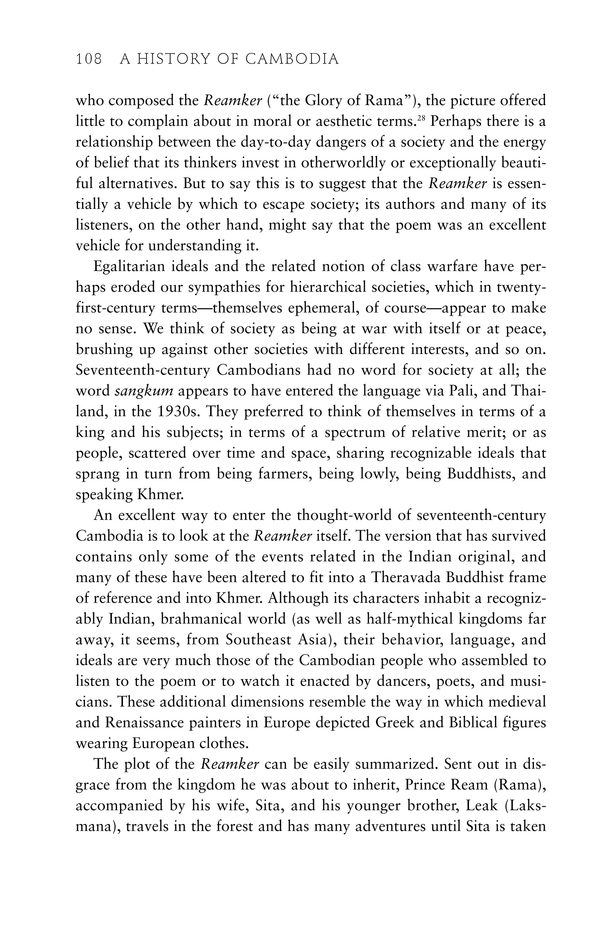 who composed the Reamker (“the Glory of Rama”), the picture offered
little to complain about in moral or aesthetic terms.28
Perhaps there is a
relationship between the day-to-day dangers of a society and the energy
of belief that its thinkers invest in otherworldly or exceptionally beauti-
ful alternatives. But to say this is to suggest that the Reamker is essen-
tially a vehicle by which to escape society; its authors and many of its
listeners, on the other hand, might say that the poem was an excellent
vehicle for understanding it.
Egalitarian ideals and the related notion of class warfare have per-
haps eroded our sympathies for hierarchical societies, which in twenty-
first-century terms—themselves ephemeral, of course—appear to make
no sense. We think of society as being at war with itself or at peace,
brushing up against other societies with different interests, and so on.
Seventeenth-century Cambodians had no word for society at all; the
word sangkum appears to have entered the language via Pali, and Thai-
land, in the 1930s. They preferred to think of themselves in terms of a
king and his subjects; in terms of a spectrum of relative merit; or as
people, scattered over time and space, sharing recognizable ideals that
sprang in turn from being farmers, being lowly, being Buddhists, and
speaking Khmer.
An excellent way to enter the thought-world of seventeenth-century
Cambodia is to look at the Reamker itself. The version that has survived
contains only some of the events related in the Indian original, and
many of these have been altered to fit into a Theravada Buddhist frame
of reference and into Khmer. Although its characters inhabit a recogniz-
ably Indian, brahmanical world (as well as half-mythical kingdoms far
away, it seems, from Southeast Asia), their behavior, language, and
ideals are very much those of the Cambodian people who assembled to
listen to the poem or to watch it enacted by dancers, poets, and musi-
cians. These additional dimensions resemble the way in which medieval
and Renaissance painters in Europe depicted Greek and Biblical figures
wearing European clothes.
The plot of the Reamker can be easily summarized. Sent out in dis-
grace from the kingdom he was about to inherit, Prince Ream (Rama),
accompanied by his wife, Sita, and his younger brother, Leak (Laks-
mana), travels in the forest and has many adventures until Sita is taken
108 A HISTORY OF CAMBODIA
 