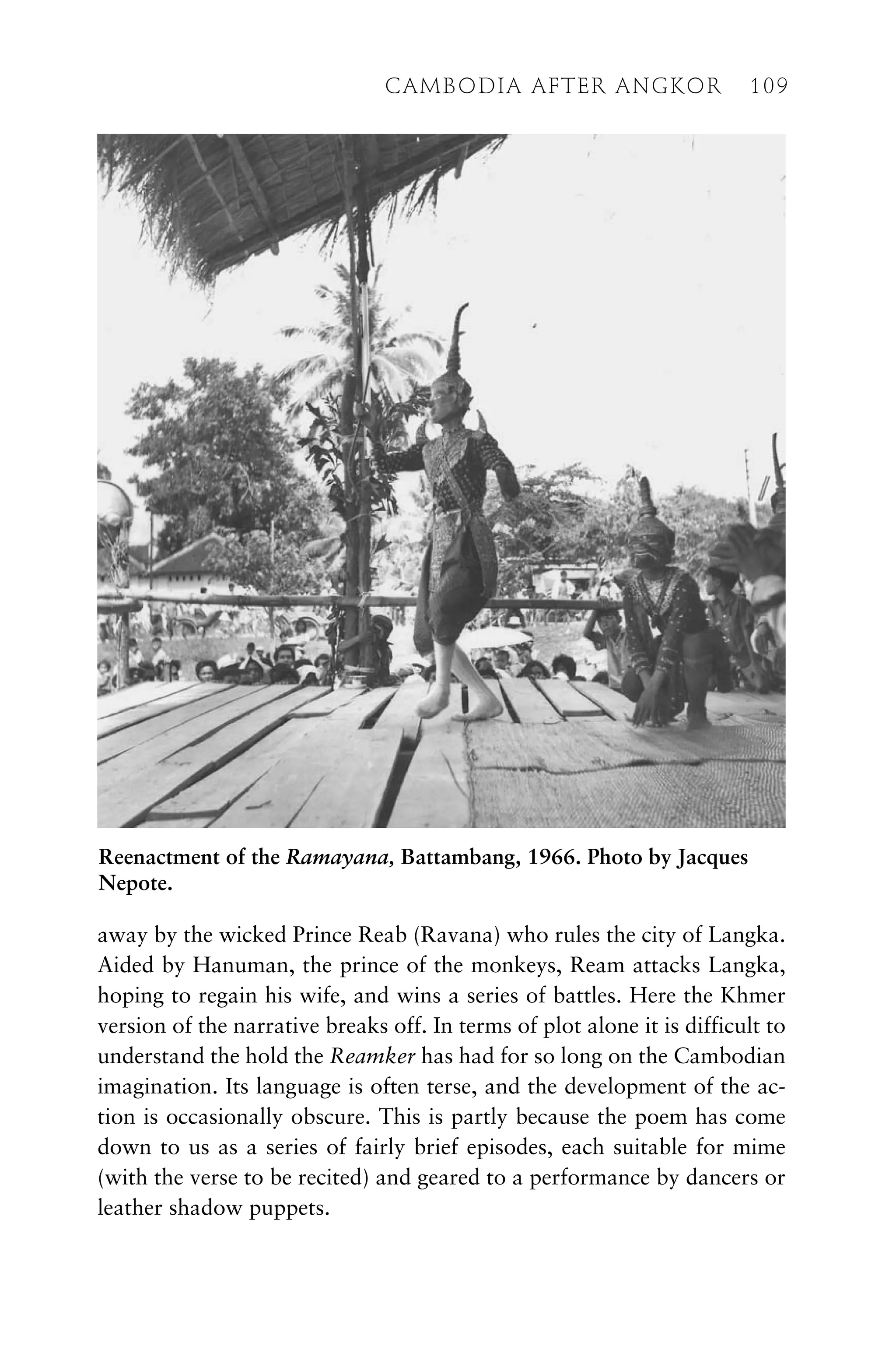 away by the wicked Prince Reab (Ravana) who rules the city of Langka.
Aided by Hanuman, the prince of the monkeys, Ream attacks Langka,
hoping to regain his wife, and wins a series of battles. Here the Khmer
version of the narrative breaks off. In terms of plot alone it is difficult to
understand the hold the Reamker has had for so long on the Cambodian
imagination. Its language is often terse, and the development of the ac-
tion is occasionally obscure. This is partly because the poem has come
down to us as a series of fairly brief episodes, each suitable for mime
(with the verse to be recited) and geared to a performance by dancers or
leather shadow puppets.
CAMBODIA AFTER ANGKOR 109
Reenactment of the Ramayana, Battambang, 1966. Photo by Jacques
Nepote.
 