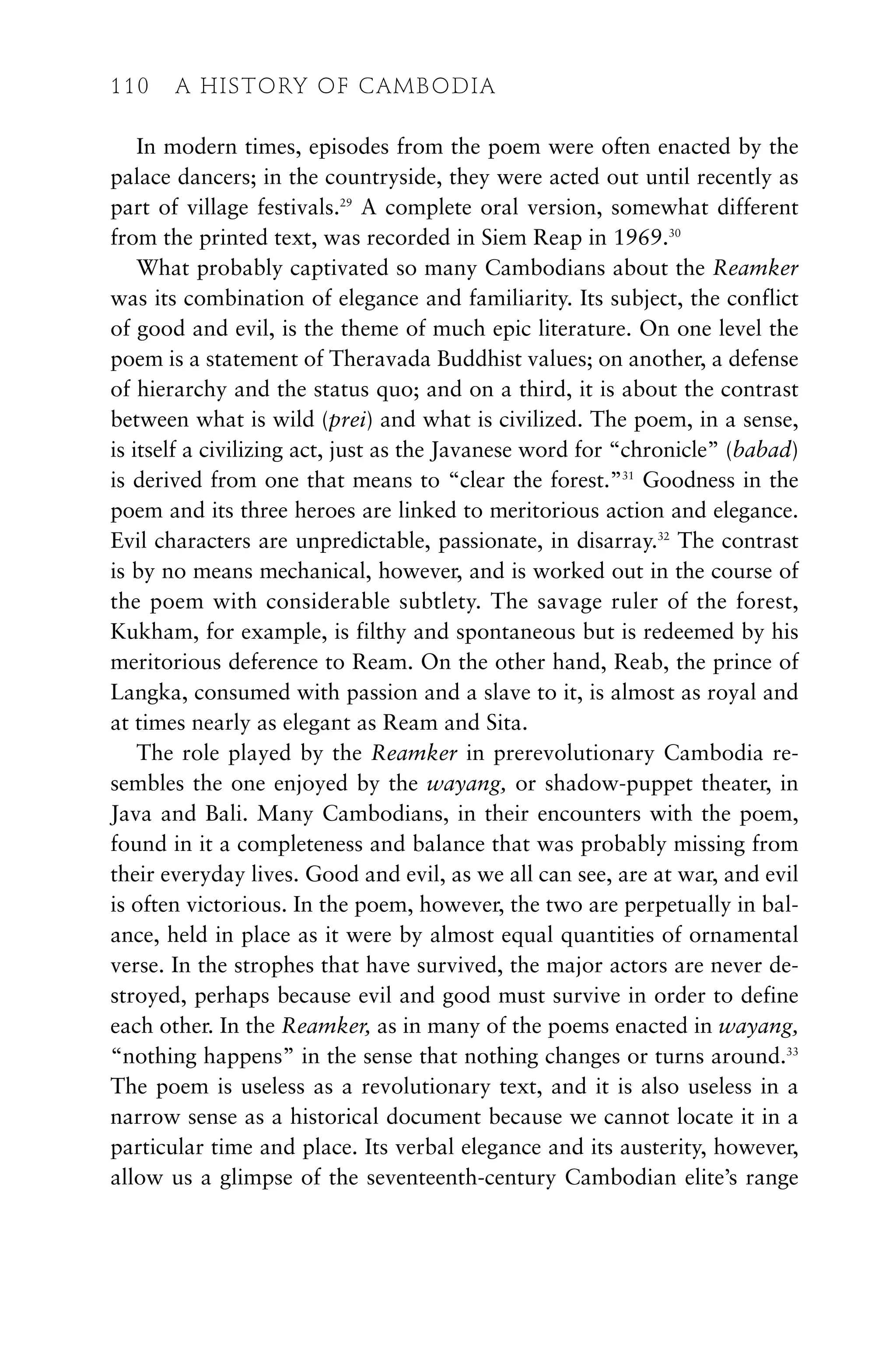 In modern times, episodes from the poem were often enacted by the
palace dancers; in the countryside, they were acted out until recently as
part of village festivals.29
A complete oral version, somewhat different
from the printed text, was recorded in Siem Reap in 1969.30
What probably captivated so many Cambodians about the Reamker
was its combination of elegance and familiarity. Its subject, the conflict
of good and evil, is the theme of much epic literature. On one level the
poem is a statement of Theravada Buddhist values; on another, a defense
of hierarchy and the status quo; and on a third, it is about the contrast
between what is wild (prei) and what is civilized. The poem, in a sense,
is itself a civilizing act, just as the Javanese word for “chronicle” (babad)
is derived from one that means to “clear the forest.”31
Goodness in the
poem and its three heroes are linked to meritorious action and elegance.
Evil characters are unpredictable, passionate, in disarray.32
The contrast
is by no means mechanical, however, and is worked out in the course of
the poem with considerable subtlety. The savage ruler of the forest,
Kukham, for example, is filthy and spontaneous but is redeemed by his
meritorious deference to Ream. On the other hand, Reab, the prince of
Langka, consumed with passion and a slave to it, is almost as royal and
at times nearly as elegant as Ream and Sita.
The role played by the Reamker in prerevolutionary Cambodia re-
sembles the one enjoyed by the wayang, or shadow-puppet theater, in
Java and Bali. Many Cambodians, in their encounters with the poem,
found in it a completeness and balance that was probably missing from
their everyday lives. Good and evil, as we all can see, are at war, and evil
is often victorious. In the poem, however, the two are perpetually in bal-
ance, held in place as it were by almost equal quantities of ornamental
verse. In the strophes that have survived, the major actors are never de-
stroyed, perhaps because evil and good must survive in order to define
each other. In the Reamker, as in many of the poems enacted in wayang,
“nothing happens” in the sense that nothing changes or turns around.33
The poem is useless as a revolutionary text, and it is also useless in a
narrow sense as a historical document because we cannot locate it in a
particular time and place. Its verbal elegance and its austerity, however,
allow us a glimpse of the seventeenth-century Cambodian elite’s range
110 A HISTORY OF CAMBODIA
 