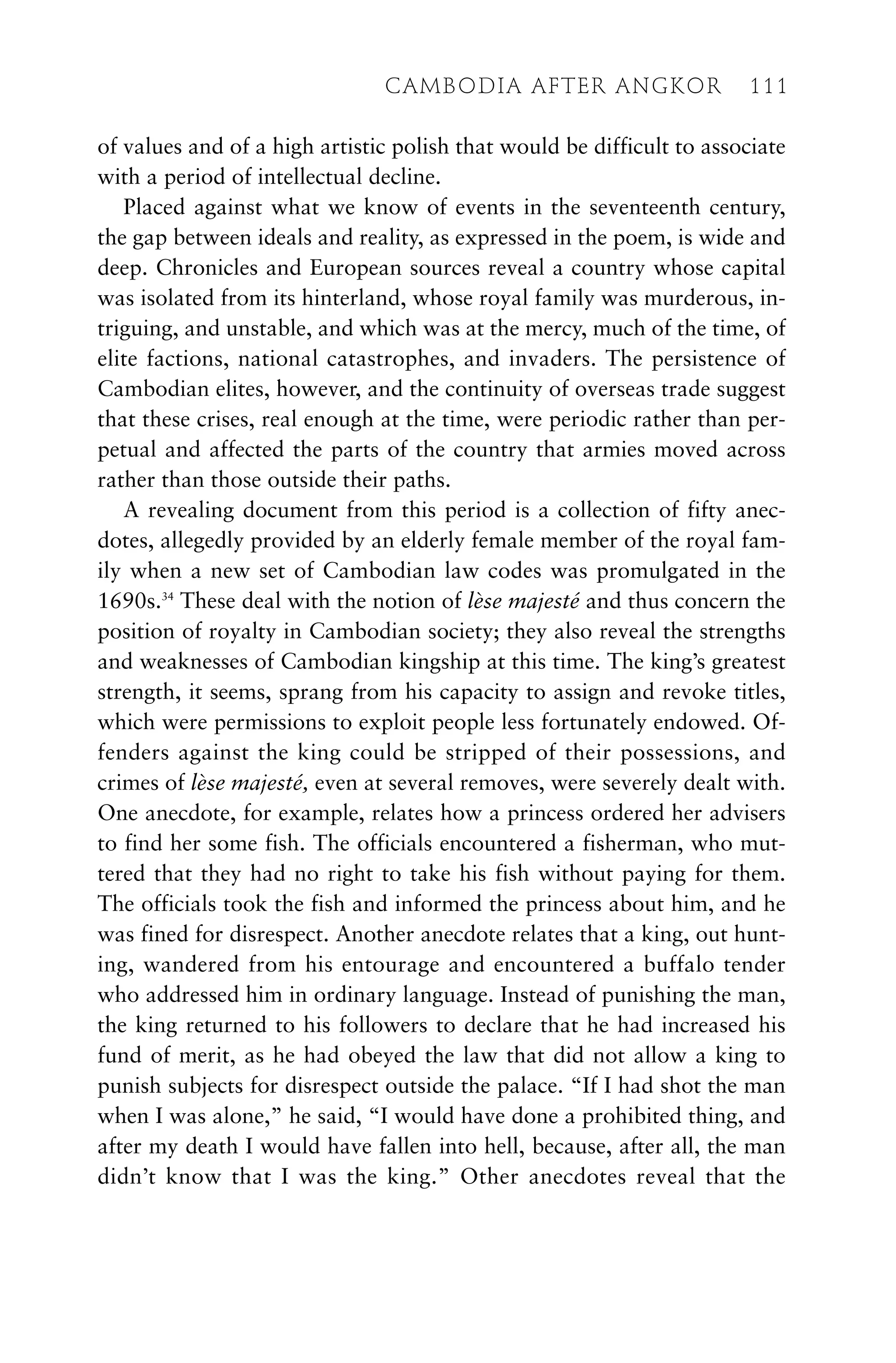 of values and of a high artistic polish that would be difficult to associate
with a period of intellectual decline.
Placed against what we know of events in the seventeenth century,
the gap between ideals and reality, as expressed in the poem, is wide and
deep. Chronicles and European sources reveal a country whose capital
was isolated from its hinterland, whose royal family was murderous, in-
triguing, and unstable, and which was at the mercy, much of the time, of
elite factions, national catastrophes, and invaders. The persistence of
Cambodian elites, however, and the continuity of overseas trade suggest
that these crises, real enough at the time, were periodic rather than per-
petual and affected the parts of the country that armies moved across
rather than those outside their paths.
A revealing document from this period is a collection of fifty anec-
dotes, allegedly provided by an elderly female member of the royal fam-
ily when a new set of Cambodian law codes was promulgated in the
1690s.34
These deal with the notion of lèse majesté and thus concern the
position of royalty in Cambodian society; they also reveal the strengths
and weaknesses of Cambodian kingship at this time. The king’s greatest
strength, it seems, sprang from his capacity to assign and revoke titles,
which were permissions to exploit people less fortunately endowed. Of-
fenders against the king could be stripped of their possessions, and
crimes of lèse majesté, even at several removes, were severely dealt with.
One anecdote, for example, relates how a princess ordered her advisers
to find her some fish. The officials encountered a fisherman, who mut-
tered that they had no right to take his fish without paying for them.
The officials took the fish and informed the princess about him, and he
was fined for disrespect. Another anecdote relates that a king, out hunt-
ing, wandered from his entourage and encountered a buffalo tender
who addressed him in ordinary language. Instead of punishing the man,
the king returned to his followers to declare that he had increased his
fund of merit, as he had obeyed the law that did not allow a king to
punish subjects for disrespect outside the palace. “If I had shot the man
when I was alone,” he said, “I would have done a prohibited thing, and
after my death I would have fallen into hell, because, after all, the man
didn’t know that I was the king.” Other anecdotes reveal that the
CAMBODIA AFTER ANGKOR 111
 