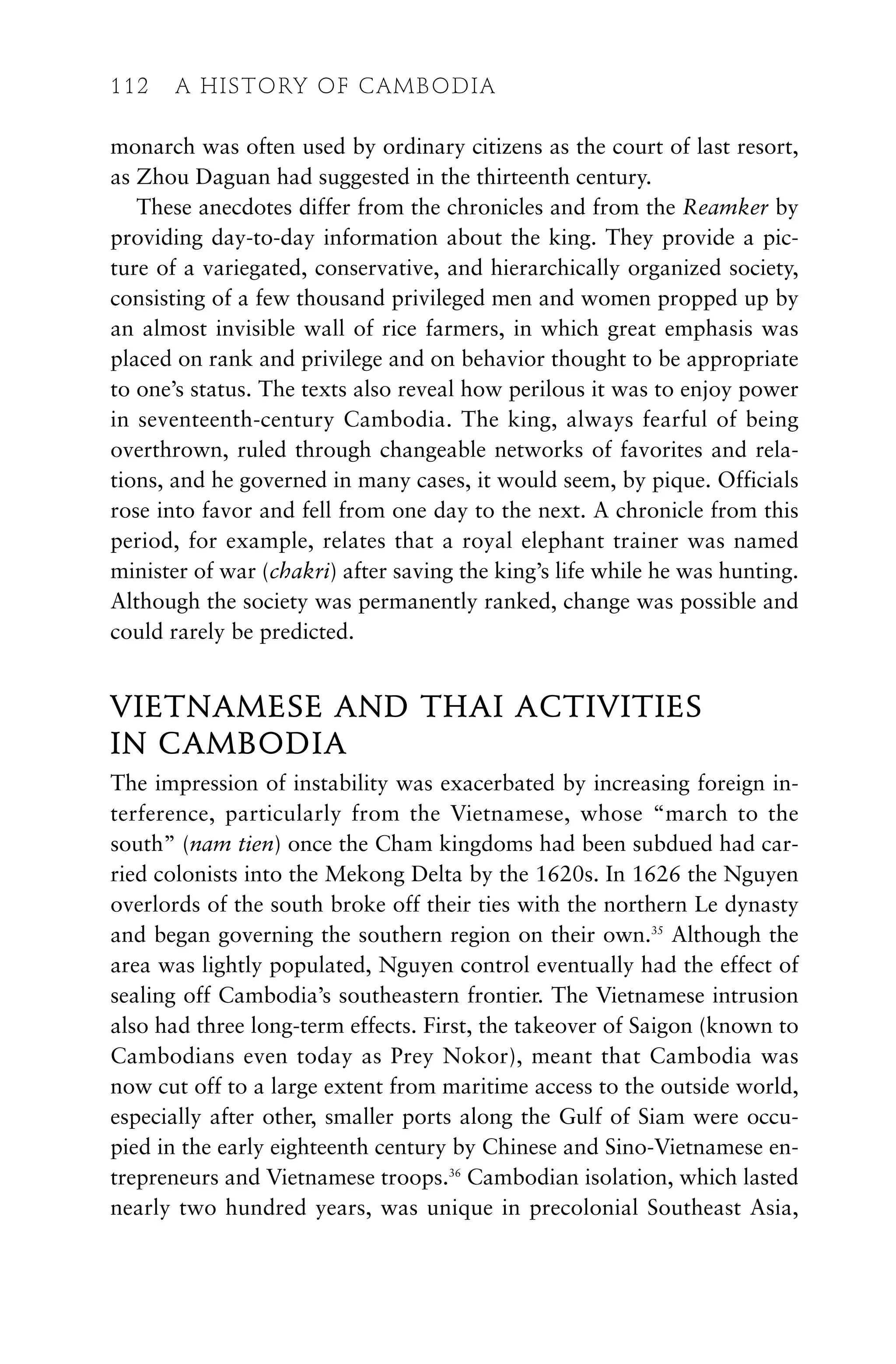 monarch was often used by ordinary citizens as the court of last resort,
as Zhou Daguan had suggested in the thirteenth century.
These anecdotes differ from the chronicles and from the Reamker by
providing day-to-day information about the king. They provide a pic-
ture of a variegated, conservative, and hierarchically organized society,
consisting of a few thousand privileged men and women propped up by
an almost invisible wall of rice farmers, in which great emphasis was
placed on rank and privilege and on behavior thought to be appropriate
to one’s status. The texts also reveal how perilous it was to enjoy power
in seventeenth-century Cambodia. The king, always fearful of being
overthrown, ruled through changeable networks of favorites and rela-
tions, and he governed in many cases, it would seem, by pique. Officials
rose into favor and fell from one day to the next. A chronicle from this
period, for example, relates that a royal elephant trainer was named
minister of war (chakri) after saving the king’s life while he was hunting.
Although the society was permanently ranked, change was possible and
could rarely be predicted.
VIETNAMESE AND THAI ACTIVITIES
IN CAMBODIA
The impression of instability was exacerbated by increasing foreign in-
terference, particularly from the Vietnamese, whose “march to the
south” (nam tien) once the Cham kingdoms had been subdued had car-
ried colonists into the Mekong Delta by the 1620s. In 1626 the Nguyen
overlords of the south broke off their ties with the northern Le dynasty
and began governing the southern region on their own.35
Although the
area was lightly populated, Nguyen control eventually had the effect of
sealing off Cambodia’s southeastern frontier. The Vietnamese intrusion
also had three long-term effects. First, the takeover of Saigon (known to
Cambodians even today as Prey Nokor), meant that Cambodia was
now cut off to a large extent from maritime access to the outside world,
especially after other, smaller ports along the Gulf of Siam were occu-
pied in the early eighteenth century by Chinese and Sino-Vietnamese en-
trepreneurs and Vietnamese troops.36
Cambodian isolation, which lasted
nearly two hundred years, was unique in precolonial Southeast Asia,
112 A HISTORY OF CAMBODIA
 