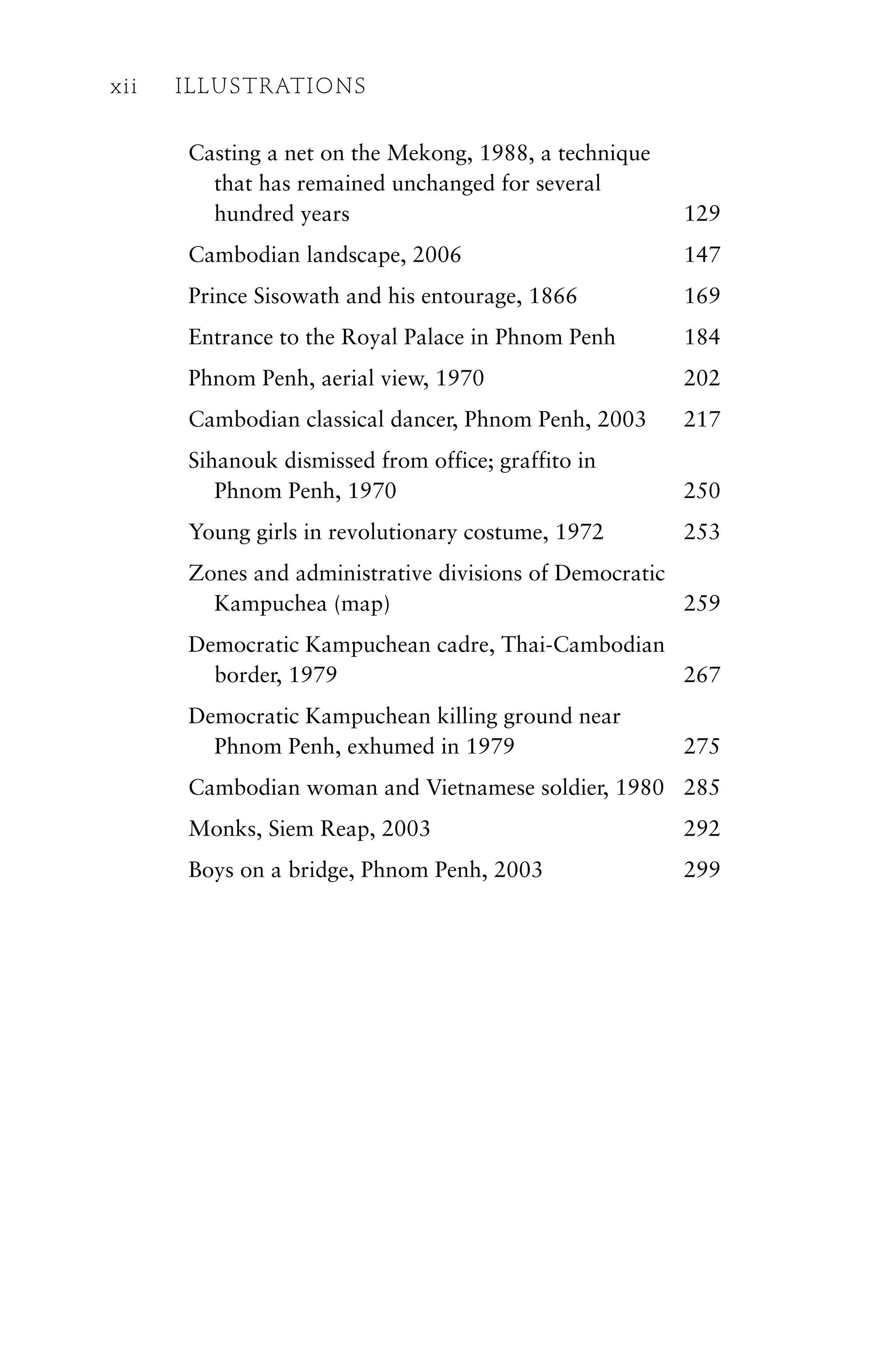 Casting a net on the Mekong, 1988, a technique
that has remained unchanged for several
hundred years 129
Cambodian landscape, 2006 147
Prince Sisowath and his entourage, 1866 169
Entrance to the Royal Palace in Phnom Penh 184
Phnom Penh, aerial view, 1970 202
Cambodian classical dancer, Phnom Penh, 2003 217
Sihanouk dismissed from office; graffito in
Phnom Penh, 1970 250
Young girls in revolutionary costume, 1972 253
Zones and administrative divisions of Democratic
Kampuchea (map) 259
Democratic Kampuchean cadre, Thai-Cambodian
border, 1979 267
Democratic Kampuchean killing ground near
Phnom Penh, exhumed in 1979 275
Cambodian woman and Vietnamese soldier, 1980 285
Monks, Siem Reap, 2003 292
Boys on a bridge, Phnom Penh, 2003 299
xii ILLUSTRATIONS
 