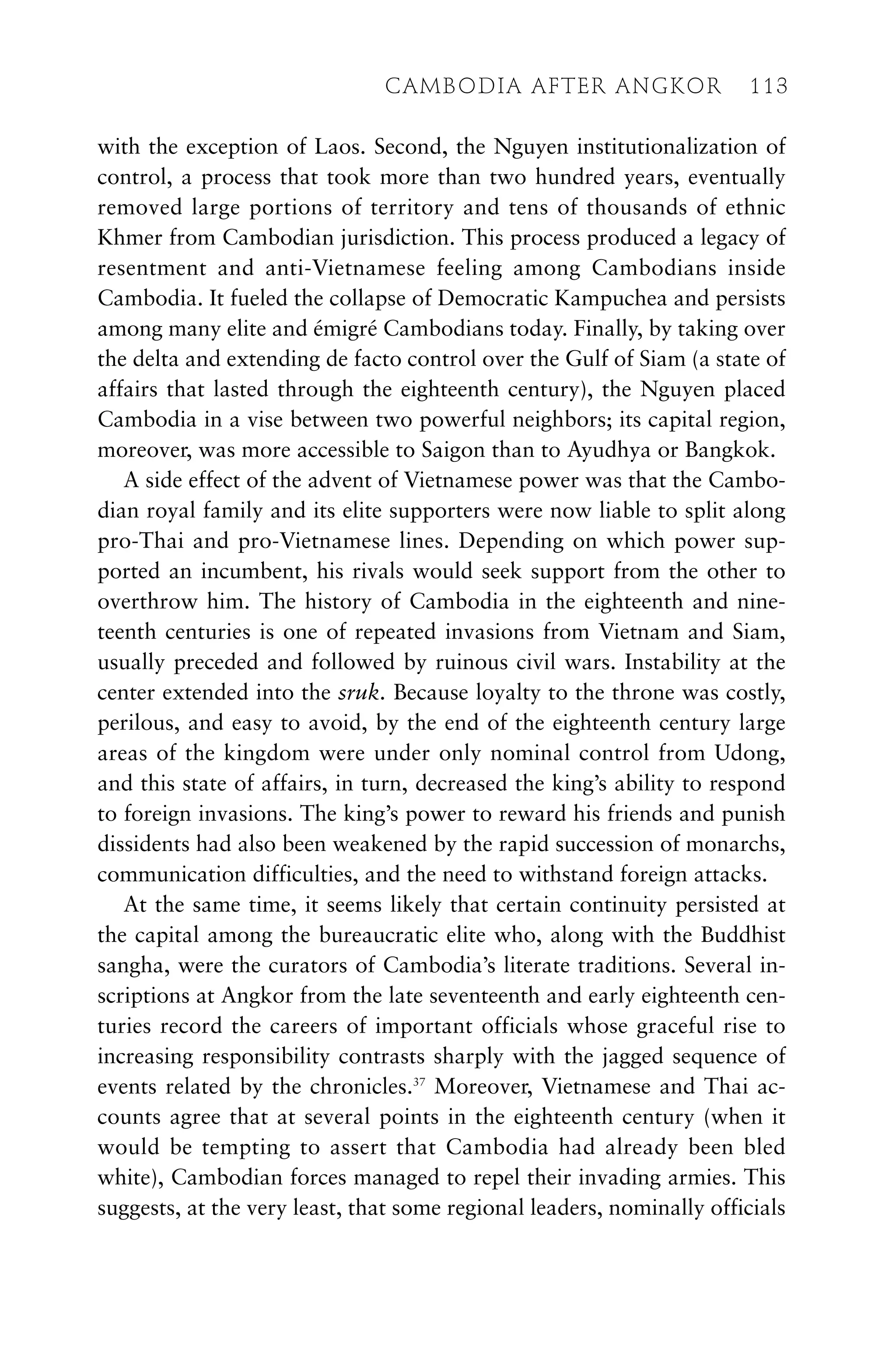 with the exception of Laos. Second, the Nguyen institutionalization of
control, a process that took more than two hundred years, eventually
removed large portions of territory and tens of thousands of ethnic
Khmer from Cambodian jurisdiction. This process produced a legacy of
resentment and anti-Vietnamese feeling among Cambodians inside
Cambodia. It fueled the collapse of Democratic Kampuchea and persists
among many elite and émigré Cambodians today. Finally, by taking over
the delta and extending de facto control over the Gulf of Siam (a state of
affairs that lasted through the eighteenth century), the Nguyen placed
Cambodia in a vise between two powerful neighbors; its capital region,
moreover, was more accessible to Saigon than to Ayudhya or Bangkok.
A side effect of the advent of Vietnamese power was that the Cambo-
dian royal family and its elite supporters were now liable to split along
pro-Thai and pro-Vietnamese lines. Depending on which power sup-
ported an incumbent, his rivals would seek support from the other to
overthrow him. The history of Cambodia in the eighteenth and nine-
teenth centuries is one of repeated invasions from Vietnam and Siam,
usually preceded and followed by ruinous civil wars. Instability at the
center extended into the sruk. Because loyalty to the throne was costly,
perilous, and easy to avoid, by the end of the eighteenth century large
areas of the kingdom were under only nominal control from Udong,
and this state of affairs, in turn, decreased the king’s ability to respond
to foreign invasions. The king’s power to reward his friends and punish
dissidents had also been weakened by the rapid succession of monarchs,
communication difficulties, and the need to withstand foreign attacks.
At the same time, it seems likely that certain continuity persisted at
the capital among the bureaucratic elite who, along with the Buddhist
sangha, were the curators of Cambodia’s literate traditions. Several in-
scriptions at Angkor from the late seventeenth and early eighteenth cen-
turies record the careers of important officials whose graceful rise to
increasing responsibility contrasts sharply with the jagged sequence of
events related by the chronicles.37
Moreover, Vietnamese and Thai ac-
counts agree that at several points in the eighteenth century (when it
would be tempting to assert that Cambodia had already been bled
white), Cambodian forces managed to repel their invading armies. This
suggests, at the very least, that some regional leaders, nominally officials
CAMBODIA AFTER ANGKOR 113
 