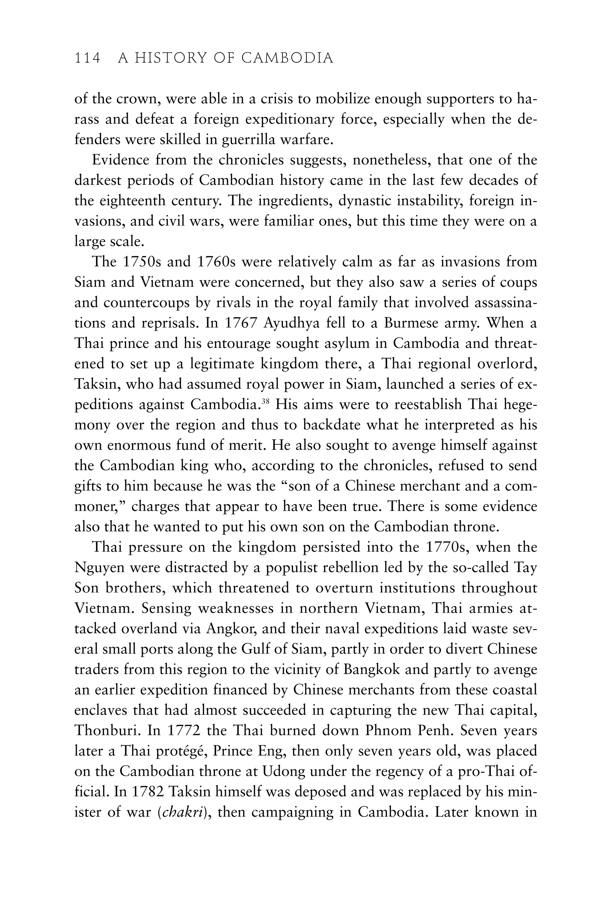 of the crown, were able in a crisis to mobilize enough supporters to ha-
rass and defeat a foreign expeditionary force, especially when the de-
fenders were skilled in guerrilla warfare.
Evidence from the chronicles suggests, nonetheless, that one of the
darkest periods of Cambodian history came in the last few decades of
the eighteenth century. The ingredients, dynastic instability, foreign in-
vasions, and civil wars, were familiar ones, but this time they were on a
large scale.
The 1750s and 1760s were relatively calm as far as invasions from
Siam and Vietnam were concerned, but they also saw a series of coups
and countercoups by rivals in the royal family that involved assassina-
tions and reprisals. In 1767 Ayudhya fell to a Burmese army. When a
Thai prince and his entourage sought asylum in Cambodia and threat-
ened to set up a legitimate kingdom there, a Thai regional overlord,
Taksin, who had assumed royal power in Siam, launched a series of ex-
peditions against Cambodia.38
His aims were to reestablish Thai hege-
mony over the region and thus to backdate what he interpreted as his
own enormous fund of merit. He also sought to avenge himself against
the Cambodian king who, according to the chronicles, refused to send
gifts to him because he was the “son of a Chinese merchant and a com-
moner,” charges that appear to have been true. There is some evidence
also that he wanted to put his own son on the Cambodian throne.
Thai pressure on the kingdom persisted into the 1770s, when the
Nguyen were distracted by a populist rebellion led by the so-called Tay
Son brothers, which threatened to overturn institutions throughout
Vietnam. Sensing weaknesses in northern Vietnam, Thai armies at-
tacked overland via Angkor, and their naval expeditions laid waste sev-
eral small ports along the Gulf of Siam, partly in order to divert Chinese
traders from this region to the vicinity of Bangkok and partly to avenge
an earlier expedition financed by Chinese merchants from these coastal
enclaves that had almost succeeded in capturing the new Thai capital,
Thonburi. In 1772 the Thai burned down Phnom Penh. Seven years
later a Thai protégé, Prince Eng, then only seven years old, was placed
on the Cambodian throne at Udong under the regency of a pro-Thai of-
ficial. In 1782 Taksin himself was deposed and was replaced by his min-
ister of war (chakri), then campaigning in Cambodia. Later known in
114 A HISTORY OF CAMBODIA
 