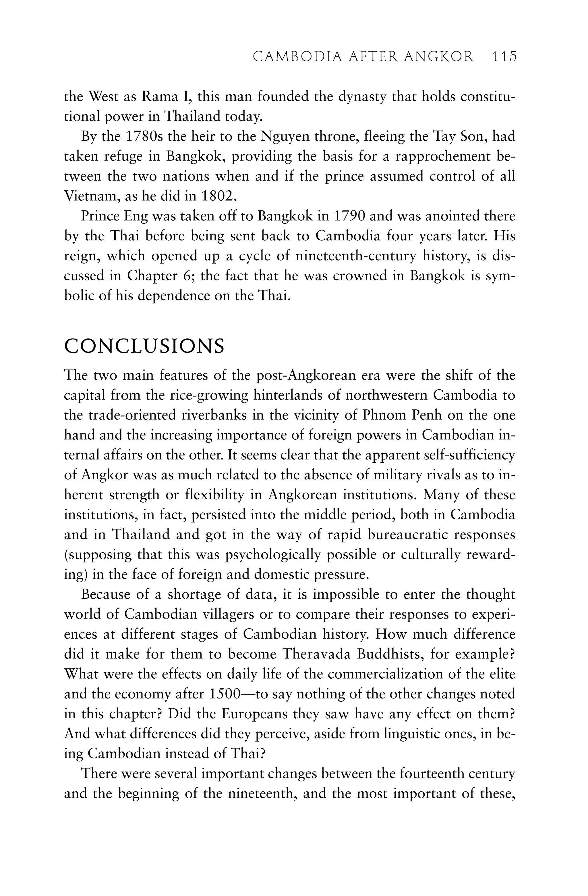 the West as Rama I, this man founded the dynasty that holds constitu-
tional power in Thailand today.
By the 1780s the heir to the Nguyen throne, fleeing the Tay Son, had
taken refuge in Bangkok, providing the basis for a rapprochement be-
tween the two nations when and if the prince assumed control of all
Vietnam, as he did in 1802.
Prince Eng was taken off to Bangkok in 1790 and was anointed there
by the Thai before being sent back to Cambodia four years later. His
reign, which opened up a cycle of nineteenth-century history, is dis-
cussed in Chapter 6; the fact that he was crowned in Bangkok is sym-
bolic of his dependence on the Thai.
CONCLUSIONS
The two main features of the post-Angkorean era were the shift of the
capital from the rice-growing hinterlands of northwestern Cambodia to
the trade-oriented riverbanks in the vicinity of Phnom Penh on the one
hand and the increasing importance of foreign powers in Cambodian in-
ternal affairs on the other. It seems clear that the apparent self-sufficiency
of Angkor was as much related to the absence of military rivals as to in-
herent strength or flexibility in Angkorean institutions. Many of these
institutions, in fact, persisted into the middle period, both in Cambodia
and in Thailand and got in the way of rapid bureaucratic responses
(supposing that this was psychologically possible or culturally reward-
ing) in the face of foreign and domestic pressure.
Because of a shortage of data, it is impossible to enter the thought
world of Cambodian villagers or to compare their responses to experi-
ences at different stages of Cambodian history. How much difference
did it make for them to become Theravada Buddhists, for example?
What were the effects on daily life of the commercialization of the elite
and the economy after 1500—to say nothing of the other changes noted
in this chapter? Did the Europeans they saw have any effect on them?
And what differences did they perceive, aside from linguistic ones, in be-
ing Cambodian instead of Thai?
There were several important changes between the fourteenth century
and the beginning of the nineteenth, and the most important of these,
CAMBODIA AFTER ANGKOR 115
 