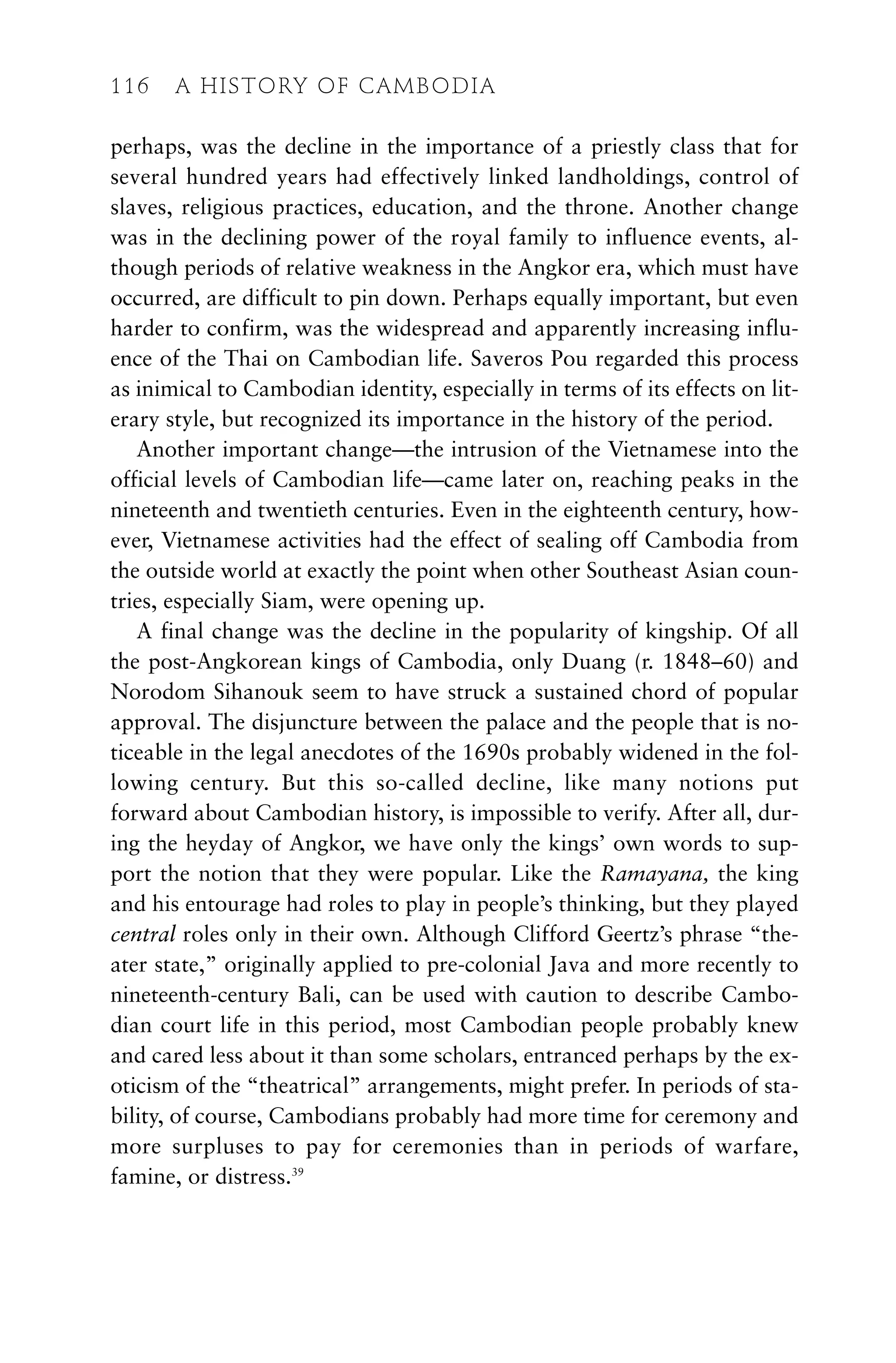 perhaps, was the decline in the importance of a priestly class that for
several hundred years had effectively linked landholdings, control of
slaves, religious practices, education, and the throne. Another change
was in the declining power of the royal family to influence events, al-
though periods of relative weakness in the Angkor era, which must have
occurred, are difficult to pin down. Perhaps equally important, but even
harder to confirm, was the widespread and apparently increasing influ-
ence of the Thai on Cambodian life. Saveros Pou regarded this process
as inimical to Cambodian identity, especially in terms of its effects on lit-
erary style, but recognized its importance in the history of the period.
Another important change—the intrusion of the Vietnamese into the
official levels of Cambodian life—came later on, reaching peaks in the
nineteenth and twentieth centuries. Even in the eighteenth century, how-
ever, Vietnamese activities had the effect of sealing off Cambodia from
the outside world at exactly the point when other Southeast Asian coun-
tries, especially Siam, were opening up.
A final change was the decline in the popularity of kingship. Of all
the post-Angkorean kings of Cambodia, only Duang (r. 1848–60) and
Norodom Sihanouk seem to have struck a sustained chord of popular
approval. The disjuncture between the palace and the people that is no-
ticeable in the legal anecdotes of the 1690s probably widened in the fol-
lowing century. But this so-called decline, like many notions put
forward about Cambodian history, is impossible to verify. After all, dur-
ing the heyday of Angkor, we have only the kings’ own words to sup-
port the notion that they were popular. Like the Ramayana, the king
and his entourage had roles to play in people’s thinking, but they played
central roles only in their own. Although Clifford Geertz’s phrase “the-
ater state,” originally applied to pre-colonial Java and more recently to
nineteenth-century Bali, can be used with caution to describe Cambo-
dian court life in this period, most Cambodian people probably knew
and cared less about it than some scholars, entranced perhaps by the ex-
oticism of the “theatrical” arrangements, might prefer. In periods of sta-
bility, of course, Cambodians probably had more time for ceremony and
more surpluses to pay for ceremonies than in periods of warfare,
famine, or distress.39
116 A HISTORY OF CAMBODIA
 