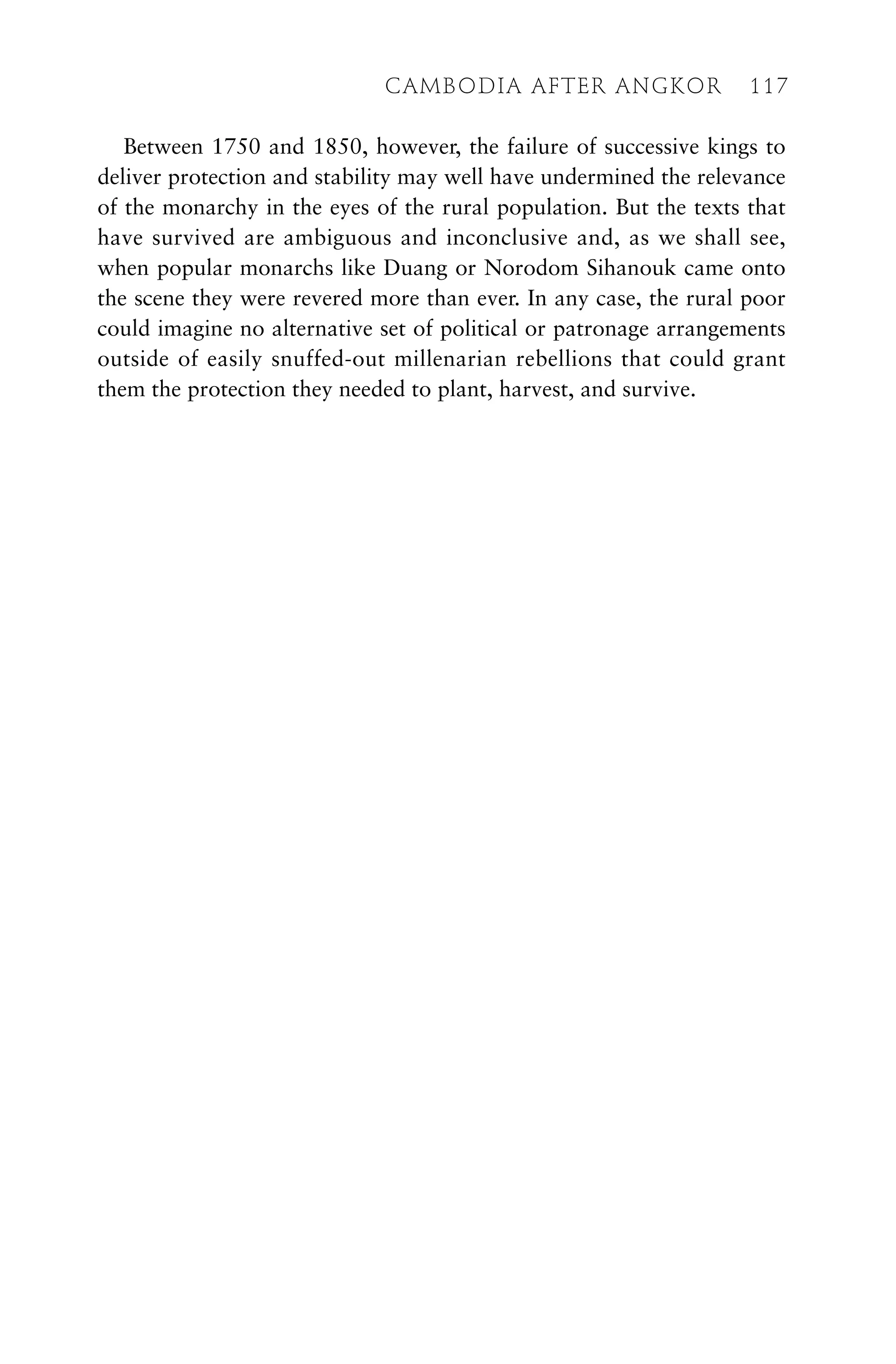 Between 1750 and 1850, however, the failure of successive kings to
deliver protection and stability may well have undermined the relevance
of the monarchy in the eyes of the rural population. But the texts that
have survived are ambiguous and inconclusive and, as we shall see,
when popular monarchs like Duang or Norodom Sihanouk came onto
the scene they were revered more than ever. In any case, the rural poor
could imagine no alternative set of political or patronage arrangements
outside of easily snuffed-out millenarian rebellions that could grant
them the protection they needed to plant, harvest, and survive.
CAMBODIA AFTER ANGKOR 117
 