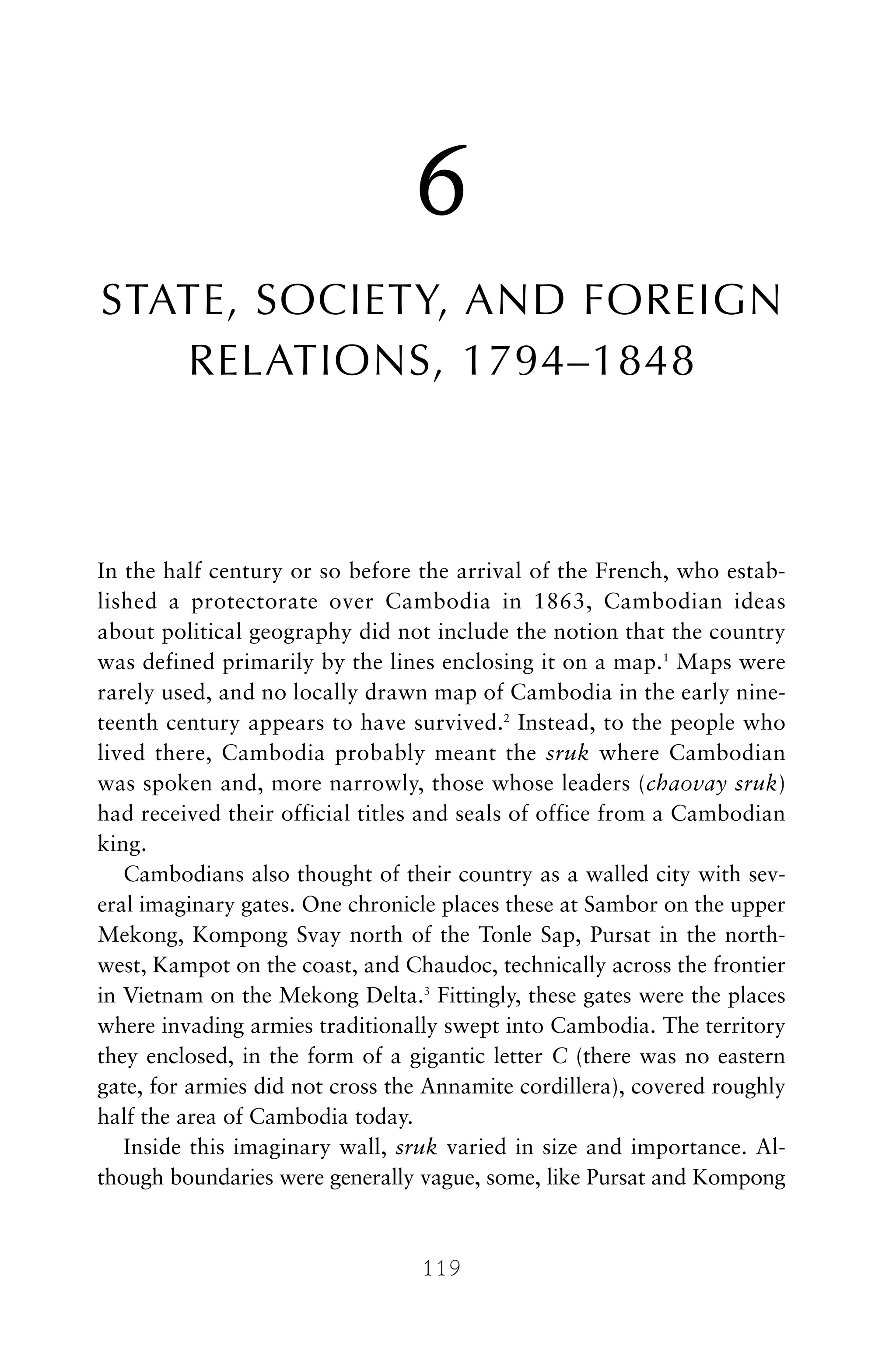 6
STATE, SOCIETY, AND FOREIGN
RELATIONS, 1794–1848
In the half century or so before the arrival of the French, who estab-
lished a protectorate over Cambodia in 1863, Cambodian ideas
about political geography did not include the notion that the country
was defined primarily by the lines enclosing it on a map.1
Maps were
rarely used, and no locally drawn map of Cambodia in the early nine-
teenth century appears to have survived.2
Instead, to the people who
lived there, Cambodia probably meant the sruk where Cambodian
was spoken and, more narrowly, those whose leaders (chaovay sruk)
had received their official titles and seals of office from a Cambodian
king.
Cambodians also thought of their country as a walled city with sev-
eral imaginary gates. One chronicle places these at Sambor on the upper
Mekong, Kompong Svay north of the Tonle Sap, Pursat in the north-
west, Kampot on the coast, and Chaudoc, technically across the frontier
in Vietnam on the Mekong Delta.3
Fittingly, these gates were the places
where invading armies traditionally swept into Cambodia. The territory
they enclosed, in the form of a gigantic letter C (there was no eastern
gate, for armies did not cross the Annamite cordillera), covered roughly
half the area of Cambodia today.
Inside this imaginary wall, sruk varied in size and importance. Al-
though boundaries were generally vague, some, like Pursat and Kompong
119
 