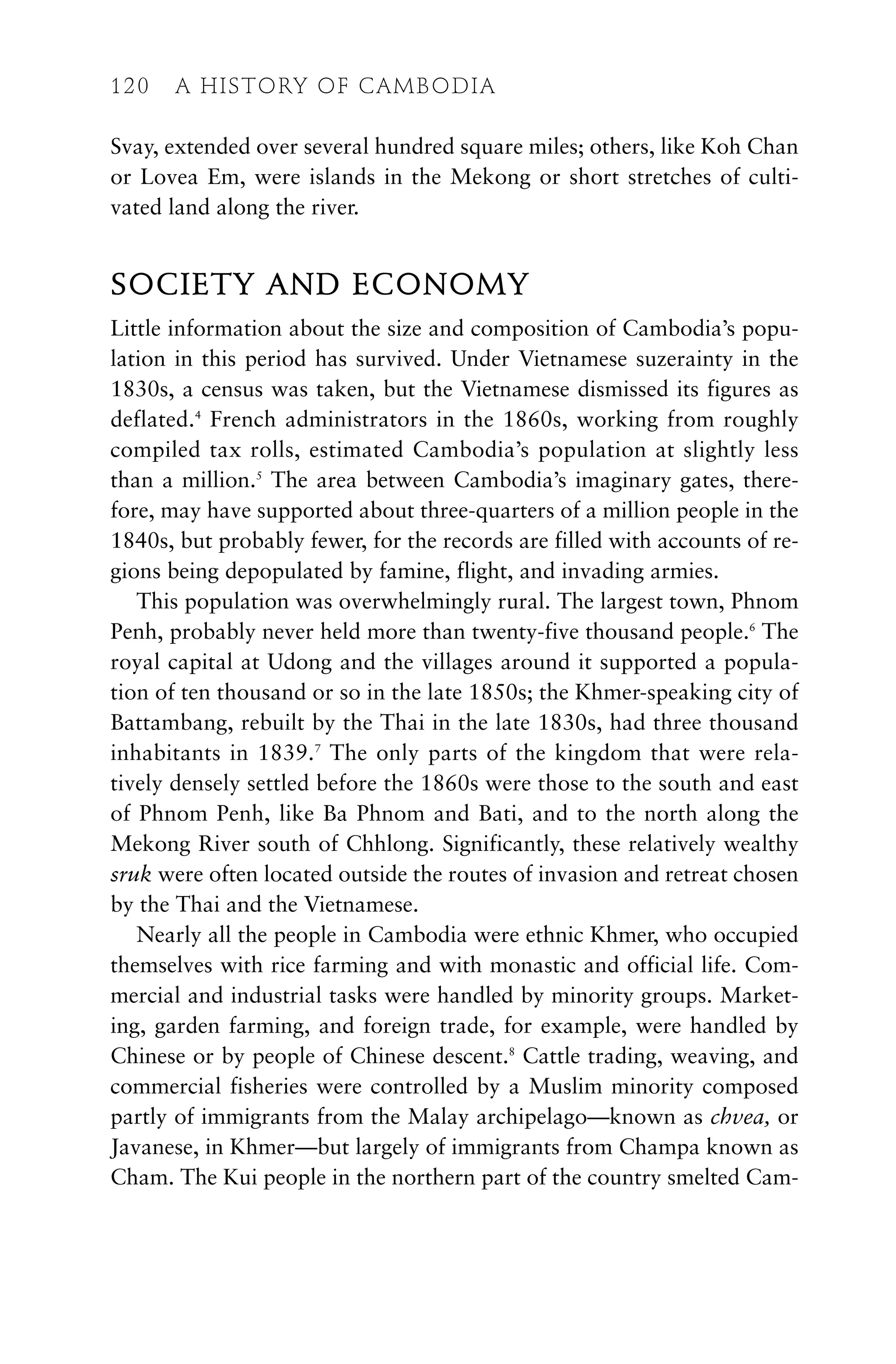 Svay, extended over several hundred square miles; others, like Koh Chan
or Lovea Em, were islands in the Mekong or short stretches of culti-
vated land along the river.
SOCIETY AND ECONOMY
Little information about the size and composition of Cambodia’s popu-
lation in this period has survived. Under Vietnamese suzerainty in the
1830s, a census was taken, but the Vietnamese dismissed its figures as
deflated.4
French administrators in the 1860s, working from roughly
compiled tax rolls, estimated Cambodia’s population at slightly less
than a million.5
The area between Cambodia’s imaginary gates, there-
fore, may have supported about three-quarters of a million people in the
1840s, but probably fewer, for the records are filled with accounts of re-
gions being depopulated by famine, flight, and invading armies.
This population was overwhelmingly rural. The largest town, Phnom
Penh, probably never held more than twenty-five thousand people.6
The
royal capital at Udong and the villages around it supported a popula-
tion of ten thousand or so in the late 1850s; the Khmer-speaking city of
Battambang, rebuilt by the Thai in the late 1830s, had three thousand
inhabitants in 1839.7
The only parts of the kingdom that were rela-
tively densely settled before the 1860s were those to the south and east
of Phnom Penh, like Ba Phnom and Bati, and to the north along the
Mekong River south of Chhlong. Significantly, these relatively wealthy
sruk were often located outside the routes of invasion and retreat chosen
by the Thai and the Vietnamese.
Nearly all the people in Cambodia were ethnic Khmer, who occupied
themselves with rice farming and with monastic and official life. Com-
mercial and industrial tasks were handled by minority groups. Market-
ing, garden farming, and foreign trade, for example, were handled by
Chinese or by people of Chinese descent.8
Cattle trading, weaving, and
commercial fisheries were controlled by a Muslim minority composed
partly of immigrants from the Malay archipelago—known as chvea, or
Javanese, in Khmer—but largely of immigrants from Champa known as
Cham. The Kui people in the northern part of the country smelted Cam-
120 A HISTORY OF CAMBODIA
 