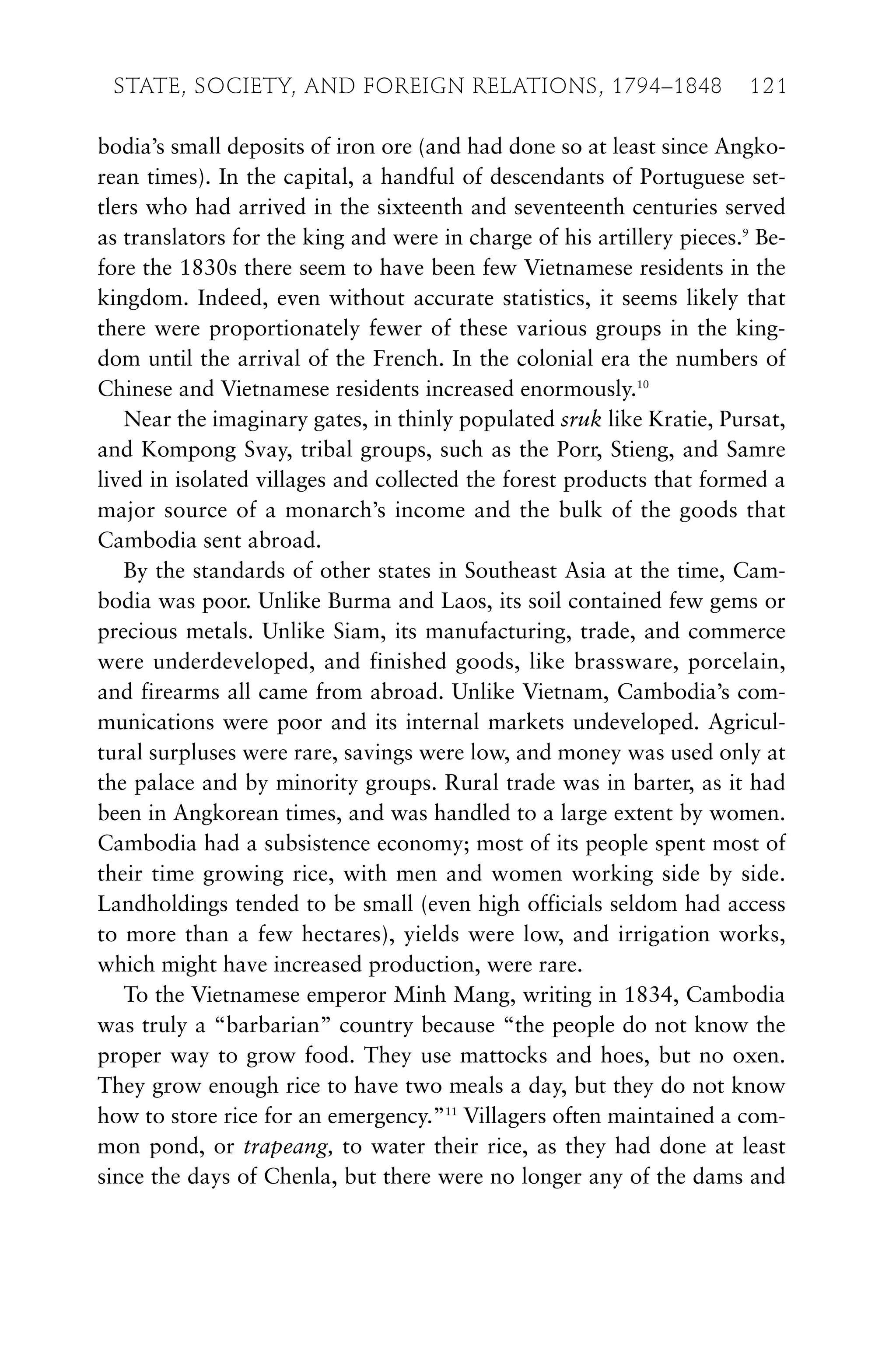 bodia’s small deposits of iron ore (and had done so at least since Angko-
rean times). In the capital, a handful of descendants of Portuguese set-
tlers who had arrived in the sixteenth and seventeenth centuries served
as translators for the king and were in charge of his artillery pieces.9
Be-
fore the 1830s there seem to have been few Vietnamese residents in the
kingdom. Indeed, even without accurate statistics, it seems likely that
there were proportionately fewer of these various groups in the king-
dom until the arrival of the French. In the colonial era the numbers of
Chinese and Vietnamese residents increased enormously.10
Near the imaginary gates, in thinly populated sruk like Kratie, Pursat,
and Kompong Svay, tribal groups, such as the Porr, Stieng, and Samre
lived in isolated villages and collected the forest products that formed a
major source of a monarch’s income and the bulk of the goods that
Cambodia sent abroad.
By the standards of other states in Southeast Asia at the time, Cam-
bodia was poor. Unlike Burma and Laos, its soil contained few gems or
precious metals. Unlike Siam, its manufacturing, trade, and commerce
were underdeveloped, and finished goods, like brassware, porcelain,
and firearms all came from abroad. Unlike Vietnam, Cambodia’s com-
munications were poor and its internal markets undeveloped. Agricul-
tural surpluses were rare, savings were low, and money was used only at
the palace and by minority groups. Rural trade was in barter, as it had
been in Angkorean times, and was handled to a large extent by women.
Cambodia had a subsistence economy; most of its people spent most of
their time growing rice, with men and women working side by side.
Landholdings tended to be small (even high officials seldom had access
to more than a few hectares), yields were low, and irrigation works,
which might have increased production, were rare.
To the Vietnamese emperor Minh Mang, writing in 1834, Cambodia
was truly a “barbarian” country because “the people do not know the
proper way to grow food. They use mattocks and hoes, but no oxen.
They grow enough rice to have two meals a day, but they do not know
how to store rice for an emergency.”11
Villagers often maintained a com-
mon pond, or trapeang, to water their rice, as they had done at least
since the days of Chenla, but there were no longer any of the dams and
STATE, SOCIETY, AND FOREIGN RELATIONS, 1794–1848 121
 