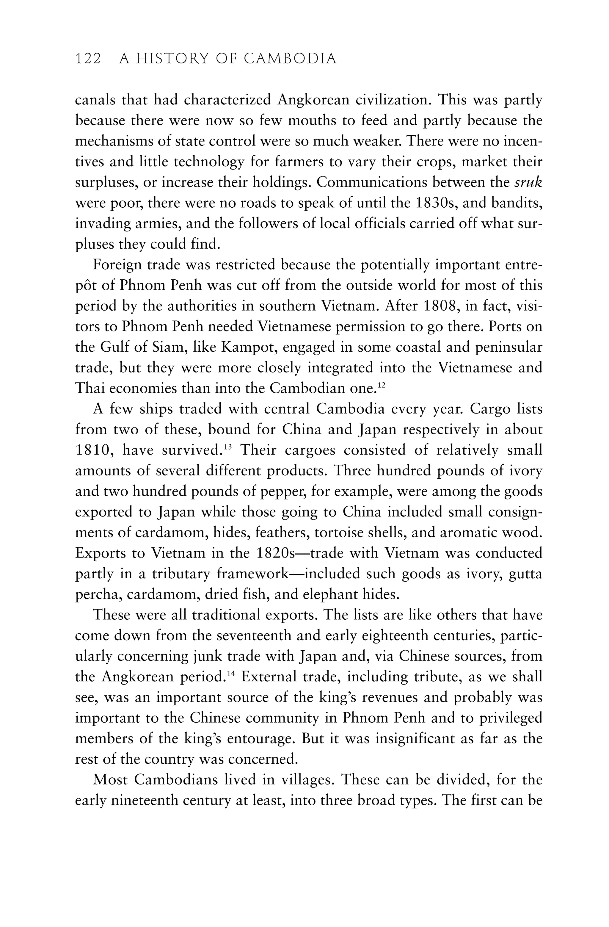 canals that had characterized Angkorean civilization. This was partly
because there were now so few mouths to feed and partly because the
mechanisms of state control were so much weaker. There were no incen-
tives and little technology for farmers to vary their crops, market their
surpluses, or increase their holdings. Communications between the sruk
were poor, there were no roads to speak of until the 1830s, and bandits,
invading armies, and the followers of local officials carried off what sur-
pluses they could find.
Foreign trade was restricted because the potentially important entre-
pôt of Phnom Penh was cut off from the outside world for most of this
period by the authorities in southern Vietnam. After 1808, in fact, visi-
tors to Phnom Penh needed Vietnamese permission to go there. Ports on
the Gulf of Siam, like Kampot, engaged in some coastal and peninsular
trade, but they were more closely integrated into the Vietnamese and
Thai economies than into the Cambodian one.12
A few ships traded with central Cambodia every year. Cargo lists
from two of these, bound for China and Japan respectively in about
1810, have survived.13
Their cargoes consisted of relatively small
amounts of several different products. Three hundred pounds of ivory
and two hundred pounds of pepper, for example, were among the goods
exported to Japan while those going to China included small consign-
ments of cardamom, hides, feathers, tortoise shells, and aromatic wood.
Exports to Vietnam in the 1820s—trade with Vietnam was conducted
partly in a tributary framework—included such goods as ivory, gutta
percha, cardamom, dried fish, and elephant hides.
These were all traditional exports. The lists are like others that have
come down from the seventeenth and early eighteenth centuries, partic-
ularly concerning junk trade with Japan and, via Chinese sources, from
the Angkorean period.14
External trade, including tribute, as we shall
see, was an important source of the king’s revenues and probably was
important to the Chinese community in Phnom Penh and to privileged
members of the king’s entourage. But it was insignificant as far as the
rest of the country was concerned.
Most Cambodians lived in villages. These can be divided, for the
early nineteenth century at least, into three broad types. The first can be
122 A HISTORY OF CAMBODIA
 