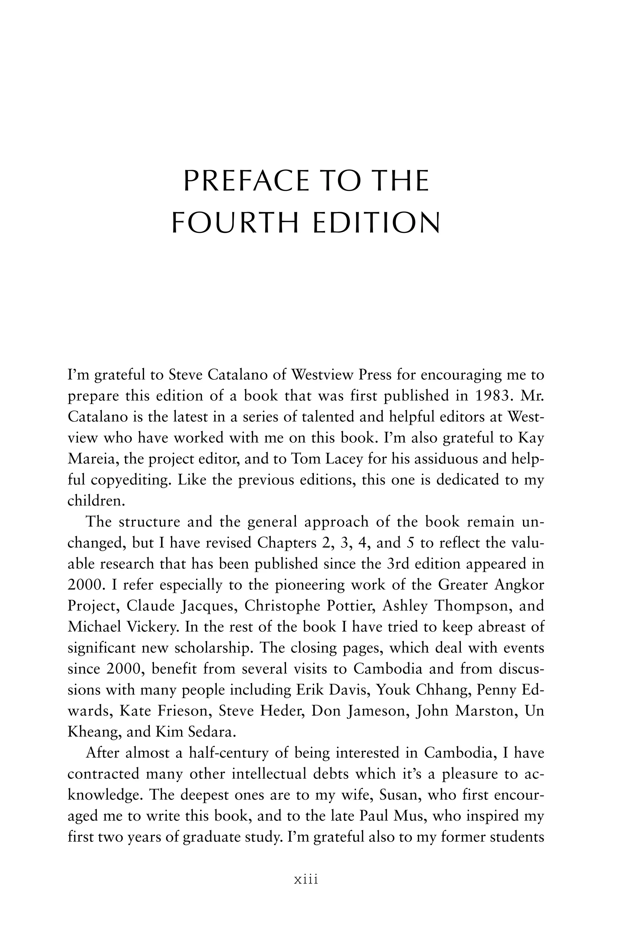 PREFACE TO THE
FOURTH EDITION
I’m grateful to Steve Catalano of Westview Press for encouraging me to
prepare this edition of a book that was first published in 1983. Mr.
Catalano is the latest in a series of talented and helpful editors at West-
view who have worked with me on this book. I’m also grateful to Kay
Mareia, the project editor, and to Tom Lacey for his assiduous and help-
ful copyediting. Like the previous editions, this one is dedicated to my
children.
The structure and the general approach of the book remain un-
changed, but I have revised Chapters 2, 3, 4, and 5 to reflect the valu-
able research that has been published since the 3rd edition appeared in
2000. I refer especially to the pioneering work of the Greater Angkor
Project, Claude Jacques, Christophe Pottier, Ashley Thompson, and
Michael Vickery. In the rest of the book I have tried to keep abreast of
significant new scholarship. The closing pages, which deal with events
since 2000, benefit from several visits to Cambodia and from discus-
sions with many people including Erik Davis, Youk Chhang, Penny Ed-
wards, Kate Frieson, Steve Heder, Don Jameson, John Marston, Un
Kheang, and Kim Sedara.
After almost a half-century of being interested in Cambodia, I have
contracted many other intellectual debts which it’s a pleasure to ac-
knowledge. The deepest ones are to my wife, Susan, who first encour-
aged me to write this book, and to the late Paul Mus, who inspired my
first two years of graduate study. I’m grateful also to my former students
xiii
 