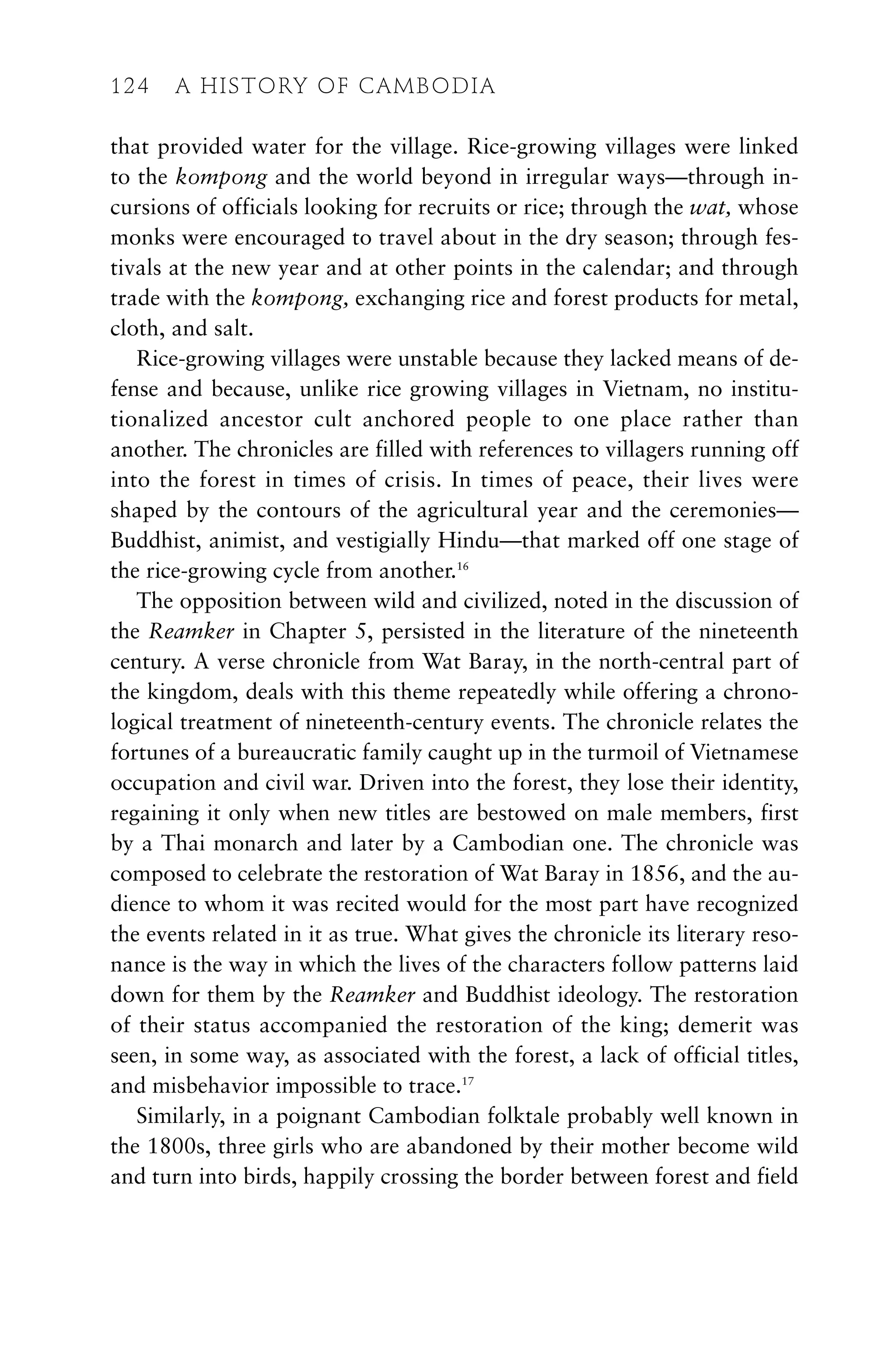 that provided water for the village. Rice-growing villages were linked
to the kompong and the world beyond in irregular ways—through in-
cursions of officials looking for recruits or rice; through the wat, whose
monks were encouraged to travel about in the dry season; through fes-
tivals at the new year and at other points in the calendar; and through
trade with the kompong, exchanging rice and forest products for metal,
cloth, and salt.
Rice-growing villages were unstable because they lacked means of de-
fense and because, unlike rice growing villages in Vietnam, no institu-
tionalized ancestor cult anchored people to one place rather than
another. The chronicles are filled with references to villagers running off
into the forest in times of crisis. In times of peace, their lives were
shaped by the contours of the agricultural year and the ceremonies—
Buddhist, animist, and vestigially Hindu—that marked off one stage of
the rice-growing cycle from another.16
The opposition between wild and civilized, noted in the discussion of
the Reamker in Chapter 5, persisted in the literature of the nineteenth
century. A verse chronicle from Wat Baray, in the north-central part of
the kingdom, deals with this theme repeatedly while offering a chrono-
logical treatment of nineteenth-century events. The chronicle relates the
fortunes of a bureaucratic family caught up in the turmoil of Vietnamese
occupation and civil war. Driven into the forest, they lose their identity,
regaining it only when new titles are bestowed on male members, first
by a Thai monarch and later by a Cambodian one. The chronicle was
composed to celebrate the restoration of Wat Baray in 1856, and the au-
dience to whom it was recited would for the most part have recognized
the events related in it as true. What gives the chronicle its literary reso-
nance is the way in which the lives of the characters follow patterns laid
down for them by the Reamker and Buddhist ideology. The restoration
of their status accompanied the restoration of the king; demerit was
seen, in some way, as associated with the forest, a lack of official titles,
and misbehavior impossible to trace.17
Similarly, in a poignant Cambodian folktale probably well known in
the 1800s, three girls who are abandoned by their mother become wild
and turn into birds, happily crossing the border between forest and field
124 A HISTORY OF CAMBODIA
 
