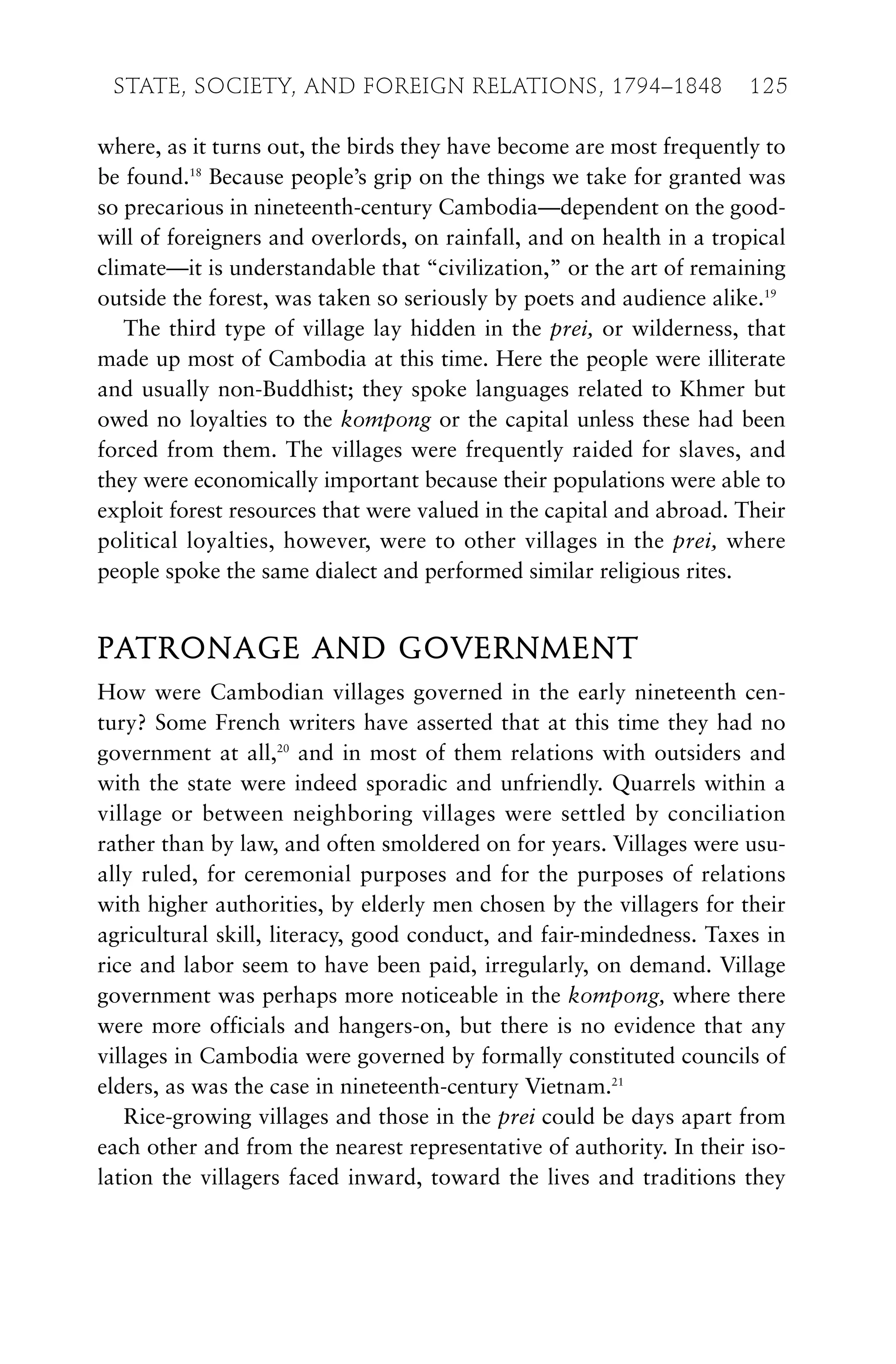 where, as it turns out, the birds they have become are most frequently to
be found.18
Because people’s grip on the things we take for granted was
so precarious in nineteenth-century Cambodia—dependent on the good-
will of foreigners and overlords, on rainfall, and on health in a tropical
climate—it is understandable that “civilization,” or the art of remaining
outside the forest, was taken so seriously by poets and audience alike.19
The third type of village lay hidden in the prei, or wilderness, that
made up most of Cambodia at this time. Here the people were illiterate
and usually non-Buddhist; they spoke languages related to Khmer but
owed no loyalties to the kompong or the capital unless these had been
forced from them. The villages were frequently raided for slaves, and
they were economically important because their populations were able to
exploit forest resources that were valued in the capital and abroad. Their
political loyalties, however, were to other villages in the prei, where
people spoke the same dialect and performed similar religious rites.
PATRONAGE AND GOVERNMENT
How were Cambodian villages governed in the early nineteenth cen-
tury? Some French writers have asserted that at this time they had no
government at all,20
and in most of them relations with outsiders and
with the state were indeed sporadic and unfriendly. Quarrels within a
village or between neighboring villages were settled by conciliation
rather than by law, and often smoldered on for years. Villages were usu-
ally ruled, for ceremonial purposes and for the purposes of relations
with higher authorities, by elderly men chosen by the villagers for their
agricultural skill, literacy, good conduct, and fair-mindedness. Taxes in
rice and labor seem to have been paid, irregularly, on demand. Village
government was perhaps more noticeable in the kompong, where there
were more officials and hangers-on, but there is no evidence that any
villages in Cambodia were governed by formally constituted councils of
elders, as was the case in nineteenth-century Vietnam.21
Rice-growing villages and those in the prei could be days apart from
each other and from the nearest representative of authority. In their iso-
lation the villagers faced inward, toward the lives and traditions they
STATE, SOCIETY, AND FOREIGN RELATIONS, 1794–1848 125
 