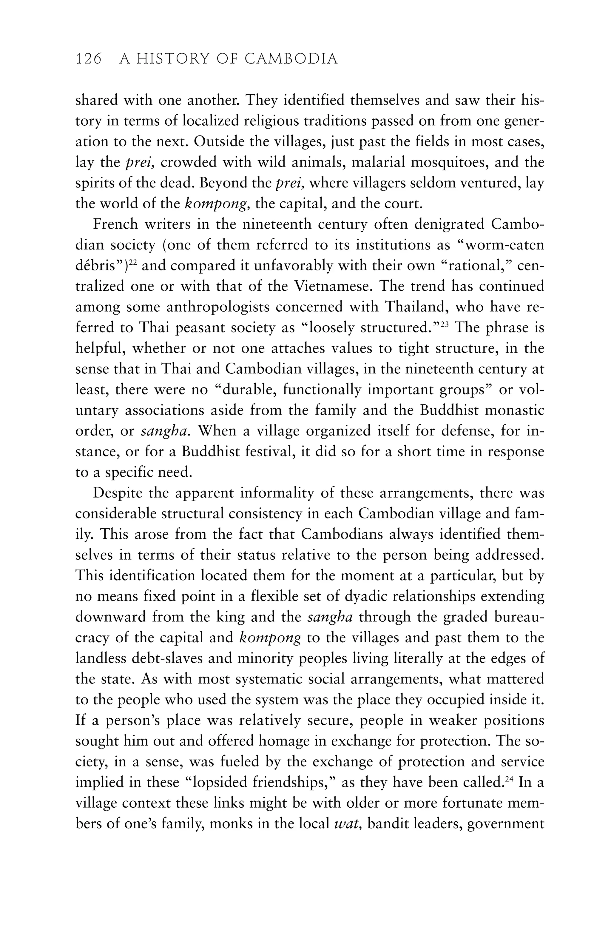 shared with one another. They identified themselves and saw their his-
tory in terms of localized religious traditions passed on from one gener-
ation to the next. Outside the villages, just past the fields in most cases,
lay the prei, crowded with wild animals, malarial mosquitoes, and the
spirits of the dead. Beyond the prei, where villagers seldom ventured, lay
the world of the kompong, the capital, and the court.
French writers in the nineteenth century often denigrated Cambo-
dian society (one of them referred to its institutions as “worm-eaten
débris”)22
and compared it unfavorably with their own “rational,” cen-
tralized one or with that of the Vietnamese. The trend has continued
among some anthropologists concerned with Thailand, who have re-
ferred to Thai peasant society as “loosely structured.”23
The phrase is
helpful, whether or not one attaches values to tight structure, in the
sense that in Thai and Cambodian villages, in the nineteenth century at
least, there were no “durable, functionally important groups” or vol-
untary associations aside from the family and the Buddhist monastic
order, or sangha. When a village organized itself for defense, for in-
stance, or for a Buddhist festival, it did so for a short time in response
to a specific need.
Despite the apparent informality of these arrangements, there was
considerable structural consistency in each Cambodian village and fam-
ily. This arose from the fact that Cambodians always identified them-
selves in terms of their status relative to the person being addressed.
This identification located them for the moment at a particular, but by
no means fixed point in a flexible set of dyadic relationships extending
downward from the king and the sangha through the graded bureau-
cracy of the capital and kompong to the villages and past them to the
landless debt-slaves and minority peoples living literally at the edges of
the state. As with most systematic social arrangements, what mattered
to the people who used the system was the place they occupied inside it.
If a person’s place was relatively secure, people in weaker positions
sought him out and offered homage in exchange for protection. The so-
ciety, in a sense, was fueled by the exchange of protection and service
implied in these “lopsided friendships,” as they have been called.24
In a
village context these links might be with older or more fortunate mem-
bers of one’s family, monks in the local wat, bandit leaders, government
126 A HISTORY OF CAMBODIA
 