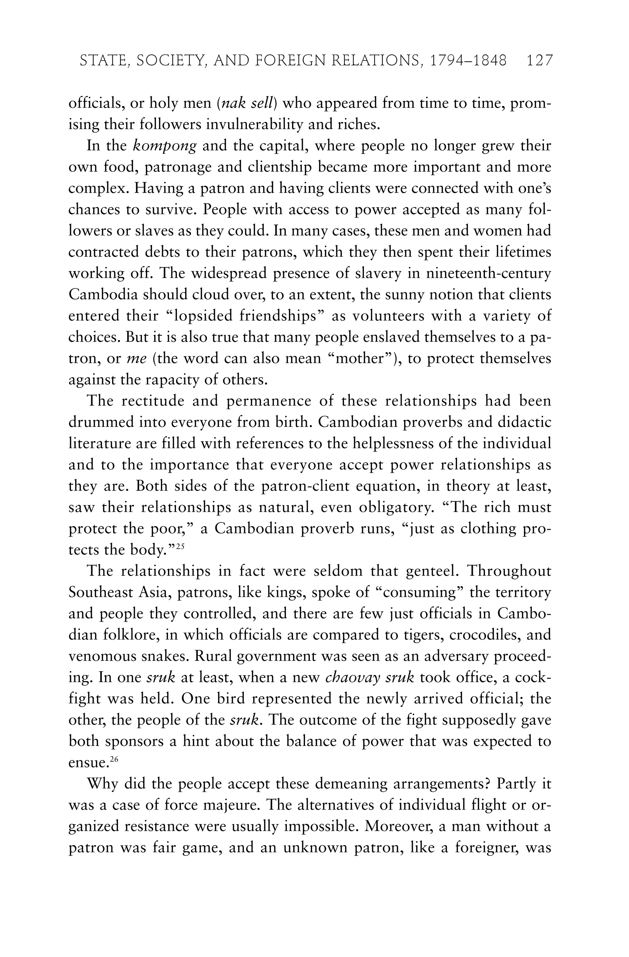 officials, or holy men (nak sell) who appeared from time to time, prom-
ising their followers invulnerability and riches.
In the kompong and the capital, where people no longer grew their
own food, patronage and clientship became more important and more
complex. Having a patron and having clients were connected with one’s
chances to survive. People with access to power accepted as many fol-
lowers or slaves as they could. In many cases, these men and women had
contracted debts to their patrons, which they then spent their lifetimes
working off. The widespread presence of slavery in nineteenth-century
Cambodia should cloud over, to an extent, the sunny notion that clients
entered their “lopsided friendships” as volunteers with a variety of
choices. But it is also true that many people enslaved themselves to a pa-
tron, or me (the word can also mean “mother”), to protect themselves
against the rapacity of others.
The rectitude and permanence of these relationships had been
drummed into everyone from birth. Cambodian proverbs and didactic
literature are filled with references to the helplessness of the individual
and to the importance that everyone accept power relationships as
they are. Both sides of the patron-client equation, in theory at least,
saw their relationships as natural, even obligatory. “The rich must
protect the poor,” a Cambodian proverb runs, “just as clothing pro-
tects the body.”25
The relationships in fact were seldom that genteel. Throughout
Southeast Asia, patrons, like kings, spoke of “consuming” the territory
and people they controlled, and there are few just officials in Cambo-
dian folklore, in which officials are compared to tigers, crocodiles, and
venomous snakes. Rural government was seen as an adversary proceed-
ing. In one sruk at least, when a new chaovay sruk took office, a cock-
fight was held. One bird represented the newly arrived official; the
other, the people of the sruk. The outcome of the fight supposedly gave
both sponsors a hint about the balance of power that was expected to
ensue.26
Why did the people accept these demeaning arrangements? Partly it
was a case of force majeure. The alternatives of individual flight or or-
ganized resistance were usually impossible. Moreover, a man without a
patron was fair game, and an unknown patron, like a foreigner, was
STATE, SOCIETY, AND FOREIGN RELATIONS, 1794–1848 127
 