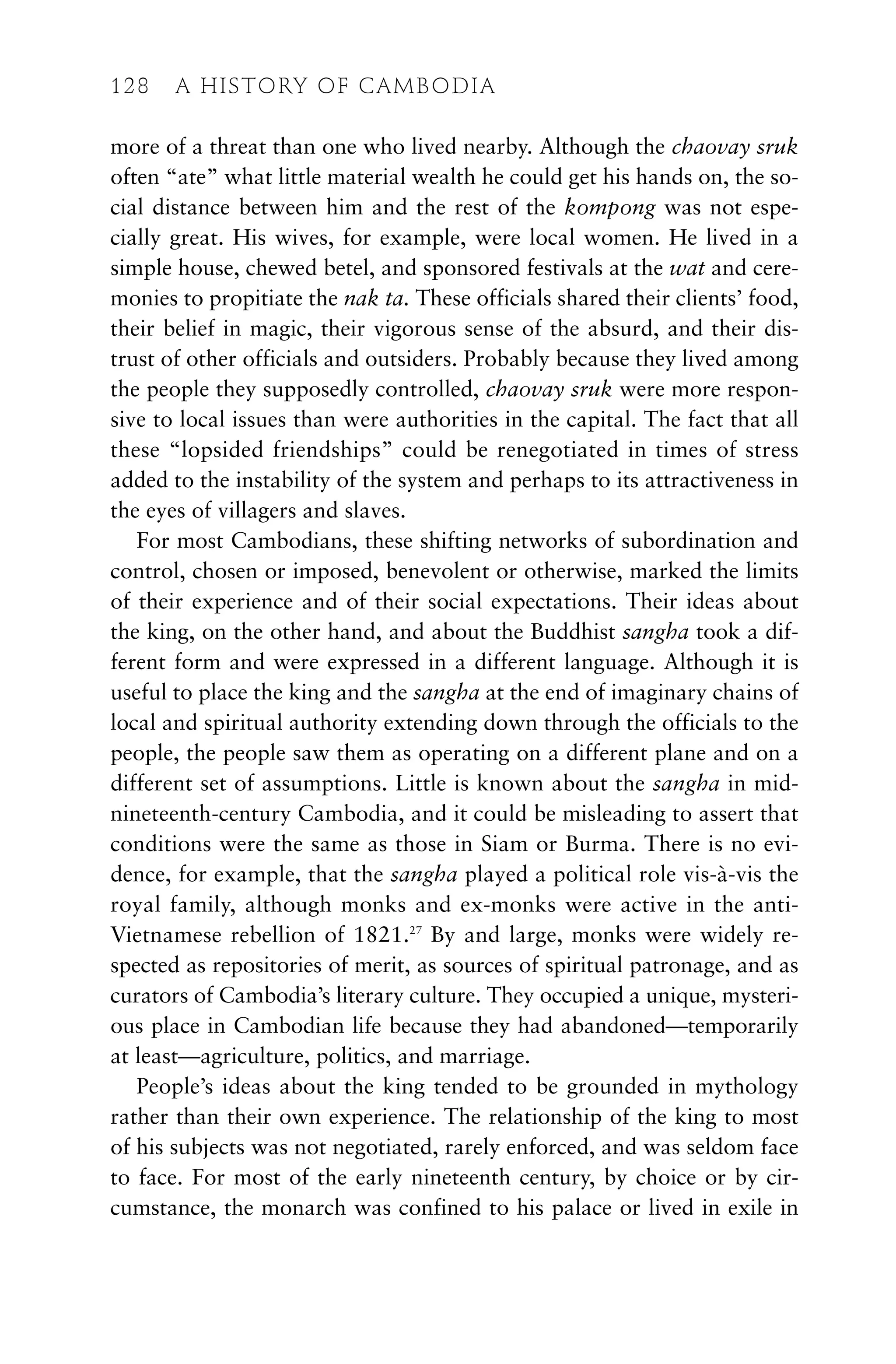 more of a threat than one who lived nearby. Although the chaovay sruk
often “ate” what little material wealth he could get his hands on, the so-
cial distance between him and the rest of the kompong was not espe-
cially great. His wives, for example, were local women. He lived in a
simple house, chewed betel, and sponsored festivals at the wat and cere-
monies to propitiate the nak ta. These officials shared their clients’ food,
their belief in magic, their vigorous sense of the absurd, and their dis-
trust of other officials and outsiders. Probably because they lived among
the people they supposedly controlled, chaovay sruk were more respon-
sive to local issues than were authorities in the capital. The fact that all
these “lopsided friendships” could be renegotiated in times of stress
added to the instability of the system and perhaps to its attractiveness in
the eyes of villagers and slaves.
For most Cambodians, these shifting networks of subordination and
control, chosen or imposed, benevolent or otherwise, marked the limits
of their experience and of their social expectations. Their ideas about
the king, on the other hand, and about the Buddhist sangha took a dif-
ferent form and were expressed in a different language. Although it is
useful to place the king and the sangha at the end of imaginary chains of
local and spiritual authority extending down through the officials to the
people, the people saw them as operating on a different plane and on a
different set of assumptions. Little is known about the sangha in mid-
nineteenth-century Cambodia, and it could be misleading to assert that
conditions were the same as those in Siam or Burma. There is no evi-
dence, for example, that the sangha played a political role vis-à-vis the
royal family, although monks and ex-monks were active in the anti-
Vietnamese rebellion of 1821.27
By and large, monks were widely re-
spected as repositories of merit, as sources of spiritual patronage, and as
curators of Cambodia’s literary culture. They occupied a unique, mysteri-
ous place in Cambodian life because they had abandoned—temporarily
at least—agriculture, politics, and marriage.
People’s ideas about the king tended to be grounded in mythology
rather than their own experience. The relationship of the king to most
of his subjects was not negotiated, rarely enforced, and was seldom face
to face. For most of the early nineteenth century, by choice or by cir-
cumstance, the monarch was confined to his palace or lived in exile in
128 A HISTORY OF CAMBODIA
 