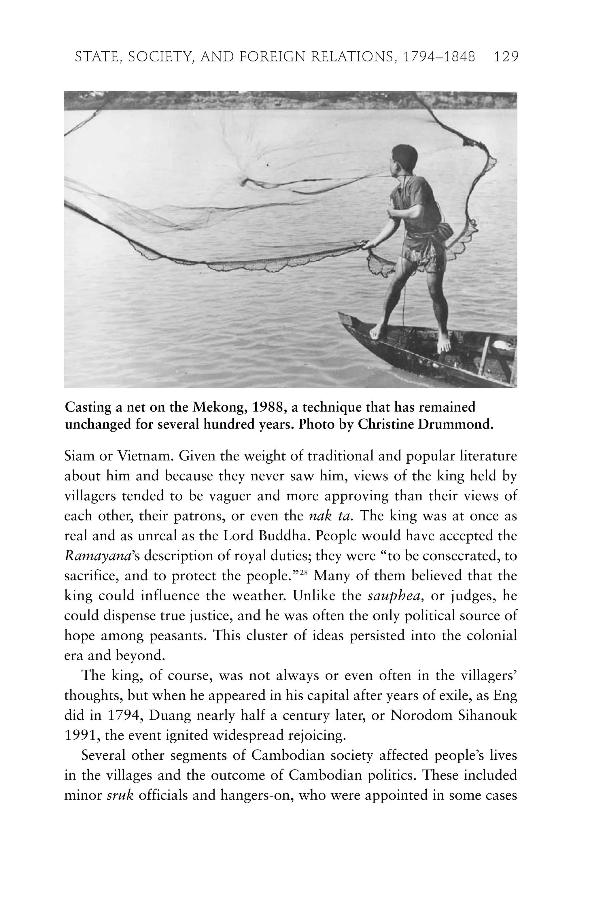 Siam or Vietnam. Given the weight of traditional and popular literature
about him and because they never saw him, views of the king held by
villagers tended to be vaguer and more approving than their views of
each other, their patrons, or even the nak ta. The king was at once as
real and as unreal as the Lord Buddha. People would have accepted the
Ramayana’s description of royal duties; they were “to be consecrated, to
sacrifice, and to protect the people.”28
Many of them believed that the
king could influence the weather. Unlike the sauphea, or judges, he
could dispense true justice, and he was often the only political source of
hope among peasants. This cluster of ideas persisted into the colonial
era and beyond.
The king, of course, was not always or even often in the villagers’
thoughts, but when he appeared in his capital after years of exile, as Eng
did in 1794, Duang nearly half a century later, or Norodom Sihanouk
1991, the event ignited widespread rejoicing.
Several other segments of Cambodian society affected people’s lives
in the villages and the outcome of Cambodian politics. These included
minor sruk officials and hangers-on, who were appointed in some cases
STATE, SOCIETY, AND FOREIGN RELATIONS, 1794–1848 129
Casting a net on the Mekong, 1988, a technique that has remained
unchanged for several hundred years. Photo by Christine Drummond.
 