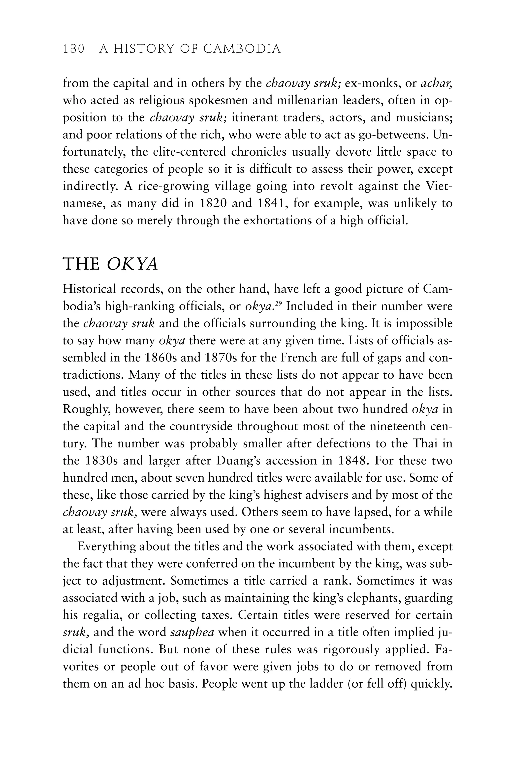 from the capital and in others by the chaovay sruk; ex-monks, or achar,
who acted as religious spokesmen and millenarian leaders, often in op-
position to the chaovay sruk; itinerant traders, actors, and musicians;
and poor relations of the rich, who were able to act as go-betweens. Un-
fortunately, the elite-centered chronicles usually devote little space to
these categories of people so it is difficult to assess their power, except
indirectly. A rice-growing village going into revolt against the Viet-
namese, as many did in 1820 and 1841, for example, was unlikely to
have done so merely through the exhortations of a high official.
THE OKYA
Historical records, on the other hand, have left a good picture of Cam-
bodia’s high-ranking officials, or okya.29
Included in their number were
the chaovay sruk and the officials surrounding the king. It is impossible
to say how many okya there were at any given time. Lists of officials as-
sembled in the 1860s and 1870s for the French are full of gaps and con-
tradictions. Many of the titles in these lists do not appear to have been
used, and titles occur in other sources that do not appear in the lists.
Roughly, however, there seem to have been about two hundred okya in
the capital and the countryside throughout most of the nineteenth cen-
tury. The number was probably smaller after defections to the Thai in
the 1830s and larger after Duang’s accession in 1848. For these two
hundred men, about seven hundred titles were available for use. Some of
these, like those carried by the king’s highest advisers and by most of the
chaovay sruk, were always used. Others seem to have lapsed, for a while
at least, after having been used by one or several incumbents.
Everything about the titles and the work associated with them, except
the fact that they were conferred on the incumbent by the king, was sub-
ject to adjustment. Sometimes a title carried a rank. Sometimes it was
associated with a job, such as maintaining the king’s elephants, guarding
his regalia, or collecting taxes. Certain titles were reserved for certain
sruk, and the word sauphea when it occurred in a title often implied ju-
dicial functions. But none of these rules was rigorously applied. Fa-
vorites or people out of favor were given jobs to do or removed from
them on an ad hoc basis. People went up the ladder (or fell off) quickly.
130 A HISTORY OF CAMBODIA
 